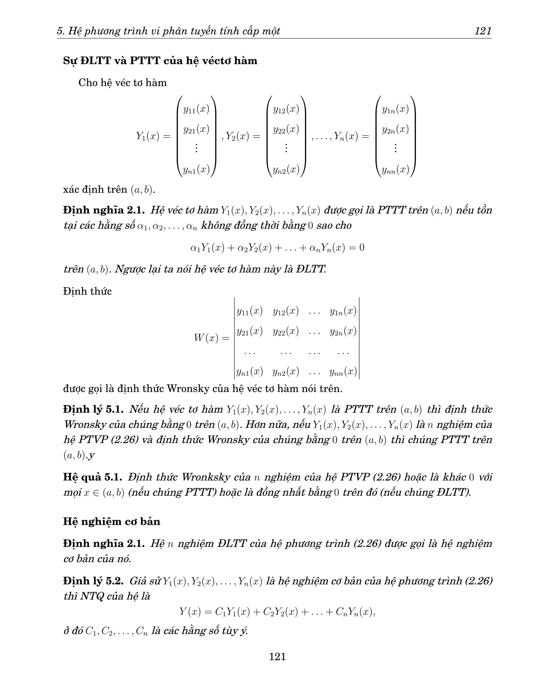 5. Hệ phương trình vi phân tuyến tính cấp một 121
Sự ĐLTT và PTTT của hệ véctơ hàm
Cho hệ véc tơ hàm
Y1(x) =









y11(x)
y21(x)
.
.
.
yn1(x)









, Y2(x) =









y12(x)
y22(x)
.
.
.
yn2(x)









, . . . , Yn(x) =









y1n(x)
y2n(x)
.
.
.
ynn(x)









xác định trên (a, b).
Định nghĩa 2.1. Hệ véc tơ hàm Y1(x), Y2(x), . . . , Yn(x) được gọi là PTTT trên (a, b) nếu tồn
tại các hằng số α1, α2, . . . , αn không đồng thời bằng 0 sao cho
α1Y1(x) + α2Y2(x) + . . . + αnYn(x) = 0
trên (a, b). Ngược lại ta nói hệ véc tơ hàm này là ĐLTT.
Định thức
W(x) =
y11(x) y12(x) . . . y1n(x)
y21(x) y22(x) . . . y2n(x)
. . . . . . . . . . . .
yn1(x) yn2(x) . . . ynn(x)
được gọi là định thức Wronsky của hệ véc tơ hàm nói trên.
Định lý 5.1. Nếu hệ véc tơ hàm Y1(x), Y2(x), . . . , Yn(x) là PTTT trên (a, b) thì định thức
Wronsky của chúng bằng 0 trên (a, b). Hơn nữa, nếu Y1(x), Y2(x), . . . , Yn(x) là n nghiệm của
hệ PTVP (2.26) và định thức Wronsky của chúng bằng 0 trên (a, b) thì chúng PTTT trên
(a, b).y
Hệ quả 5.1. Định thức Wronksky của n nghiệm của hệ PTVP (2.26) hoặc là khác 0 với
mọi x ∈ (a, b) (nếu chúng PTTT) hoặc là đồng nhất bằng 0 trên đó (nếu chúng ĐLTT).
Hệ nghiệm cơ bản
Định nghĩa 2.1. Hệ n nghiệm ĐLTT của hệ phương trình (2.26) được gọi là hệ nghiệm
cơ bản của nó.
Định lý 5.2. Giả sử Y1(x), Y2(x), . . . , Yn(x) là hệ nghiệm cơ bản của hệ phương trình (2.26)
thì NTQ của hệ là
Y (x) = C1Y1(x) + C2Y2(x) + . . . + CnYn(x),
ở đó C1, C2, . . . , Cn là các hằng số tùy ý.
121
 