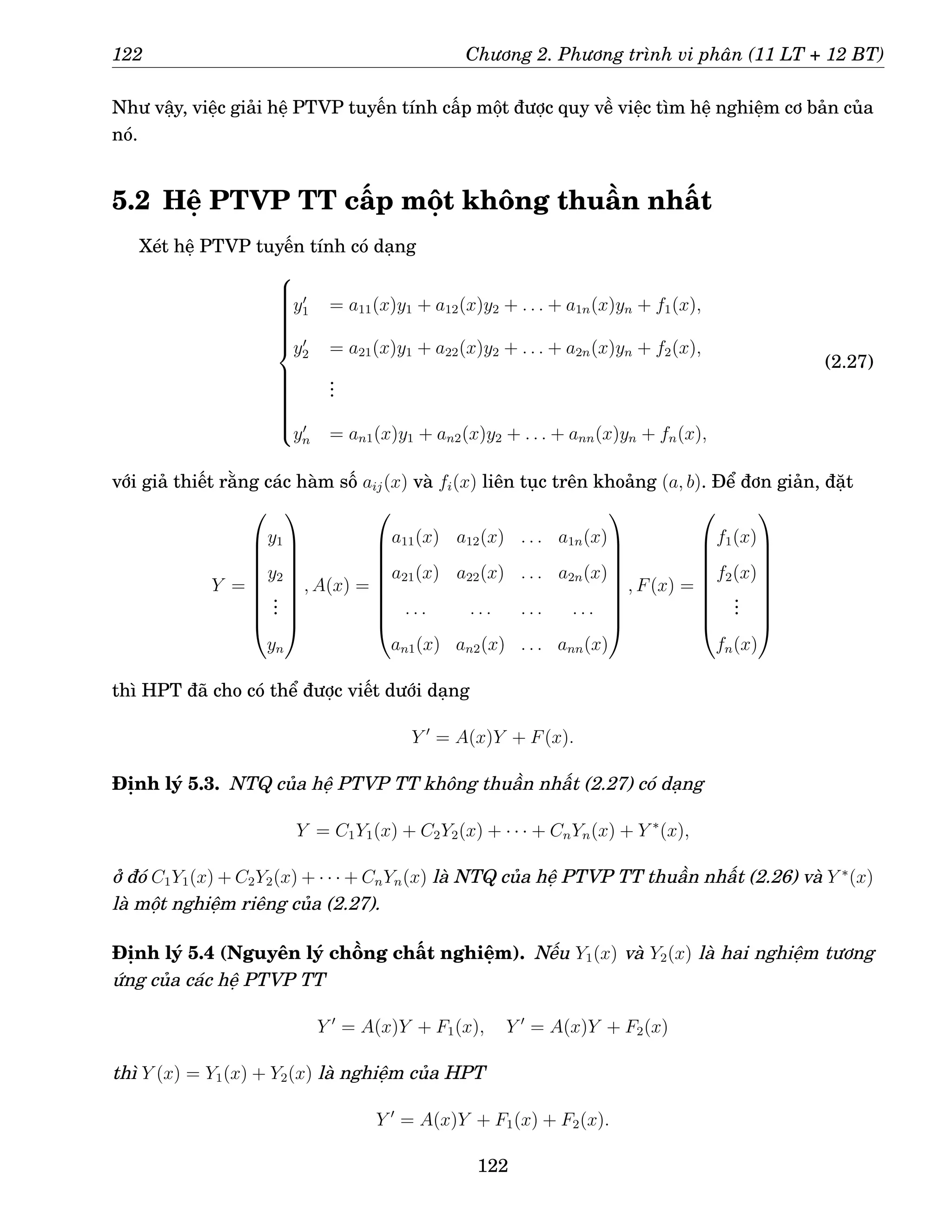 122 Chương 2. Phương trình vi phân (11 LT + 12 BT)
Như vậy, việc giải hệ PTVP tuyến tính cấp một được quy về việc tìm hệ nghiệm cơ bản của
nó.
5.2 Hệ PTVP TT cấp một không thuần nhất
Xét hệ PTVP tuyến tính có dạng





















y′
1 = a11(x)y1 + a12(x)y2 + . . . + a1n(x)yn + f1(x),
y′
2 = a21(x)y1 + a22(x)y2 + . . . + a2n(x)yn + f2(x),
.
.
.
y′
n = an1(x)y1 + an2(x)y2 + . . . + ann(x)yn + fn(x),
(2.27)
với giả thiết rằng các hàm số aij(x) và fi(x) liên tục trên khoảng (a, b). Để đơn giản, đặt
Y =









y1
y2
.
.
.
yn









, A(x) =









a11(x) a12(x) . . . a1n(x)
a21(x) a22(x) . . . a2n(x)
. . . . . . . . . . . .
an1(x) an2(x) . . . ann(x)









, F(x) =









f1(x)
f2(x)
.
.
.
fn(x)









thì HPT đã cho có thể được viết dưới dạng
Y ′
= A(x)Y + F(x).
Định lý 5.3. NTQ của hệ PTVP TT không thuần nhất (2.27) có dạng
Y = C1Y1(x) + C2Y2(x) + · · · + CnYn(x) + Y ∗
(x),
ở đó C1Y1(x) + C2Y2(x) + · · · + CnYn(x) là NTQ của hệ PTVP TT thuần nhất (2.26) và Y ∗
(x)
là một nghiệm riêng của (2.27).
Định lý 5.4 (Nguyên lý chồng chất nghiệm). Nếu Y1(x) và Y2(x) là hai nghiệm tương
ứng của các hệ PTVP TT
Y ′
= A(x)Y + F1(x), Y ′
= A(x)Y + F2(x)
thì Y (x) = Y1(x) + Y2(x) là nghiệm của HPT
Y ′
= A(x)Y + F1(x) + F2(x).
122
 