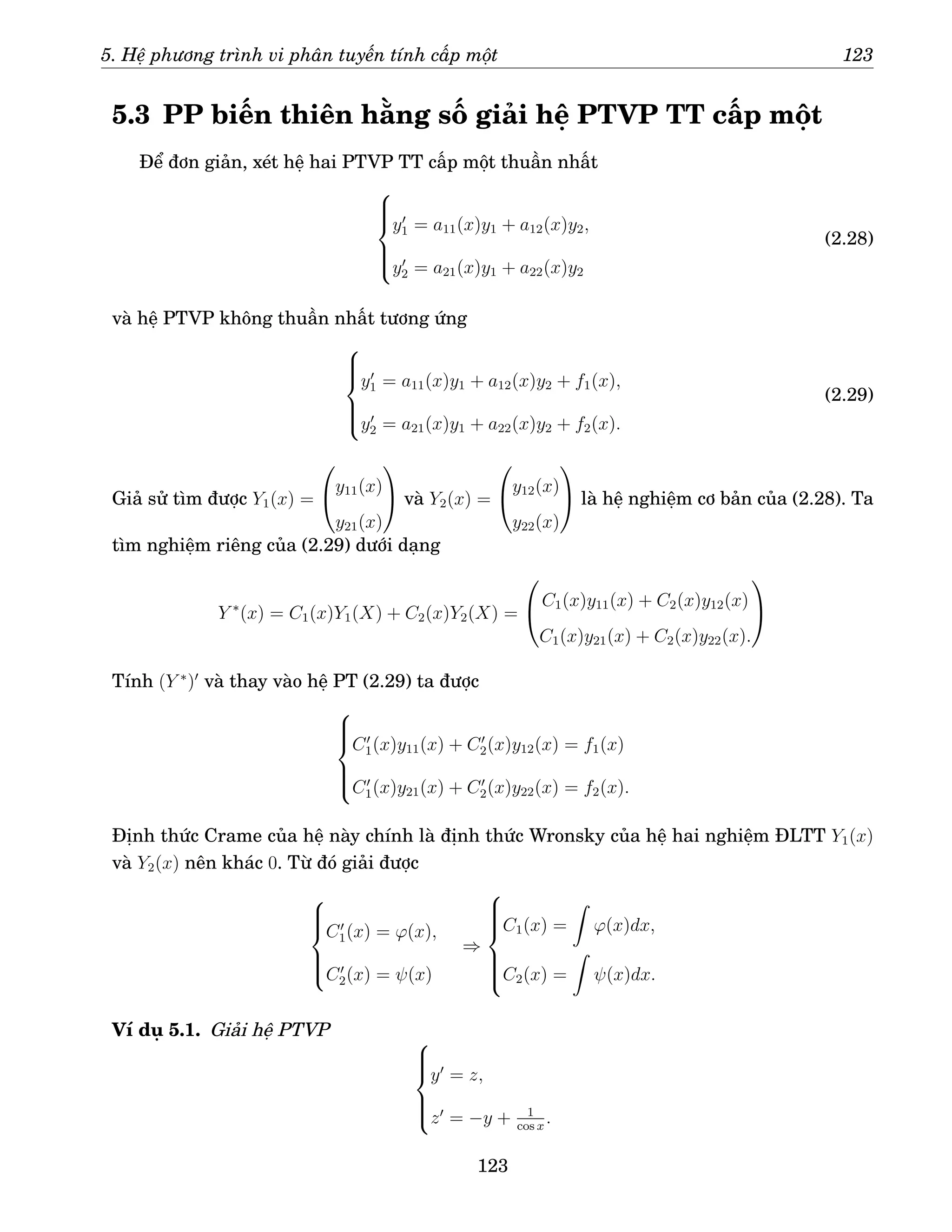 5. Hệ phương trình vi phân tuyến tính cấp một 123
5.3 PP biến thiên hằng số giải hệ PTVP TT cấp một
Để đơn giản, xét hệ hai PTVP TT cấp một thuần nhất







y′
1 = a11(x)y1 + a12(x)y2,
y′
2 = a21(x)y1 + a22(x)y2
(2.28)
và hệ PTVP không thuần nhất tương ứng







y′
1 = a11(x)y1 + a12(x)y2 + f1(x),
y′
2 = a21(x)y1 + a22(x)y2 + f2(x).
(2.29)
Giả sử tìm được Y1(x) =

y11(x)
y21(x)

 và Y2(x) =

y12(x)
y22(x)

 là hệ nghiệm cơ bản của (2.28). Ta
tìm nghiệm riêng của (2.29) dưới dạng
Y ∗
(x) = C1(x)Y1(X) + C2(x)Y2(X) =

C1(x)y11(x) + C2(x)y12(x)
C1(x)y21(x) + C2(x)y22(x).


Tính (Y ∗
)′
và thay vào hệ PT (2.29) ta được







C′
1(x)y11(x) + C′
2(x)y12(x) = f1(x)
C′
1(x)y21(x) + C′
2(x)y22(x) = f2(x).
Định thức Crame của hệ này chính là định thức Wronsky của hệ hai nghiệm ĐLTT Y1(x)
và Y2(x) nên khác 0. Từ đó giải được







C′
1(x) = ϕ(x),
C′
2(x) = ψ(x)
⇒









C1(x) =
Z
ϕ(x)dx,
C2(x) =
Z
ψ(x)dx.
Ví dụ 5.1. Giải hệ PTVP 






y′
= z,
z′
= −y + 1
cos x
.
123
 