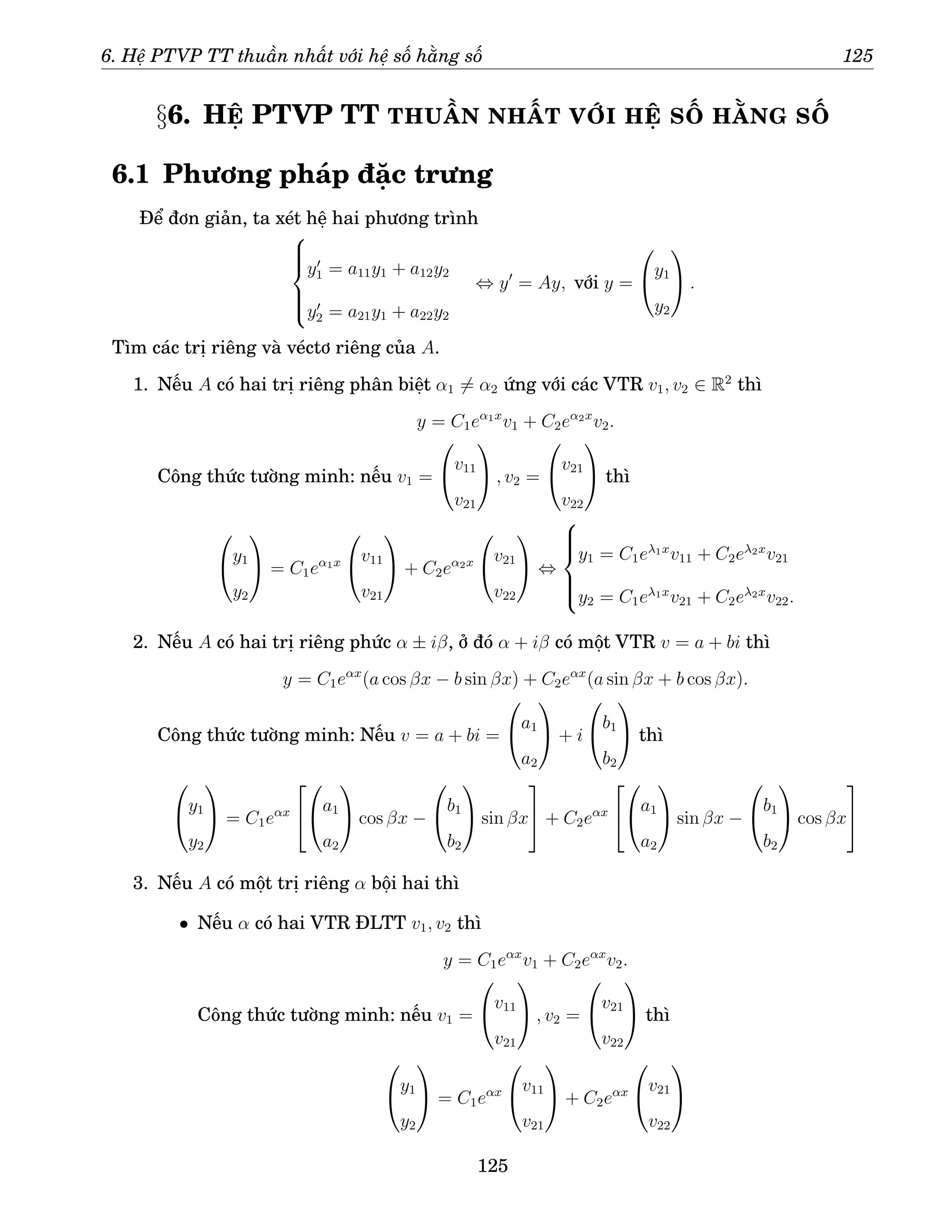 6. Hệ PTVP TT thuần nhất với hệ số hằng số 125
§6. HỆ PTVP TT THUẦN NHẤT VỚI HỆ SỐ HẰNG SỐ
6.1 Phương pháp đặc trưng
Để đơn giản, ta xét hệ hai phương trình







y′
1 = a11y1 + a12y2
y′
2 = a21y1 + a22y2
⇔ y′
= Ay, với y =

y1
y2

 .
Tìm các trị riêng và véctơ riêng của A.
1. Nếu A có hai trị riêng phân biệt α1 6= α2 ứng với các VTR v1, v2 ∈ R2
thì
y = C1eα1x
v1 + C2eα2x
v2.
Công thức tường minh: nếu v1 =

v11
v21

 , v2 =

v21
v22

 thì

y1
y2

 = C1eα1x

v11
v21

 + C2eα2x

v21
v22

 ⇔







y1 = C1eλ1x
v11 + C2eλ2x
v21
y2 = C1eλ1x
v21 + C2eλ2x
v22.
2. Nếu A có hai trị riêng phức α ± iβ, ở đó α + iβ có một VTR v = a + bi thì
y = C1eαx
(a cos βx − b sin βx) + C2eαx
(a sin βx + b cos βx).
Công thức tường minh: Nếu v = a + bi =

a1
a2

 + i

b1
b2

 thì

y1
y2

 = C1eαx



a1
a2

 cos βx −

b1
b2

 sin βx

 + C2eαx



a1
a2

 sin βx −

b1
b2

 cos βx


3. Nếu A có một trị riêng α bội hai thì
• Nếu α có hai VTR ĐLTT v1, v2 thì
y = C1eαx
v1 + C2eαx
v2.
Công thức tường minh: nếu v1 =

v11
v21

 , v2 =

v21
v22

 thì

y1
y2

 = C1eαx

v11
v21

 + C2eαx

v21
v22


125
 