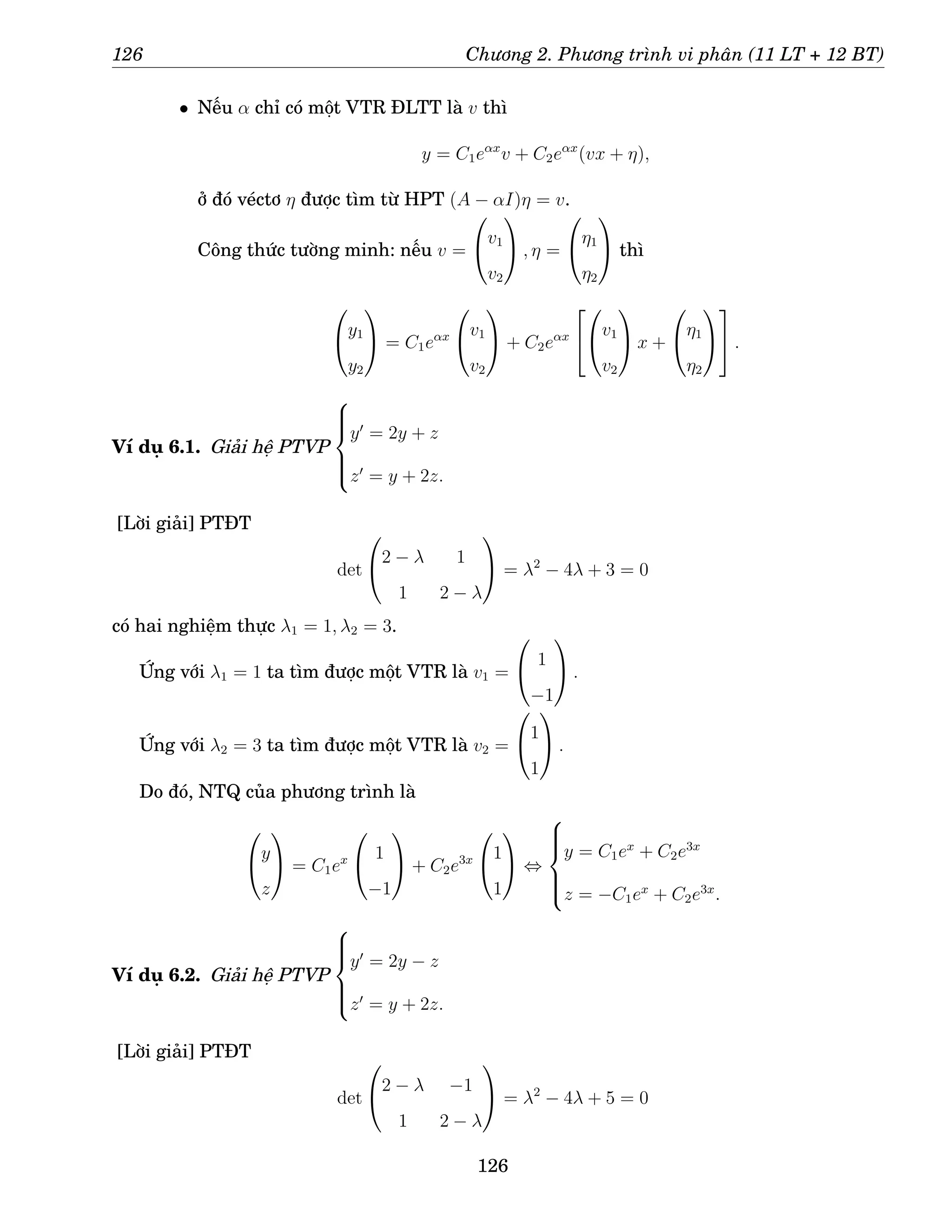 126 Chương 2. Phương trình vi phân (11 LT + 12 BT)
• Nếu α chỉ có một VTR ĐLTT là v thì
y = C1eαx
v + C2eαx
(vx + η),
ở đó véctơ η được tìm từ HPT (A − αI)η = v.
Công thức tường minh: nếu v =

v1
v2

 , η =

η1
η2

 thì

y1
y2

 = C1eαx

v1
v2

 + C2eαx



v1
v2

 x +

η1
η2



 .
Ví dụ 6.1. Giải hệ PTVP







y′
= 2y + z
z′
= y + 2z.
[Lời giải] PTĐT
det

2 − λ 1
1 2 − λ

 = λ2
− 4λ + 3 = 0
có hai nghiệm thực λ1 = 1, λ2 = 3.
Ứng với λ1 = 1 ta tìm được một VTR là v1 =

 1
−1

 .
Ứng với λ2 = 3 ta tìm được một VTR là v2 =

1
1

 .
Do đó, NTQ của phương trình là

y
z

 = C1ex

 1
−1

 + C2e3x

1
1

 ⇔







y = C1ex
+ C2e3x
z = −C1ex
+ C2e3x
.
Ví dụ 6.2. Giải hệ PTVP







y′
= 2y − z
z′
= y + 2z.
[Lời giải] PTĐT
det

2 − λ −1
1 2 − λ

 = λ2
− 4λ + 5 = 0
126
 
