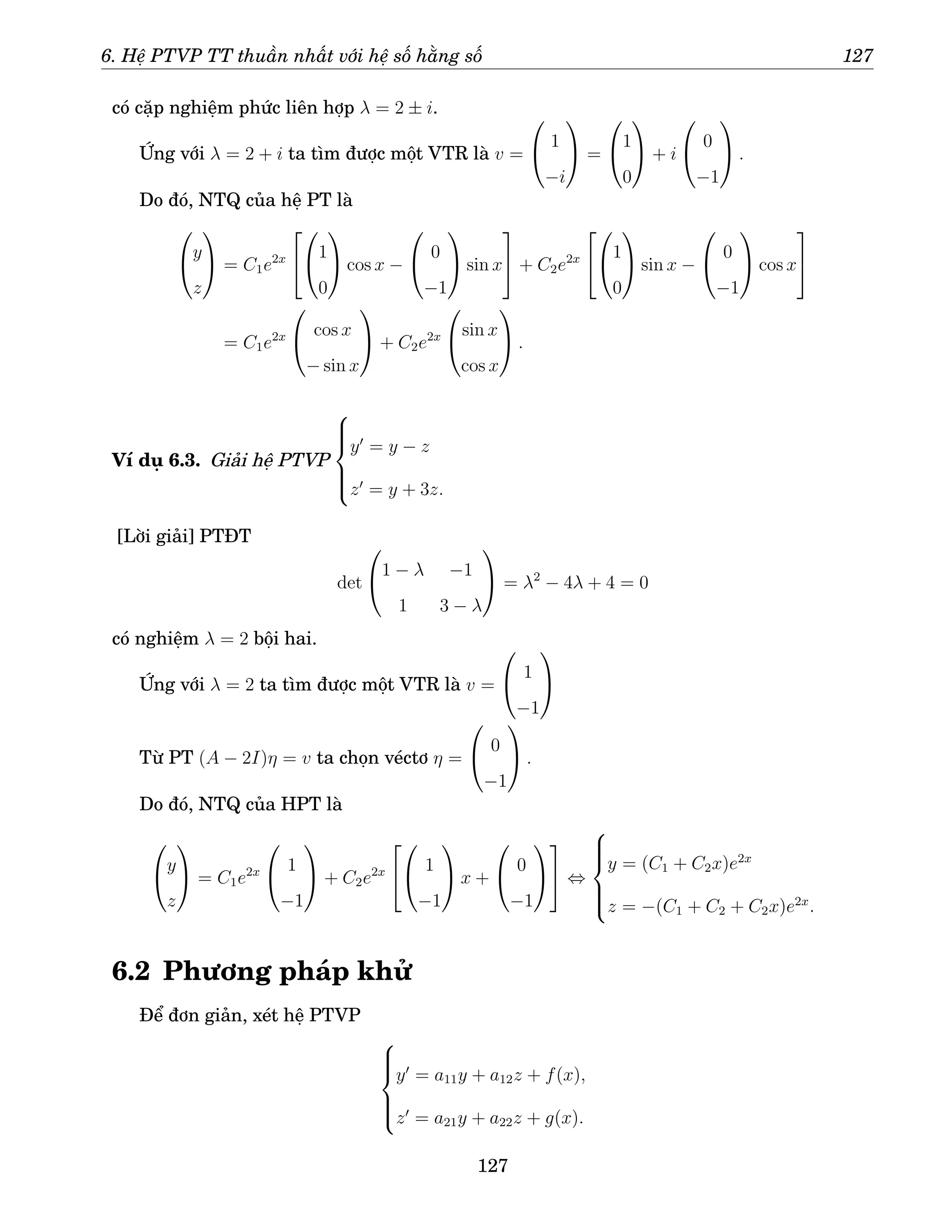 6. Hệ PTVP TT thuần nhất với hệ số hằng số 127
có cặp nghiệm phức liên hợp λ = 2 ± i.
Ứng với λ = 2 + i ta tìm được một VTR là v =

 1
−i

 =

1
0

 + i

 0
−1

 .
Do đó, NTQ của hệ PT là

y
z

 = C1e2x



1
0

 cos x −

 0
−1

 sin x

 + C2e2x



1
0

 sin x −

 0
−1

 cos x


= C1e2x

 cos x
− sin x

 + C2e2x

sin x
cos x

 .
Ví dụ 6.3. Giải hệ PTVP







y′
= y − z
z′
= y + 3z.
[Lời giải] PTĐT
det

1 − λ −1
1 3 − λ

 = λ2
− 4λ + 4 = 0
có nghiệm λ = 2 bội hai.
Ứng với λ = 2 ta tìm được một VTR là v =

 1
−1


Từ PT (A − 2I)η = v ta chọn véctơ η =

 0
−1

 .
Do đó, NTQ của HPT là

y
z

 = C1e2x

 1
−1

 + C2e2x



 1
−1

 x +

 0
−1



 ⇔







y = (C1 + C2x)e2x
z = −(C1 + C2 + C2x)e2x
.
6.2 Phương pháp khử
Để đơn giản, xét hệ PTVP







y′
= a11y + a12z + f(x),
z′
= a21y + a22z + g(x).
127
 