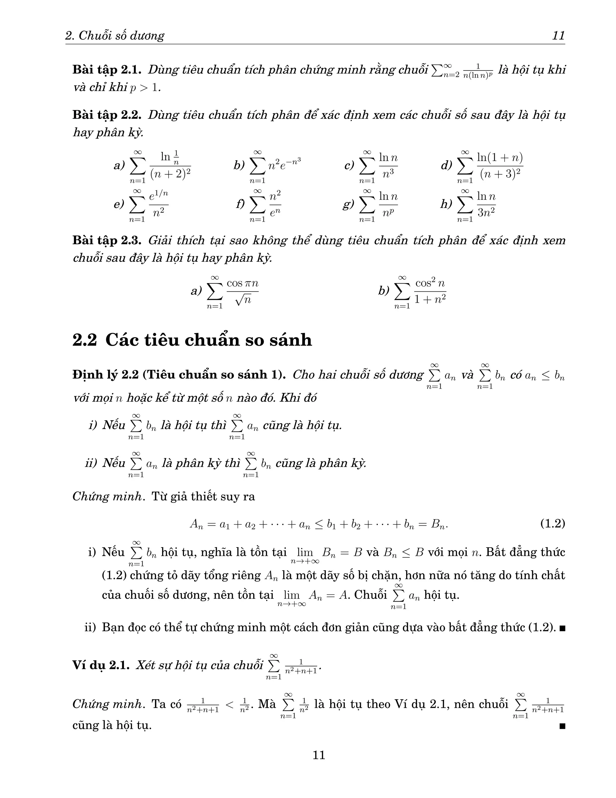 2. Chuỗi số dương 11
Bài tập 2.1. Dùng tiêu chuẩn tích phân chứng minh rằng chuỗi
P∞
n=2
1
n(ln n)p là hội tụ khi
và chỉ khi p  1.
Bài tập 2.2. Dùng tiêu chuẩn tích phân để xác định xem các chuỗi số sau đây là hội tụ
hay phân kỳ.
a)
∞
X
n=1
ln 1
n
(n + 2)2
b)
∞
X
n=1
n2
e−n3
c)
∞
X
n=1
ln n
n3
d)
∞
X
n=1
ln(1 + n)
(n + 3)2
e)
∞
X
n=1
e1/n
n2
f)
∞
X
n=1
n2
en
g)
∞
X
n=1
ln n
np
h)
∞
X
n=1
ln n
3n2
Bài tập 2.3. Giải thích tại sao không thể dùng tiêu chuẩn tích phân để xác định xem
chuỗi sau đây là hội tụ hay phân kỳ.
a)
∞
X
n=1
cos πn
√
n
b)
∞
X
n=1
cos2
n
1 + n2
2.2 Các tiêu chuẩn so sánh
Định lý 2.2 (Tiêu chuẩn so sánh 1). Cho hai chuỗi số dương
∞
P
n=1
an và
∞
P
n=1
bn có an ≤ bn
với mọi n hoặc kể từ một số n nào đó. Khi đó
i) Nếu
∞
P
n=1
bn là hội tụ thì
∞
P
n=1
an cũng là hội tụ.
ii) Nếu
∞
P
n=1
an là phân kỳ thì
∞
P
n=1
bn cũng là phân kỳ.
Chứng minh. Từ giả thiết suy ra
An = a1 + a2 + · · · + an ≤ b1 + b2 + · · · + bn = Bn. (1.2)
i) Nếu
∞
P
n=1
bn hội tụ, nghĩa là tồn tại lim
n→+∞
Bn = B và Bn ≤ B với mọi n. Bất đẳng thức
(1.2) chứng tỏ dãy tổng riêng An là một dãy số bị chặn, hơn nữa nó tăng do tính chất
của chuối số dương, nên tồn tại lim
n→+∞
An = A. Chuỗi
∞
P
n=1
an hội tụ.
ii) Bạn đọc có thể tự chứng minh một cách đơn giản cũng dựa vào bất đẳng thức (1.2).
Ví dụ 2.1. Xét sự hội tụ của chuỗi
∞
P
n=1
1
n2+n+1
.
Chứng minh. Ta có 1
n2+n+1
 1
n2 . Mà
∞
P
n=1
1
n2 là hội tụ theo Ví dụ 2.1, nên chuỗi
∞
P
n=1
1
n2+n+1
cũng là hội tụ.
11
 