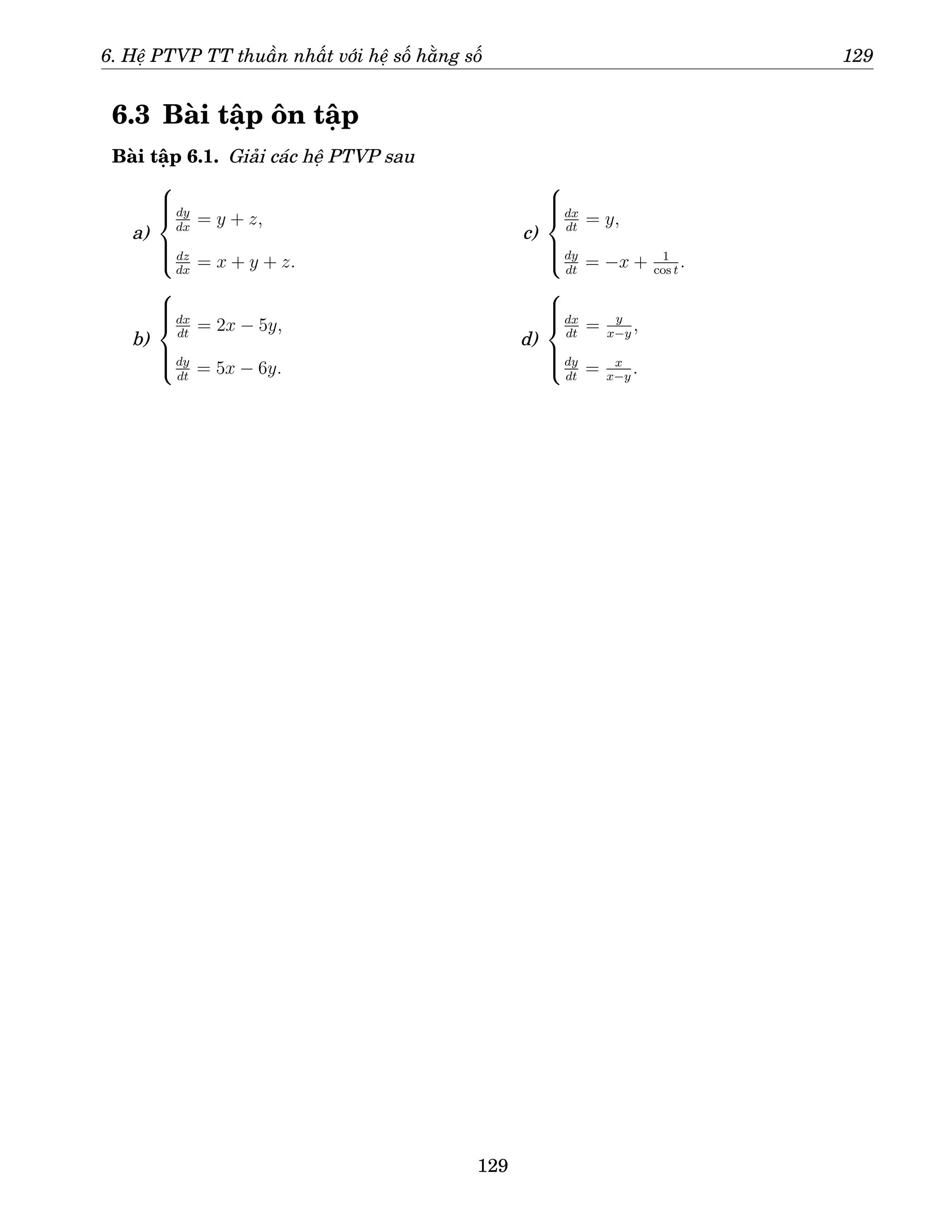 6. Hệ PTVP TT thuần nhất với hệ số hằng số 129
6.3 Bài tập ôn tập
Bài tập 6.1. Giải các hệ PTVP sau
a)







dy
dx
= y + z,
dz
dx
= x + y + z.
b)







dx
dt
= 2x − 5y,
dy
dt
= 5x − 6y.
c)







dx
dt
= y,
dy
dt
= −x + 1
cos t
.
d)







dx
dt
= y
x−y
,
dy
dt
= x
x−y
.
129
 