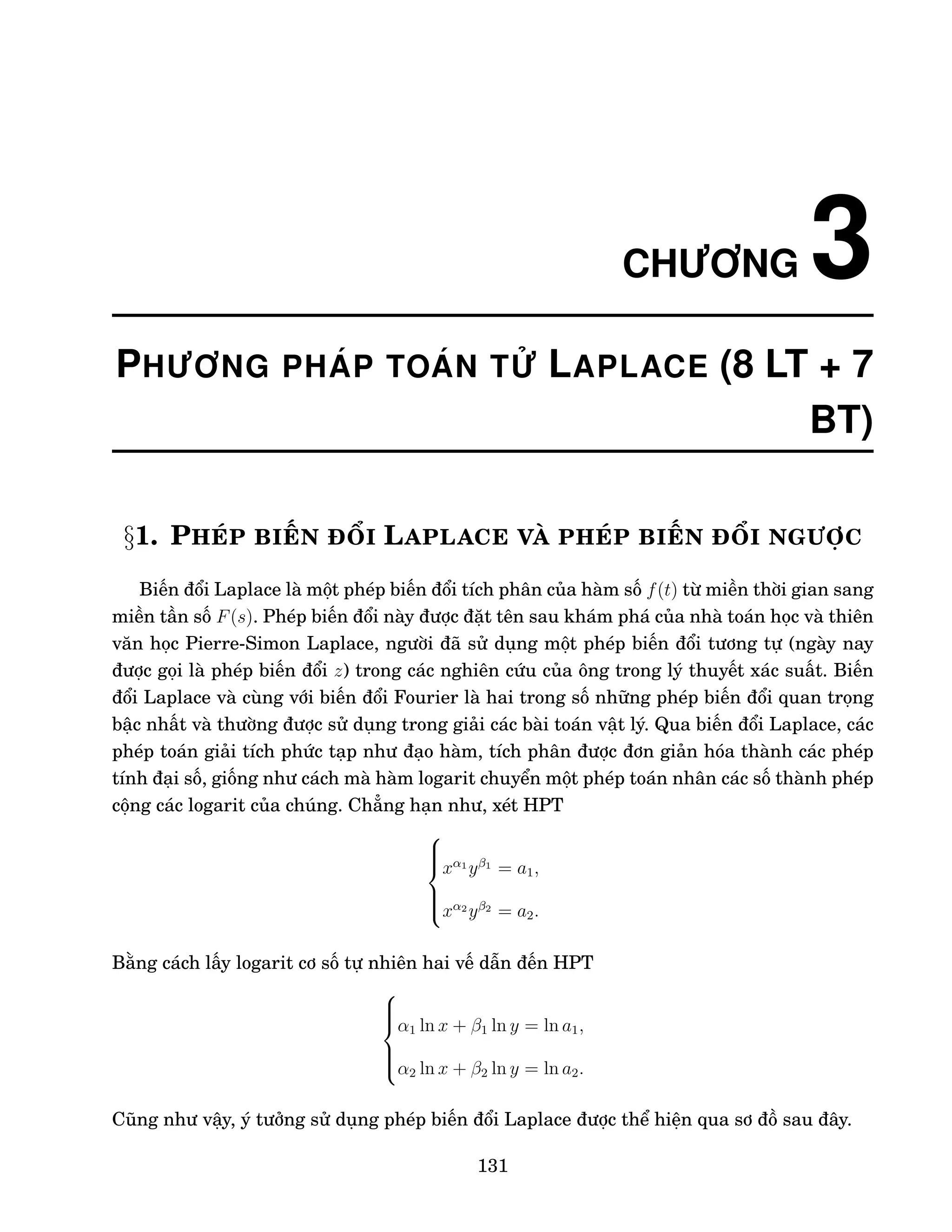 CHƯƠNG 3
PHƯƠNG PHÁP TOÁN TỬ LAPLACE (8 LT + 7
BT)
§1. PHÉP BIẾN ĐỔI LAPLACE VÀ PHÉP BIẾN ĐỔI NGƯỢC
Biến đổi Laplace là một phép biến đổi tích phân của hàm số f(t) từ miền thời gian sang
miền tần số F(s). Phép biến đổi này được đặt tên sau khám phá của nhà toán học và thiên
văn học Pierre-Simon Laplace, người đã sử dụng một phép biến đổi tương tự (ngày nay
được gọi là phép biến đổi z) trong các nghiên cứu của ông trong lý thuyết xác suất. Biến
đổi Laplace và cùng với biến đổi Fourier là hai trong số những phép biến đổi quan trọng
bậc nhất và thường được sử dụng trong giải các bài toán vật lý. Qua biến đổi Laplace, các
phép toán giải tích phức tạp như đạo hàm, tích phân được đơn giản hóa thành các phép
tính đại số, giống như cách mà hàm logarit chuyển một phép toán nhân các số thành phép
cộng các logarit của chúng. Chẳng hạn như, xét HPT







xα1
yβ1
= a1,
xα2
yβ2
= a2.
Bằng cách lấy logarit cơ số tự nhiên hai vế dẫn đến HPT







α1 ln x + β1 ln y = ln a1,
α2 ln x + β2 ln y = ln a2.
Cũng như vậy, ý tưởng sử dụng phép biến đổi Laplace được thể hiện qua sơ đồ sau đây.
131
 