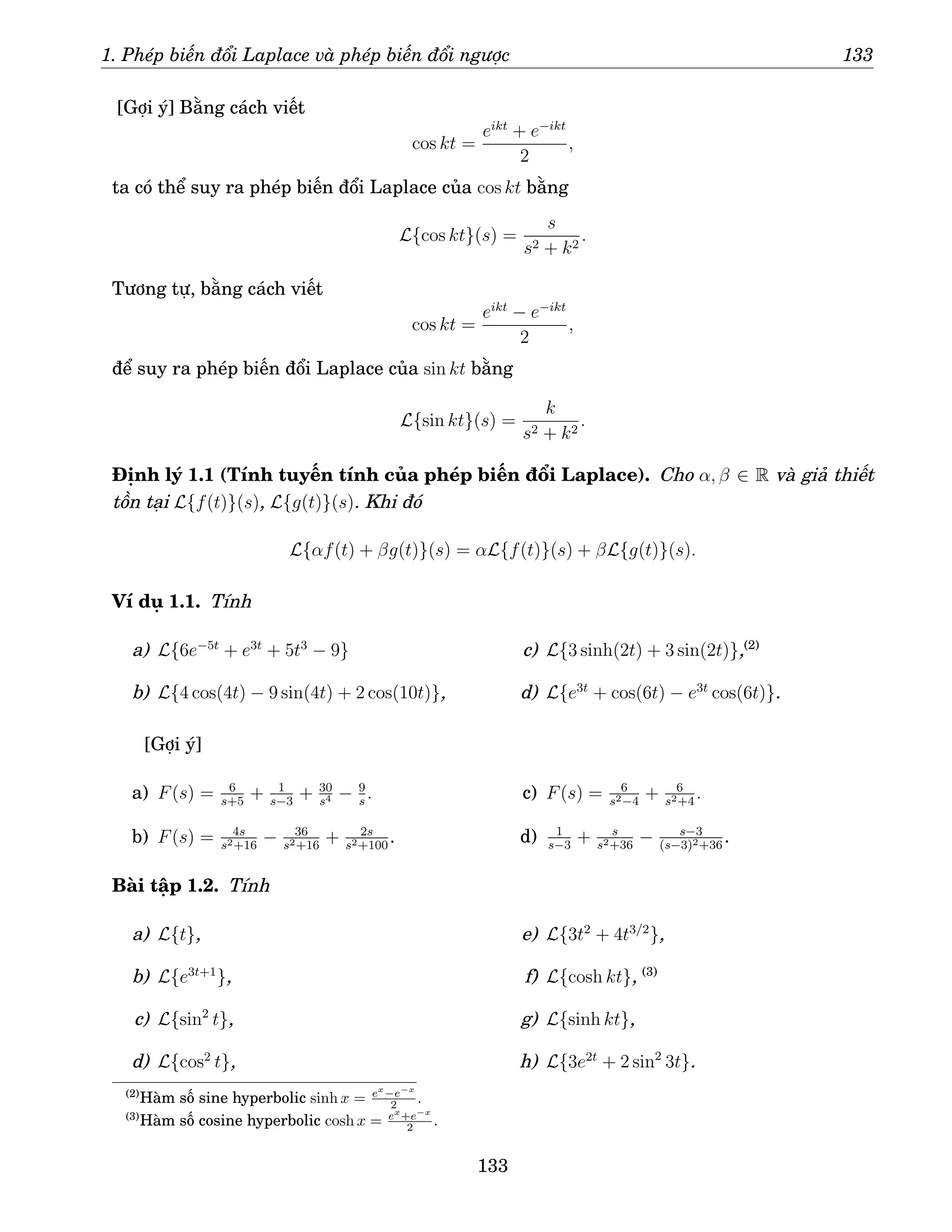 1. Phép biến đổi Laplace và phép biến đổi ngược 133
[Gợi ý] Bằng cách viết
cos kt =
eikt
+ e−ikt
2
,
ta có thể suy ra phép biến đổi Laplace của cos kt bằng
L{cos kt}(s) =
s
s2 + k2
.
Tương tự, bằng cách viết
cos kt =
eikt
− e−ikt
2
,
để suy ra phép biến đổi Laplace của sin kt bằng
L{sin kt}(s) =
k
s2 + k2
.
Định lý 1.1 (Tính tuyến tính của phép biến đổi Laplace). Cho α, β ∈ R và giả thiết
tồn tại L{f(t)}(s), L{g(t)}(s). Khi đó
L{αf(t) + βg(t)}(s) = αL{f(t)}(s) + βL{g(t)}(s).
Ví dụ 1.1. Tính
a) L{6e−5t
+ e3t
+ 5t3
− 9}
b) L{4 cos(4t) − 9 sin(4t) + 2 cos(10t)},
c) L{3 sinh(2t) + 3 sin(2t)},(2)
d) L{e3t
+ cos(6t) − e3t
cos(6t)}.
[Gợi ý]
a) F(s) = 6
s+5
+ 1
s−3
+ 30
s4 − 9
s
.
b) F(s) = 4s
s2+16
− 36
s2+16
+ 2s
s2+100
.
c) F(s) = 6
s2−4
+ 6
s2+4
.
d) 1
s−3
+ s
s2+36
− s−3
(s−3)2+36
.
Bài tập 1.2. Tính
a) L{t},
b) L{e3t+1
},
c) L{sin2
t},
d) L{cos2
t},
e) L{3t2
+ 4t3/2
},
f) L{cosh kt}, (3)
g) L{sinh kt},
h) L{3e2t
+ 2 sin2
3t}.
(2)
Hàm số sine hyperbolic sinh x = ex
−e−x
2 .
(3)
Hàm số cosine hyperbolic cosh x = ex
+e−x
2 .
133
 