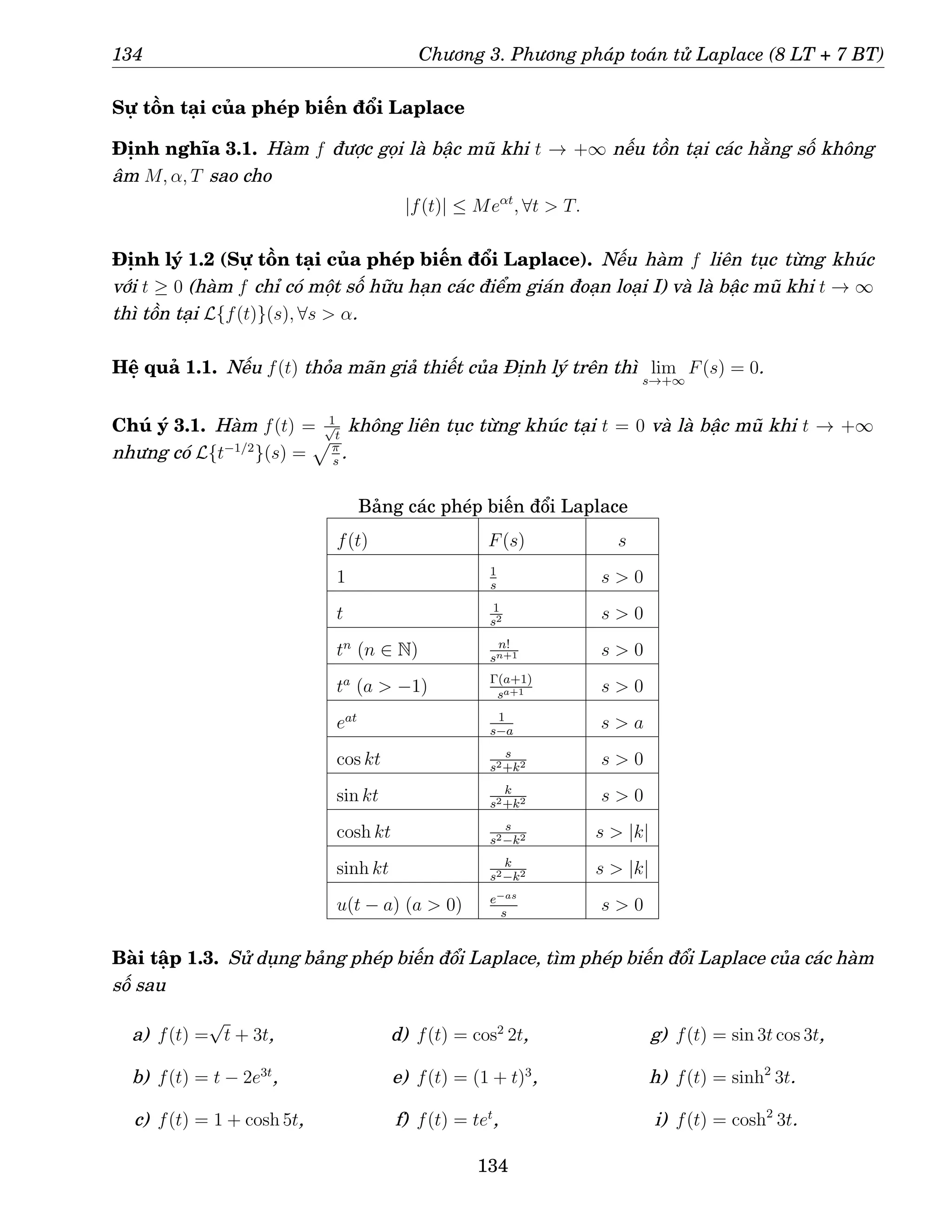 134 Chương 3. Phương pháp toán tử Laplace (8 LT + 7 BT)
Sự tồn tại của phép biến đổi Laplace
Định nghĩa 3.1. Hàm f được gọi là bậc mũ khi t → +∞ nếu tồn tại các hằng số không
âm M, α, T sao cho
|f(t)| ≤ Meαt
, ∀t  T.
Định lý 1.2 (Sự tồn tại của phép biến đổi Laplace). Nếu hàm f liên tục từng khúc
với t ≥ 0 (hàm f chỉ có một số hữu hạn các điểm gián đoạn loại I) và là bậc mũ khi t → ∞
thì tồn tại L{f(t)}(s), ∀s  α.
Hệ quả 1.1. Nếu f(t) thỏa mãn giả thiết của Định lý trên thì lim
s→+∞
F(s) = 0.
Chú ý 3.1. Hàm f(t) = 1
√
t
không liên tục từng khúc tại t = 0 và là bậc mũ khi t → +∞
nhưng có L{t−1/2
}(s) =
pπ
s
.
Bảng các phép biến đổi Laplace
f(t) F(s) s
1 1
s
s  0
t 1
s2 s  0
tn
(n ∈ N) n!
sn+1 s  0
ta
(a  −1) Γ(a+1)
sa+1 s  0
eat 1
s−a
s  a
cos kt s
s2+k2 s  0
sin kt k
s2+k2 s  0
cosh kt s
s2−k2 s  |k|
sinh kt k
s2−k2 s  |k|
u(t − a) (a  0) e−as
s
s  0
Bài tập 1.3. Sử dụng bảng phép biến đổi Laplace, tìm phép biến đổi Laplace của các hàm
số sau
a) f(t) =
√
t + 3t,
b) f(t) = t − 2e3t
,
c) f(t) = 1 + cosh 5t,
d) f(t) = cos2
2t,
e) f(t) = (1 + t)3
,
f) f(t) = tet
,
g) f(t) = sin 3t cos 3t,
h) f(t) = sinh2
3t.
i) f(t) = cosh2
3t.
134
 