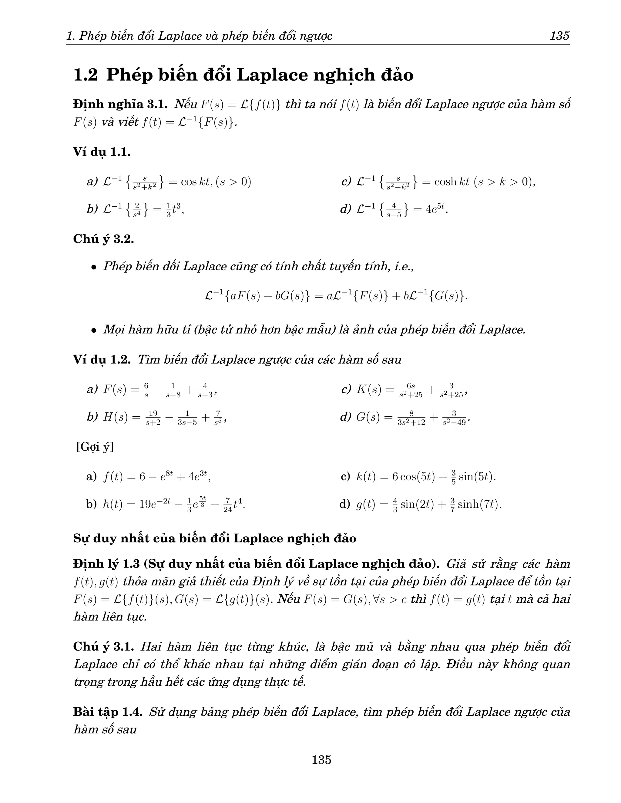 1. Phép biến đổi Laplace và phép biến đổi ngược 135
1.2 Phép biến đổi Laplace nghịch đảo
Định nghĩa 3.1. Nếu F(s) = L{f(t)} thì ta nói f(t) là biến đổi Laplace ngược của hàm số
F(s) và viết f(t) = L−1
{F(s)}.
Ví dụ 1.1.
a) L−1
 s
s2+k2 = cos kt, (s  0)
b) L−1
 2
s4 = 1
3
t3
,
c) L−1
 s
s2−k2 = cosh kt (s  k  0),
d) L−1
 4
s−5
= 4e5t
.
Chú ý 3.2.
• Phép biến đối Laplace cũng có tính chất tuyến tính, i.e.,
L−1
{aF(s) + bG(s)} = aL−1
{F(s)} + bL−1
{G(s)}.
• Mọi hàm hữu tỉ (bậc tử nhỏ hơn bậc mẫu) là ảnh của phép biến đổi Laplace.
Ví dụ 1.2. Tìm biến đổi Laplace ngược của các hàm số sau
a) F(s) = 6
s
− 1
s−8
+ 4
s−3
,
b) H(s) = 19
s+2
− 1
3s−5
+ 7
s5 ,
c) K(s) = 6s
s2+25
+ 3
s2+25
,
d) G(s) = 8
3s2+12
+ 3
s2−49
.
[Gợi ý]
a) f(t) = 6 − e8t
+ 4e3t
,
b) h(t) = 19e−2t
− 1
3
e
5t
3 + 7
24
t4
.
c) k(t) = 6 cos(5t) + 3
5
sin(5t).
d) g(t) = 4
3
sin(2t) + 3
7
sinh(7t).
Sự duy nhất của biến đổi Laplace nghịch đảo
Định lý 1.3 (Sự duy nhất của biến đổi Laplace nghịch đảo). Giả sử rằng các hàm
f(t), g(t) thỏa mãn giả thiết của Định lý về sự tồn tại của phép biến đổi Laplace để tồn tại
F(s) = L{f(t)}(s), G(s) = L{g(t)}(s). Nếu F(s) = G(s), ∀s  c thì f(t) = g(t) tại t mà cả hai
hàm liên tục.
Chú ý 3.1. Hai hàm liên tục từng khúc, là bậc mũ và bằng nhau qua phép biến đổi
Laplace chỉ có thể khác nhau tại những điểm gián đoạn cô lập. Điều này không quan
trọng trong hầu hết các ứng dụng thực tế.
Bài tập 1.4. Sử dụng bảng phép biến đổi Laplace, tìm phép biến đổi Laplace ngược của
hàm số sau
135
 