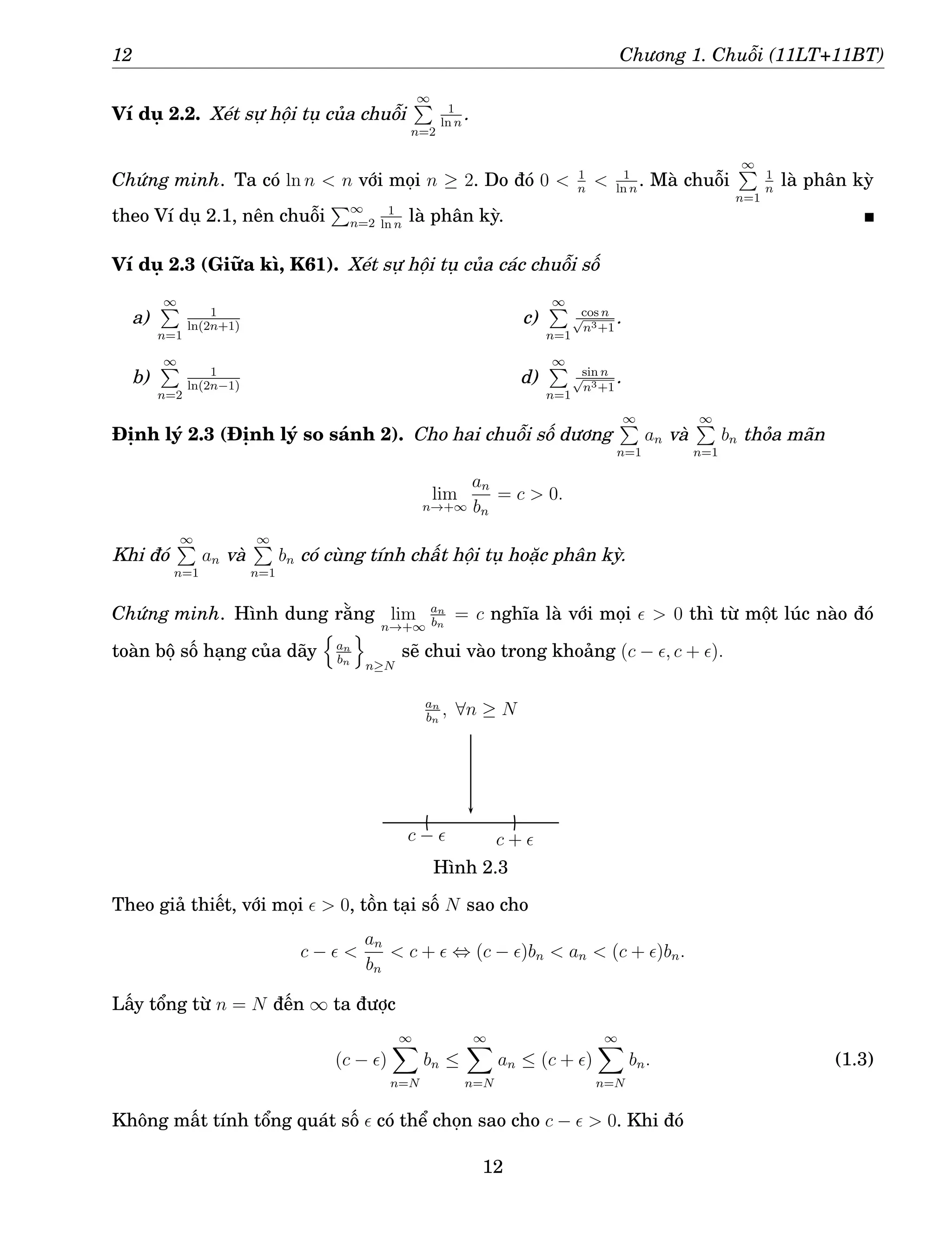 12 Chương 1. Chuỗi (11LT+11BT)
Ví dụ 2.2. Xét sự hội tụ của chuỗi
∞
P
n=2
1
ln n
.
Chứng minh. Ta có ln n  n với mọi n ≥ 2. Do đó 0  1
n
 1
ln n
. Mà chuỗi
∞
P
n=1
1
n
là phân kỳ
theo Ví dụ 2.1, nên chuỗi
P∞
n=2
1
ln n
là phân kỳ.
Ví dụ 2.3 (Giữa kì, K61). Xét sự hội tụ của các chuỗi số
a)
∞
P
n=1
1
ln(2n+1)
b)
∞
P
n=2
1
ln(2n−1)
c)
∞
P
n=1
cos n
√
n3+1
.
d)
∞
P
n=1
sin n
√
n3+1
.
Định lý 2.3 (Định lý so sánh 2). Cho hai chuỗi số dương
∞
P
n=1
an và
∞
P
n=1
bn thỏa mãn
lim
n→+∞
an
bn
= c  0.
Khi đó
∞
P
n=1
an và
∞
P
n=1
bn có cùng tính chất hội tụ hoặc phân kỳ.
Chứng minh. Hình dung rằng lim
n→+∞
an
bn
= c nghĩa là với mọi ǫ  0 thì từ một lúc nào đó
toàn bộ số hạng của dãy
n
an
bn
o
n≥N
sẽ chui vào trong khoảng (c − ǫ, c + ǫ).
c + ǫ
c − ǫ
an
bn
, ∀n ≥ N
Hình 2.3
Theo giả thiết, với mọi ǫ  0, tồn tại số N sao cho
c − ǫ 
an
bn
 c + ǫ ⇔ (c − ǫ)bn  an  (c + ǫ)bn.
Lấy tổng từ n = N đến ∞ ta được
(c − ǫ)
∞
X
n=N
bn ≤
∞
X
n=N
an ≤ (c + ǫ)
∞
X
n=N
bn. (1.3)
Không mất tính tổng quát số ǫ có thể chọn sao cho c − ǫ  0. Khi đó
12
 