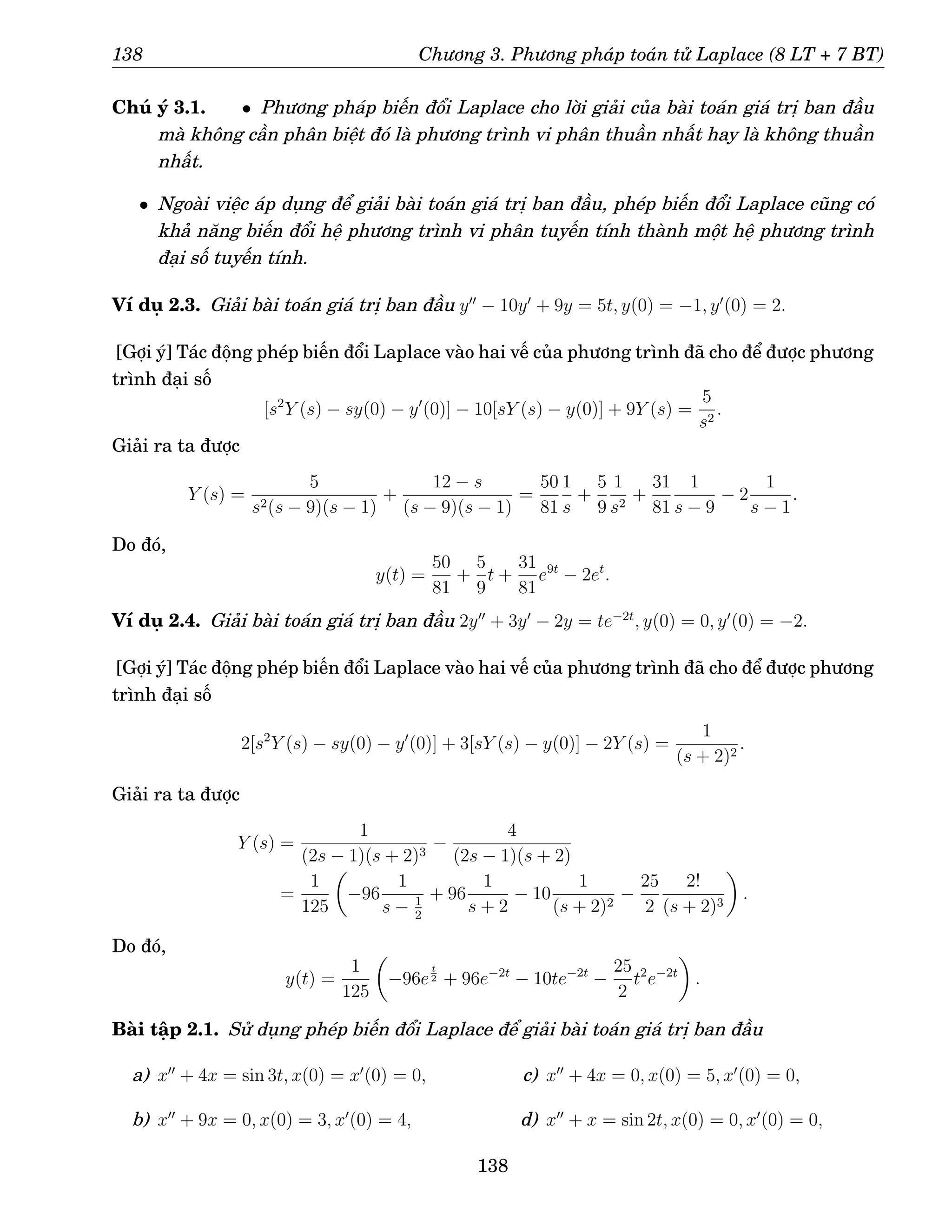 138 Chương 3. Phương pháp toán tử Laplace (8 LT + 7 BT)
Chú ý 3.1. • Phương pháp biến đổi Laplace cho lời giải của bài toán giá trị ban đầu
mà không cần phân biệt đó là phương trình vi phân thuần nhất hay là không thuần
nhất.
• Ngoài việc áp dụng để giải bài toán giá trị ban đầu, phép biến đổi Laplace cũng có
khả năng biến đổi hệ phương trình vi phân tuyến tính thành một hệ phương trình
đại số tuyến tính.
Ví dụ 2.3. Giải bài toán giá trị ban đầu y′′
− 10y′
+ 9y = 5t, y(0) = −1, y′
(0) = 2.
[Gợi ý] Tác động phép biến đổi Laplace vào hai vế của phương trình đã cho để được phương
trình đại số
[s2
Y (s) − sy(0) − y′
(0)] − 10[sY (s) − y(0)] + 9Y (s) =
5
s2
.
Giải ra ta được
Y (s) =
5
s2(s − 9)(s − 1)
+
12 − s
(s − 9)(s − 1)
=
50
81
1
s
+
5
9
1
s2
+
31
81
1
s − 9
− 2
1
s − 1
.
Do đó,
y(t) =
50
81
+
5
9
t +
31
81
e9t
− 2et
.
Ví dụ 2.4. Giải bài toán giá trị ban đầu 2y′′
+ 3y′
− 2y = te−2t
, y(0) = 0, y′
(0) = −2.
[Gợi ý] Tác động phép biến đổi Laplace vào hai vế của phương trình đã cho để được phương
trình đại số
2[s2
Y (s) − sy(0) − y′
(0)] + 3[sY (s) − y(0)] − 2Y (s) =
1
(s + 2)2
.
Giải ra ta được
Y (s) =
1
(2s − 1)(s + 2)3
−
4
(2s − 1)(s + 2)
=
1
125

−96
1
s − 1
2
+ 96
1
s + 2
− 10
1
(s + 2)2
−
25
2
2!
(s + 2)3

.
Do đó,
y(t) =
1
125

−96e
t
2 + 96e−2t
− 10te−2t
−
25
2
t2
e−2t

.
Bài tập 2.1. Sử dụng phép biến đổi Laplace để giải bài toán giá trị ban đầu
a) x′′
+ 4x = sin 3t, x(0) = x′
(0) = 0,
b) x′′
+ 9x = 0, x(0) = 3, x′
(0) = 4,
c) x′′
+ 4x = 0, x(0) = 5, x′
(0) = 0,
d) x′′
+ x = sin 2t, x(0) = 0, x′
(0) = 0,
138
 