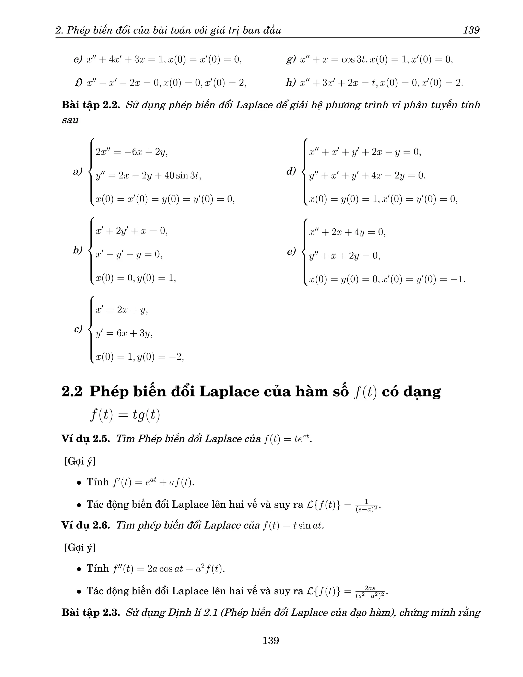 2. Phép biến đổi của bài toán với giá trị ban đầu 139
e) x′′
+ 4x′
+ 3x = 1, x(0) = x′
(0) = 0,
f) x′′
− x′
− 2x = 0, x(0) = 0, x′
(0) = 2,
g) x′′
+ x = cos 3t, x(0) = 1, x′
(0) = 0,
h) x′′
+ 3x′
+ 2x = t, x(0) = 0, x′
(0) = 2.
Bài tập 2.2. Sử dụng phép biến đổi Laplace để giải hệ phương trình vi phân tuyến tính
sau
a)













2x′′
= −6x + 2y,
y′′
= 2x − 2y + 40 sin 3t,
x(0) = x′
(0) = y(0) = y′
(0) = 0,
b)













x′
+ 2y′
+ x = 0,
x′
− y′
+ y = 0,
x(0) = 0, y(0) = 1,
c)













x′
= 2x + y,
y′
= 6x + 3y,
x(0) = 1, y(0) = −2,
d)













x′′
+ x′
+ y′
+ 2x − y = 0,
y′′
+ x′
+ y′
+ 4x − 2y = 0,
x(0) = y(0) = 1, x′
(0) = y′
(0) = 0,
e)













x′′
+ 2x + 4y = 0,
y′′
+ x + 2y = 0,
x(0) = y(0) = 0, x′
(0) = y′
(0) = −1.
2.2 Phép biến đổi Laplace của hàm số f(t) có dạng
f(t) = tg(t)
Ví dụ 2.5. Tìm Phép biến đổi Laplace của f(t) = teat
.
[Gợi ý]
• Tính f′
(t) = eat
+ af(t).
• Tác động biến đổi Laplace lên hai vế và suy ra L{f(t)} = 1
(s−a)2 .
Ví dụ 2.6. Tìm phép biến đổi Laplace của f(t) = t sin at.
[Gợi ý]
• Tính f′′
(t) = 2a cos at − a2
f(t).
• Tác động biến đổi Laplace lên hai vế và suy ra L{f(t)} = 2as
(s2+a2)2 .
Bài tập 2.3. Sử dụng Định lí 2.1 (Phép biến đổi Laplace của đạo hàm), chứng minh rằng
139
 