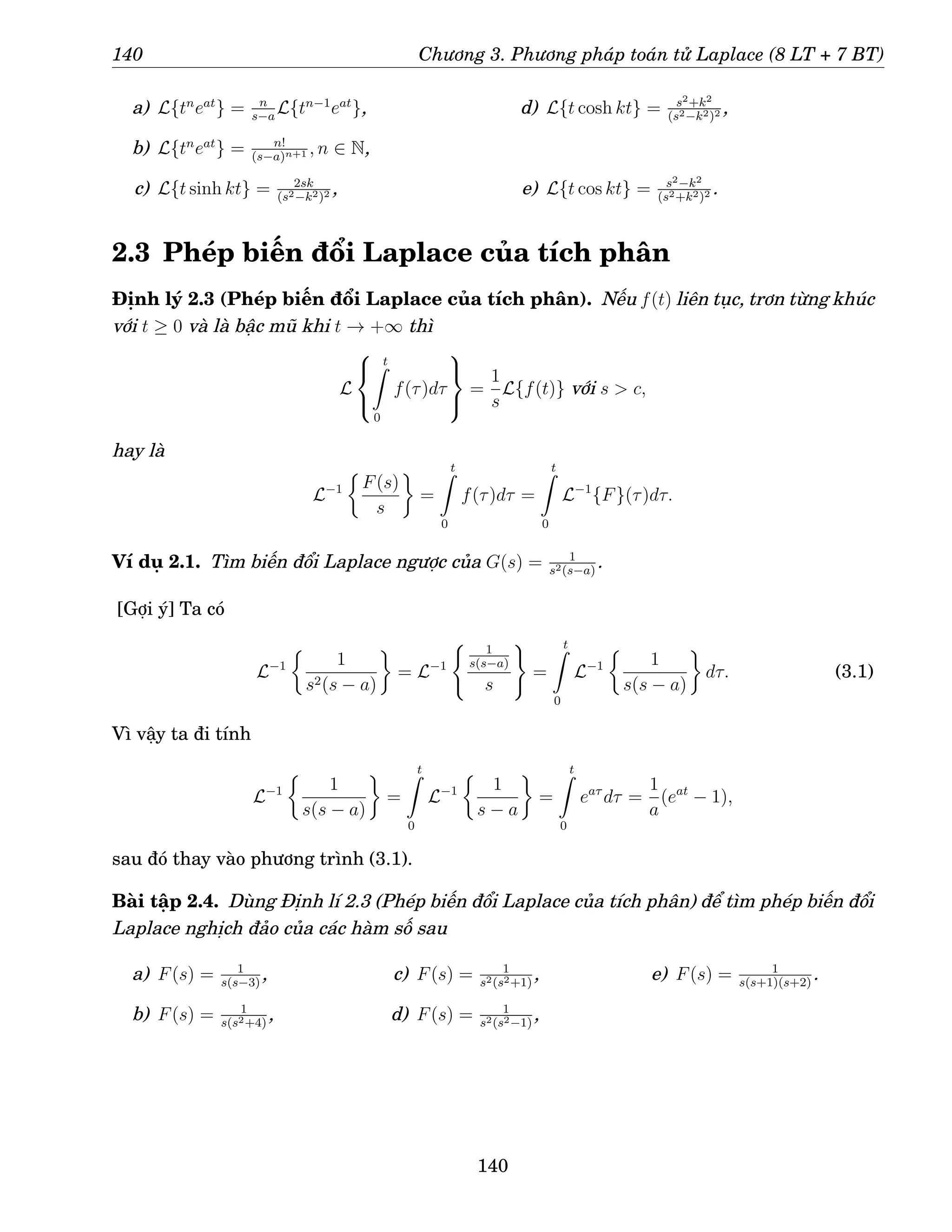 140 Chương 3. Phương pháp toán tử Laplace (8 LT + 7 BT)
a) L{tn
eat
} = n
s−a
L{tn−1
eat
},
b) L{tn
eat
} = n!
(s−a)n+1 , n ∈ N,
c) L{t sinh kt} = 2sk
(s2−k2)2 ,
d) L{t cosh kt} = s2+k2
(s2−k2)2 ,
e) L{t cos kt} = s2−k2
(s2+k2)2 .
2.3 Phép biến đổi Laplace của tích phân
Định lý 2.3 (Phép biến đổi Laplace của tích phân). Nếu f(t) liên tục, trơn từng khúc
với t ≥ 0 và là bậc mũ khi t → +∞ thì
L



t
Z
0
f(τ)dτ



=
1
s
L{f(t)} với s  c,
hay là
L−1

F(s)
s

=
t
Z
0
f(τ)dτ =
t
Z
0
L−1
{F}(τ)dτ.
Ví dụ 2.1. Tìm biến đổi Laplace ngược của G(s) = 1
s2(s−a)
.
[Gợi ý] Ta có
L−1

1
s2(s − a)

= L−1
( 1
s(s−a)
s
)
=
t
Z
0
L−1

1
s(s − a)

dτ. (3.1)
Vì vậy ta đi tính
L−1

1
s(s − a)

=
t
Z
0
L−1

1
s − a

=
t
Z
0
eaτ
dτ =
1
a
(eat
− 1),
sau đó thay vào phương trình (3.1).
Bài tập 2.4. Dùng Định lí 2.3 (Phép biến đổi Laplace của tích phân) để tìm phép biến đổi
Laplace nghịch đảo của các hàm số sau
a) F(s) = 1
s(s−3)
,
b) F(s) = 1
s(s2+4)
,
c) F(s) = 1
s2(s2+1)
,
d) F(s) = 1
s2(s2−1)
,
e) F(s) = 1
s(s+1)(s+2)
.
140
 