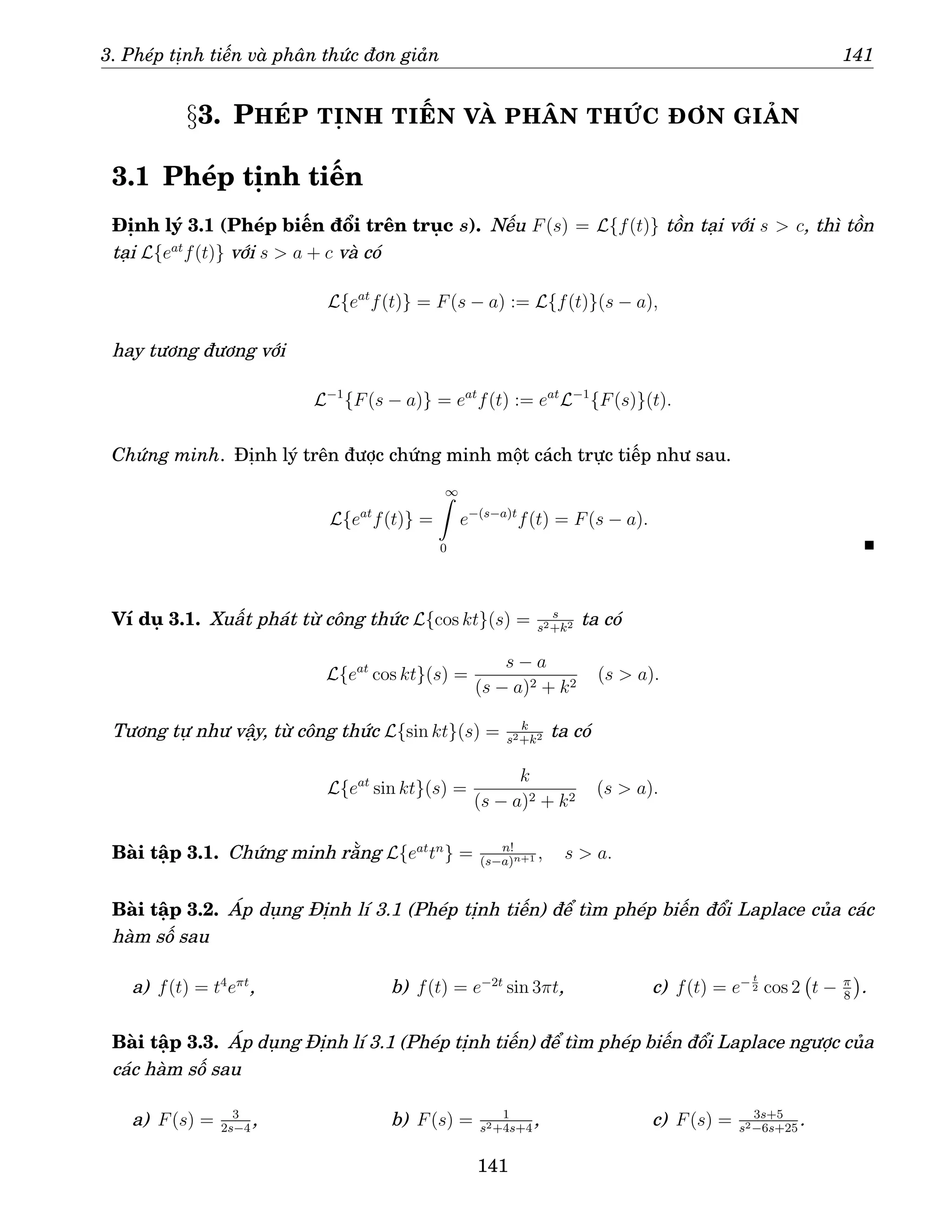 3. Phép tịnh tiến và phân thức đơn giản 141
§3. PHÉP TỊNH TIẾN VÀ PHÂN THỨC ĐƠN GIẢN
3.1 Phép tịnh tiến
Định lý 3.1 (Phép biến đổi trên trục s). Nếu F(s) = L{f(t)} tồn tại với s  c, thì tồn
tại L{eat
f(t)} với s  a + c và có
L{eat
f(t)} = F(s − a) := L{f(t)}(s − a),
hay tương đương với
L−1
{F(s − a)} = eat
f(t) := eat
L−1
{F(s)}(t).
Chứng minh. Định lý trên được chứng minh một cách trực tiếp như sau.
L{eat
f(t)} =
∞
Z
0
e−(s−a)t
f(t) = F(s − a).
Ví dụ 3.1. Xuất phát từ công thức L{cos kt}(s) = s
s2+k2 ta có
L{eat
cos kt}(s) =
s − a
(s − a)2 + k2
(s  a).
Tương tự như vậy, từ công thức L{sin kt}(s) = k
s2+k2 ta có
L{eat
sin kt}(s) =
k
(s − a)2 + k2
(s  a).
Bài tập 3.1. Chứng minh rằng L{eat
tn
} = n!
(s−a)n+1 , s  a.
Bài tập 3.2. Áp dụng Định lí 3.1 (Phép tịnh tiến) để tìm phép biến đổi Laplace của các
hàm số sau
a) f(t) = t4
eπt
, b) f(t) = e−2t
sin 3πt, c) f(t) = e− t
2 cos 2 t − π
8

.
Bài tập 3.3. Áp dụng Định lí 3.1 (Phép tịnh tiến) để tìm phép biến đổi Laplace ngược của
các hàm số sau
a) F(s) = 3
2s−4
, b) F(s) = 1
s2+4s+4
, c) F(s) = 3s+5
s2−6s+25
.
141
 