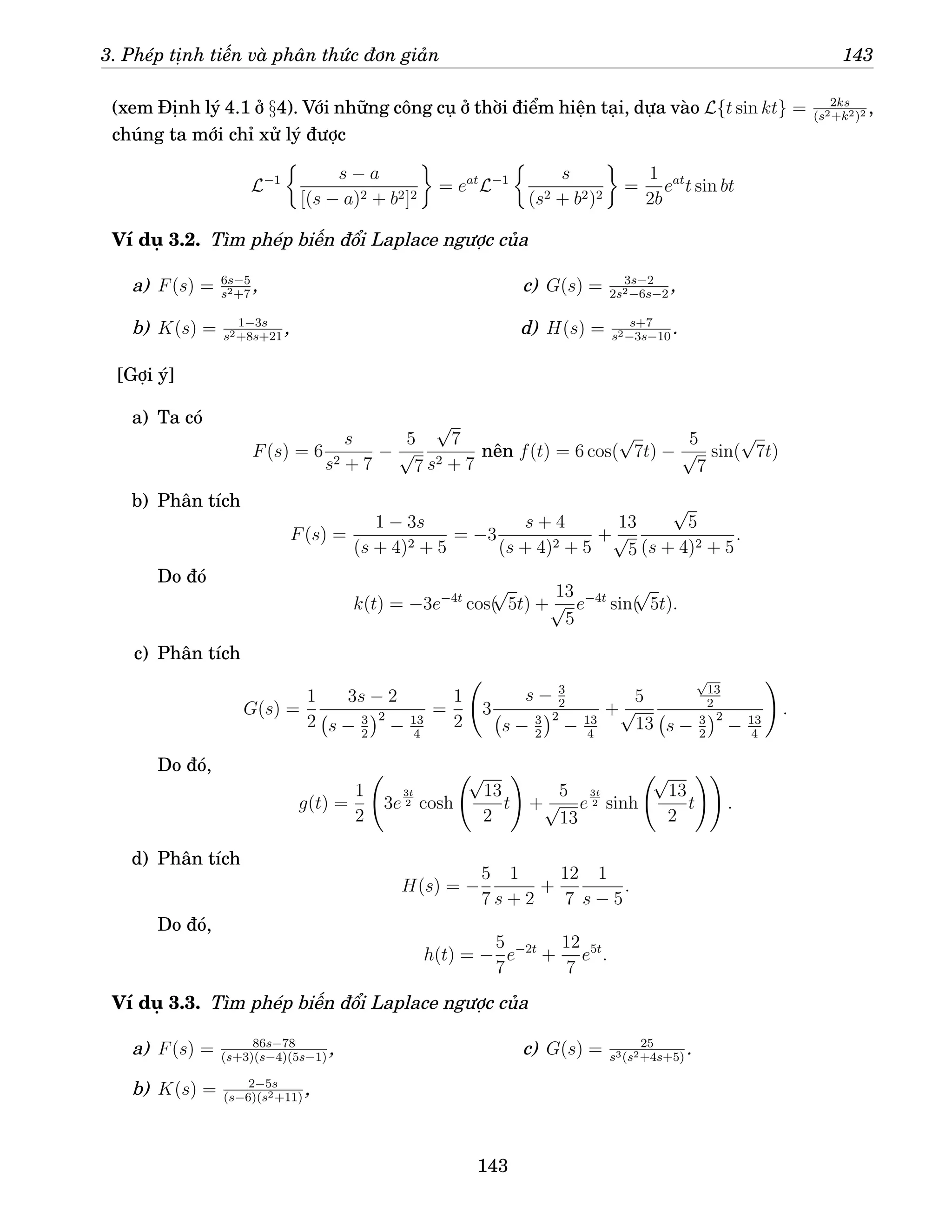 3. Phép tịnh tiến và phân thức đơn giản 143
(xem Định lý 4.1 ở §4). Với những công cụ ở thời điểm hiện tại, dựa vào L{t sin kt} = 2ks
(s2+k2)2 ,
chúng ta mới chỉ xử lý được
L−1

s − a
[(s − a)2 + b2]2

= eat
L−1

s
(s2 + b2)2

=
1
2b
eat
t sin bt
Ví dụ 3.2. Tìm phép biến đổi Laplace ngược của
a) F(s) = 6s−5
s2+7
,
b) K(s) = 1−3s
s2+8s+21
,
c) G(s) = 3s−2
2s2−6s−2
,
d) H(s) = s+7
s2−3s−10
.
[Gợi ý]
a) Ta có
F(s) = 6
s
s2 + 7
−
5
√
7
√
7
s2 + 7
nên f(t) = 6 cos(
√
7t) −
5
√
7
sin(
√
7t)
b) Phân tích
F(s) =
1 − 3s
(s + 4)2 + 5
= −3
s + 4
(s + 4)2 + 5
+
13
√
5
√
5
(s + 4)2 + 5
.
Do đó
k(t) = −3e−4t
cos(
√
5t) +
13
√
5
e−4t
sin(
√
5t).
c) Phân tích
G(s) =
1
2
3s − 2
s − 3
2
2
− 13
4
=
1
2
3
s − 3
2
s − 3
2
2
− 13
4
+
5
√
13
√
13
2
s − 3
2
2
− 13
4
!
.
Do đó,
g(t) =
1
2
3e
3t
2 cosh
√
13
2
t
!
+
5
√
13
e
3t
2 sinh
√
13
2
t
!!
.
d) Phân tích
H(s) = −
5
7
1
s + 2
+
12
7
1
s − 5
.
Do đó,
h(t) = −
5
7
e−2t
+
12
7
e5t
.
Ví dụ 3.3. Tìm phép biến đổi Laplace ngược của
a) F(s) = 86s−78
(s+3)(s−4)(5s−1)
,
b) K(s) = 2−5s
(s−6)(s2+11)
,
c) G(s) = 25
s3(s2+4s+5)
.
143
 