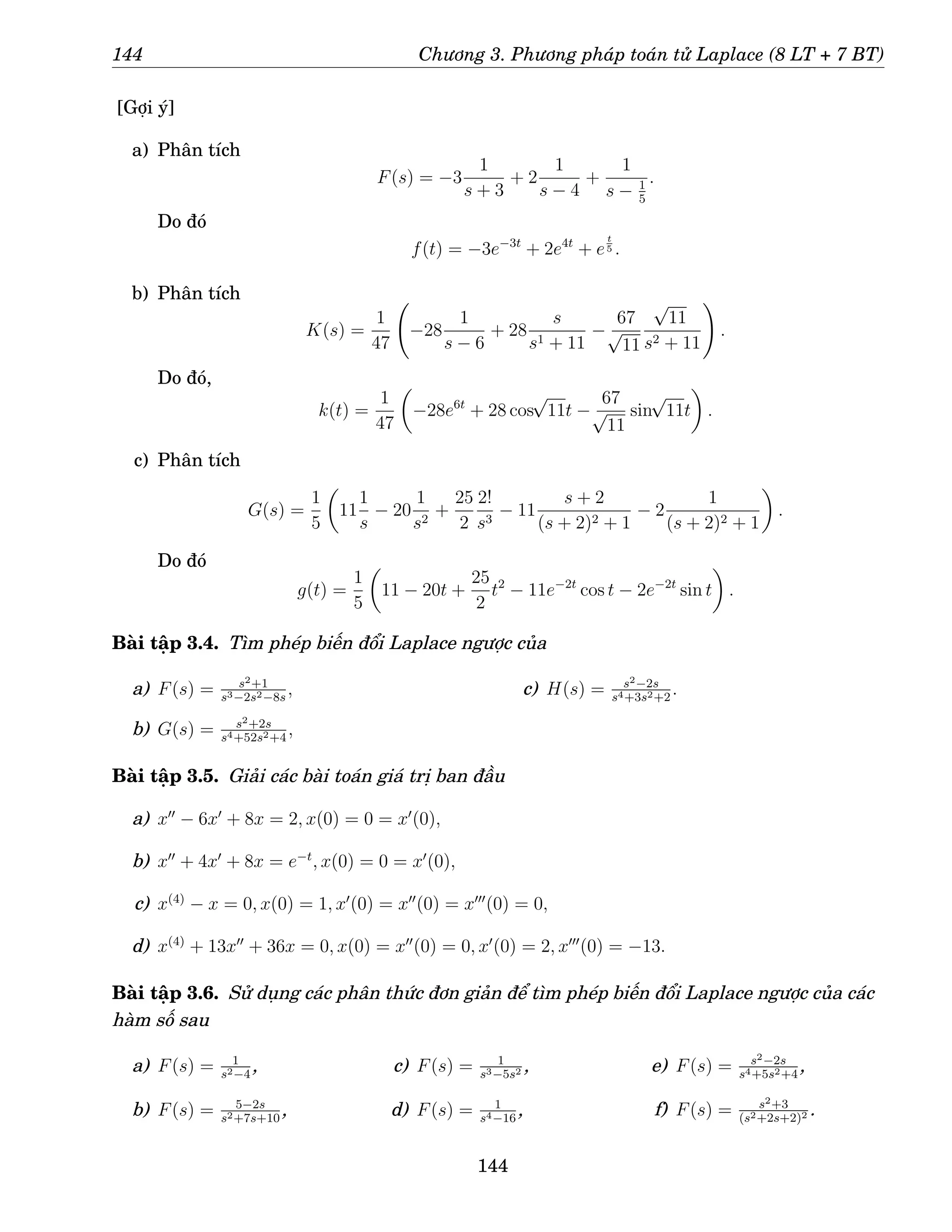 144 Chương 3. Phương pháp toán tử Laplace (8 LT + 7 BT)
[Gợi ý]
a) Phân tích
F(s) = −3
1
s + 3
+ 2
1
s − 4
+
1
s − 1
5
.
Do đó
f(t) = −3e−3t
+ 2e4t
+ e
t
5 .
b) Phân tích
K(s) =
1
47
−28
1
s − 6
+ 28
s
s1 + 11
−
67
√
11
√
11
s2 + 11
!
.
Do đó,
k(t) =
1
47

−28e6t
+ 28 cos
√
11t −
67
√
11
sin
√
11t

.
c) Phân tích
G(s) =
1
5

11
1
s
− 20
1
s2
+
25
2
2!
s3
− 11
s + 2
(s + 2)2 + 1
− 2
1
(s + 2)2 + 1

.
Do đó
g(t) =
1
5

11 − 20t +
25
2
t2
− 11e−2t
cos t − 2e−2t
sin t

.
Bài tập 3.4. Tìm phép biến đổi Laplace ngược của
a) F(s) = s2+1
s3−2s2−8s
,
b) G(s) = s2+2s
s4+52s2+4
,
c) H(s) = s2−2s
s4+3s2+2
.
Bài tập 3.5. Giải các bài toán giá trị ban đầu
a) x′′
− 6x′
+ 8x = 2, x(0) = 0 = x′
(0),
b) x′′
+ 4x′
+ 8x = e−t
, x(0) = 0 = x′
(0),
c) x(4)
− x = 0, x(0) = 1, x′
(0) = x′′
(0) = x′′′
(0) = 0,
d) x(4)
+ 13x′′
+ 36x = 0, x(0) = x′′
(0) = 0, x′
(0) = 2, x′′′
(0) = −13.
Bài tập 3.6. Sử dụng các phân thức đơn giản để tìm phép biến đổi Laplace ngược của các
hàm số sau
a) F(s) = 1
s2−4
,
b) F(s) = 5−2s
s2+7s+10
,
c) F(s) = 1
s3−5s2 ,
d) F(s) = 1
s4−16
,
e) F(s) = s2−2s
s4+5s2+4
,
f) F(s) = s2+3
(s2+2s+2)2 .
144
 