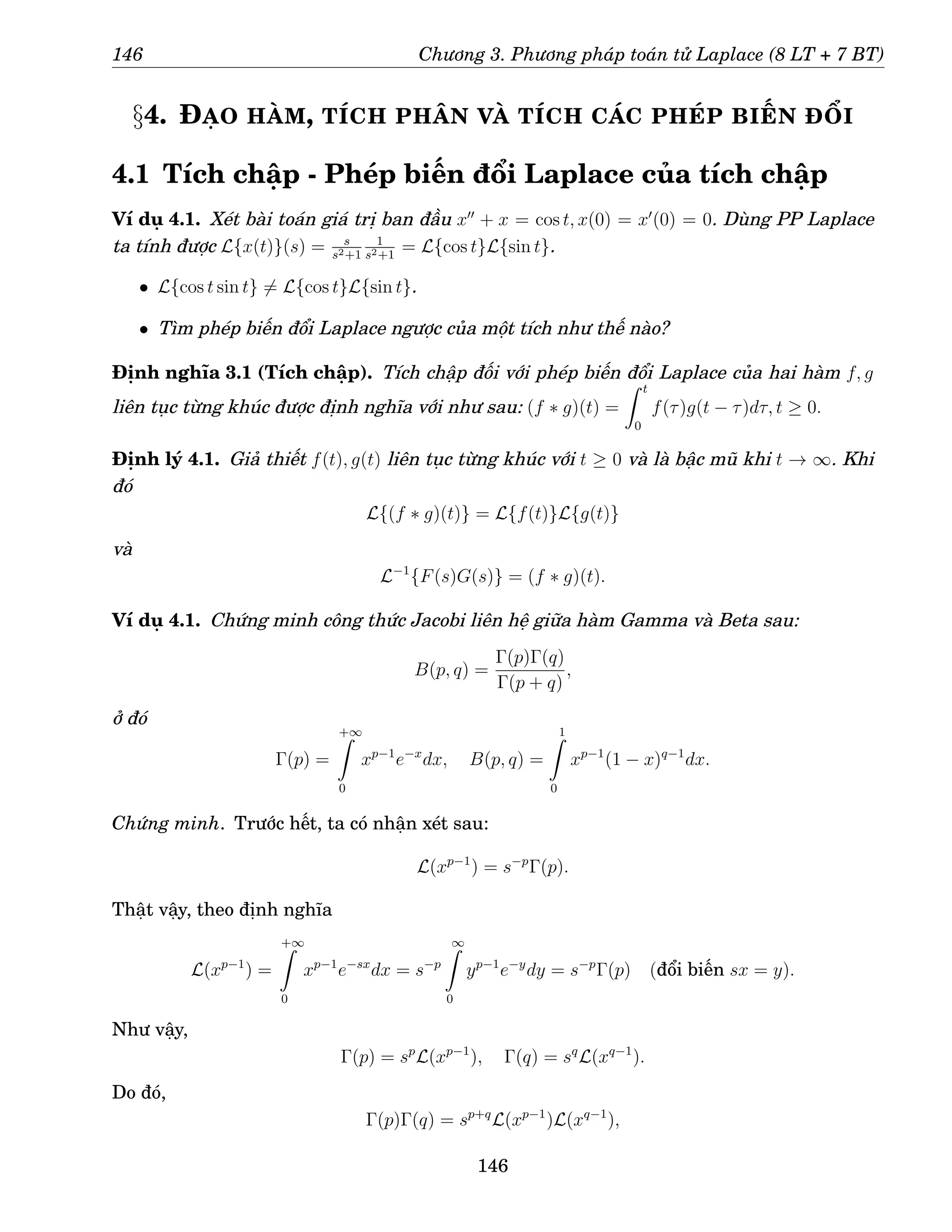 146 Chương 3. Phương pháp toán tử Laplace (8 LT + 7 BT)
§4. ĐẠO HÀM, TÍCH PHÂN VÀ TÍCH CÁC PHÉP BIẾN ĐỔI
4.1 Tích chập - Phép biến đổi Laplace của tích chập
Ví dụ 4.1. Xét bài toán giá trị ban đầu x′′
+ x = cos t, x(0) = x′
(0) = 0. Dùng PP Laplace
ta tính được L{x(t)}(s) = s
s2+1
1
s2+1
= L{cos t}L{sin t}.
• L{cos t sin t} 6= L{cos t}L{sin t}.
• Tìm phép biến đổi Laplace ngược của một tích như thế nào?
Định nghĩa 3.1 (Tích chập). Tích chập đối với phép biến đổi Laplace của hai hàm f, g
liên tục từng khúc được định nghĩa với như sau: (f ∗ g)(t) =
Z t
0
f(τ)g(t − τ)dτ, t ≥ 0.
Định lý 4.1. Giả thiết f(t), g(t) liên tục từng khúc với t ≥ 0 và là bậc mũ khi t → ∞. Khi
đó
L{(f ∗ g)(t)} = L{f(t)}L{g(t)}
và
L−1
{F(s)G(s)} = (f ∗ g)(t).
Ví dụ 4.1. Chứng minh công thức Jacobi liên hệ giữa hàm Gamma và Beta sau:
B(p, q) =
Γ(p)Γ(q)
Γ(p + q)
,
ở đó
Γ(p) =
+∞
Z
0
xp−1
e−x
dx, B(p, q) =
1
Z
0
xp−1
(1 − x)q−1
dx.
Chứng minh. Trước hết, ta có nhận xét sau:
L(xp−1
) = s−p
Γ(p).
Thật vậy, theo định nghĩa
L(xp−1
) =
+∞
Z
0
xp−1
e−sx
dx = s−p
∞
Z
0
yp−1
e−y
dy = s−p
Γ(p) (đổi biến sx = y).
Như vậy,
Γ(p) = sp
L(xp−1
), Γ(q) = sq
L(xq−1
).
Do đó,
Γ(p)Γ(q) = sp+q
L(xp−1
)L(xq−1
),
146
 