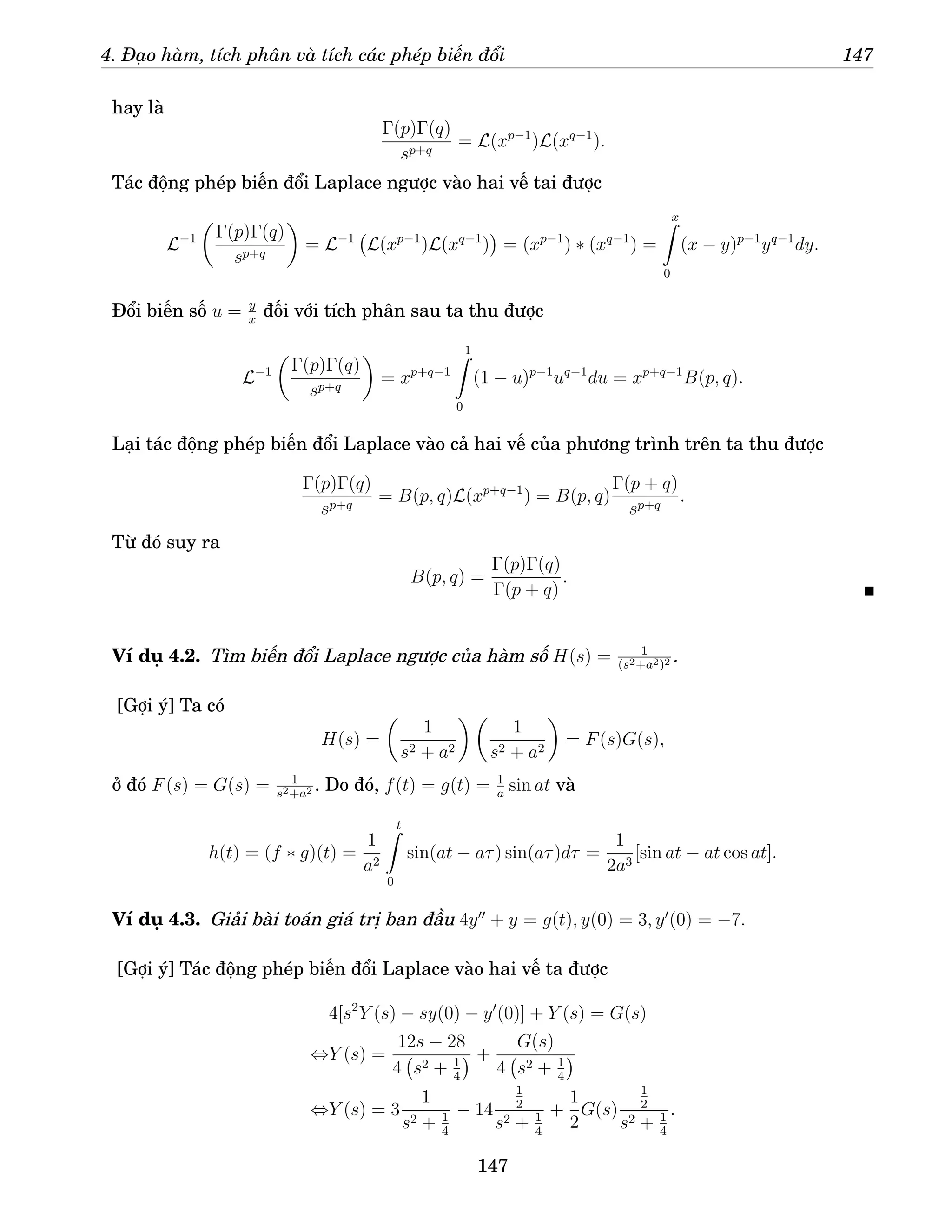 4. Đạo hàm, tích phân và tích các phép biến đổi 147
hay là
Γ(p)Γ(q)
sp+q
= L(xp−1
)L(xq−1
).
Tác động phép biến đổi Laplace ngược vào hai vế tai được
L−1

Γ(p)Γ(q)
sp+q

= L−1
L(xp−1
)L(xq−1
)

= (xp−1
) ∗ (xq−1
) =
x
Z
0
(x − y)p−1
yq−1
dy.
Đổi biến số u = y
x
đối với tích phân sau ta thu được
L−1

Γ(p)Γ(q)
sp+q

= xp+q−1
1
Z
0
(1 − u)p−1
uq−1
du = xp+q−1
B(p, q).
Lại tác động phép biến đổi Laplace vào cả hai vế của phương trình trên ta thu được
Γ(p)Γ(q)
sp+q
= B(p, q)L(xp+q−1
) = B(p, q)
Γ(p + q)
sp+q
.
Từ đó suy ra
B(p, q) =
Γ(p)Γ(q)
Γ(p + q)
.
Ví dụ 4.2. Tìm biến đổi Laplace ngược của hàm số H(s) = 1
(s2+a2)2 .
[Gợi ý] Ta có
H(s) =

1
s2 + a2
 
1
s2 + a2

= F(s)G(s),
ở đó F(s) = G(s) = 1
s2+a2 . Do đó, f(t) = g(t) = 1
a
sin at và
h(t) = (f ∗ g)(t) =
1
a2
t
Z
0
sin(at − aτ) sin(aτ)dτ =
1
2a3
[sin at − at cos at].
Ví dụ 4.3. Giải bài toán giá trị ban đầu 4y′′
+ y = g(t), y(0) = 3, y′
(0) = −7.
[Gợi ý] Tác động phép biến đổi Laplace vào hai vế ta được
4[s2
Y (s) − sy(0) − y′
(0)] + Y (s) = G(s)
⇔Y (s) =
12s − 28
4 s2 + 1
4
 +
G(s)
4 s2 + 1
4

⇔Y (s) = 3
1
s2 + 1
4
− 14
1
2
s2 + 1
4
+
1
2
G(s)
1
2
s2 + 1
4
.
147
 