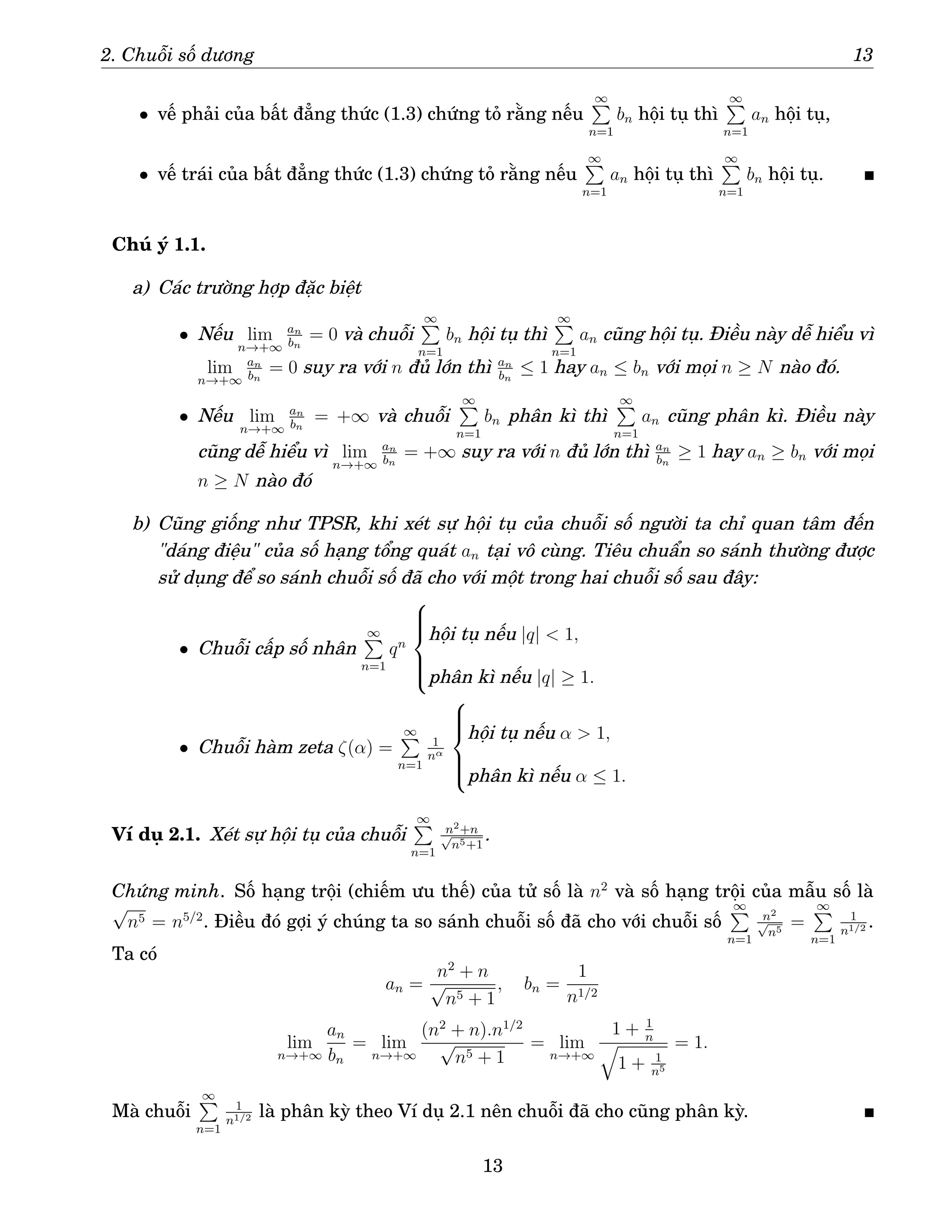 2. Chuỗi số dương 13
• vế phải của bất đẳng thức (1.3) chứng tỏ rằng nếu
∞
P
n=1
bn hội tụ thì
∞
P
n=1
an hội tụ,
• vế trái của bất đẳng thức (1.3) chứng tỏ rằng nếu
∞
P
n=1
an hội tụ thì
∞
P
n=1
bn hội tụ.
Chú ý 1.1.
a) Các trường hợp đặc biệt
• Nếu lim
n→+∞
an
bn
= 0 và chuỗi
∞
P
n=1
bn hội tụ thì
∞
P
n=1
an cũng hội tụ. Điều này dễ hiểu vì
lim
n→+∞
an
bn
= 0 suy ra với n đủ lớn thì an
bn
≤ 1 hay an ≤ bn với mọi n ≥ N nào đó.
• Nếu lim
n→+∞
an
bn
= +∞ và chuỗi
∞
P
n=1
bn phân kì thì
∞
P
n=1
an cũng phân kì. Điều này
cũng dễ hiểu vì lim
n→+∞
an
bn
= +∞ suy ra với n đủ lớn thì an
bn
≥ 1 hay an ≥ bn với mọi
n ≥ N nào đó
b) Cũng giống như TPSR, khi xét sự hội tụ của chuỗi số người ta chỉ quan tâm đến
dáng điệu của số hạng tổng quát an tại vô cùng. Tiêu chuẩn so sánh thường được
sử dụng để so sánh chuỗi số đã cho với một trong hai chuỗi số sau đây:
• Chuỗi cấp số nhân
∞
P
n=1
qn







hội tụ nếu |q|  1,
phân kì nếu |q| ≥ 1.
• Chuỗi hàm zeta ζ(α) =
∞
P
n=1
1
nα







hội tụ nếu α  1,
phân kì nếu α ≤ 1.
Ví dụ 2.1. Xét sự hội tụ của chuỗi
∞
P
n=1
n2+n
√
n5+1
.
Chứng minh. Số hạng trội (chiếm ưu thế) của tử số là n2
và số hạng trội của mẫu số là
√
n5 = n5/2
. Điều đó gợi ý chúng ta so sánh chuỗi số đã cho với chuỗi số
∞
P
n=1
n2
√
n5
=
∞
P
n=1
1
n1/2 .
Ta có
an =
n2
+ n
√
n5 + 1
, bn =
1
n1/2
lim
n→+∞
an
bn
= lim
n→+∞
(n2
+ n).n1/2
√
n5 + 1
= lim
n→+∞
1 + 1
n
q
1 + 1
n5
= 1.
Mà chuỗi
∞
P
n=1
1
n1/2 là phân kỳ theo Ví dụ 2.1 nên chuỗi đã cho cũng phân kỳ.
13
 