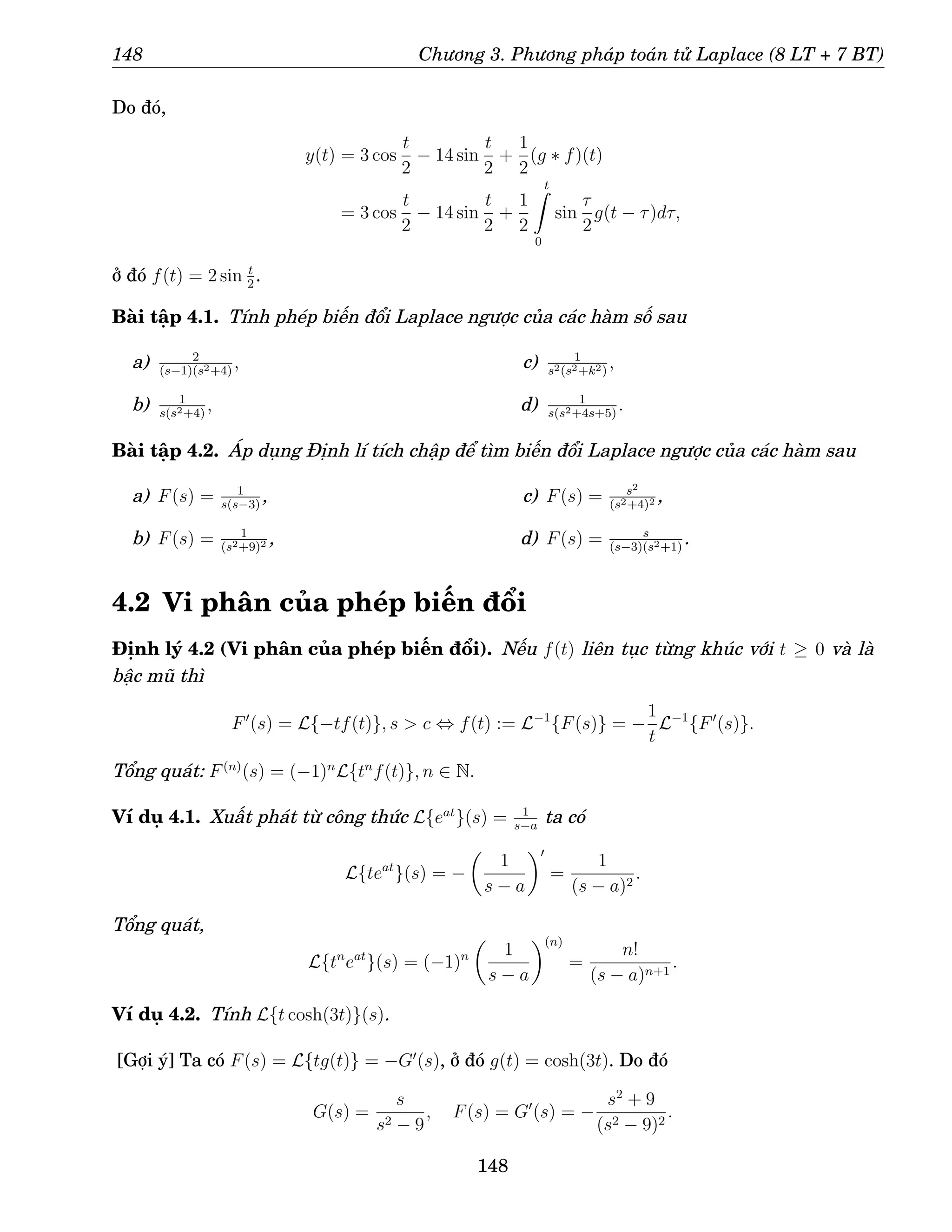 148 Chương 3. Phương pháp toán tử Laplace (8 LT + 7 BT)
Do đó,
y(t) = 3 cos
t
2
− 14 sin
t
2
+
1
2
(g ∗ f)(t)
= 3 cos
t
2
− 14 sin
t
2
+
1
2
t
Z
0
sin
τ
2
g(t − τ)dτ,
ở đó f(t) = 2 sin t
2
.
Bài tập 4.1. Tính phép biến đổi Laplace ngược của các hàm số sau
a) 2
(s−1)(s2+4)
,
b) 1
s(s2+4)
,
c) 1
s2(s2+k2)
,
d) 1
s(s2+4s+5)
.
Bài tập 4.2. Áp dụng Định lí tích chập để tìm biến đổi Laplace ngược của các hàm sau
a) F(s) = 1
s(s−3)
,
b) F(s) = 1
(s2+9)2 ,
c) F(s) = s2
(s2+4)2 ,
d) F(s) = s
(s−3)(s2+1)
.
4.2 Vi phân của phép biến đổi
Định lý 4.2 (Vi phân của phép biến đổi). Nếu f(t) liên tục từng khúc với t ≥ 0 và là
bậc mũ thì
F′
(s) = L{−tf(t)}, s  c ⇔ f(t) := L−1
{F(s)} = −
1
t
L−1
{F′
(s)}.
Tổng quát: F(n)
(s) = (−1)n
L{tn
f(t)}, n ∈ N.
Ví dụ 4.1. Xuất phát từ công thức L{eat
}(s) = 1
s−a
ta có
L{teat
}(s) = −

1
s − a
′
=
1
(s − a)2
.
Tổng quát,
L{tn
eat
}(s) = (−1)n

1
s − a
(n)
=
n!
(s − a)n+1
.
Ví dụ 4.2. Tính L{t cosh(3t)}(s).
[Gợi ý] Ta có F(s) = L{tg(t)} = −G′
(s), ở đó g(t) = cosh(3t). Do đó
G(s) =
s
s2 − 9
, F(s) = G′
(s) = −
s2
+ 9
(s2 − 9)2
.
148
 