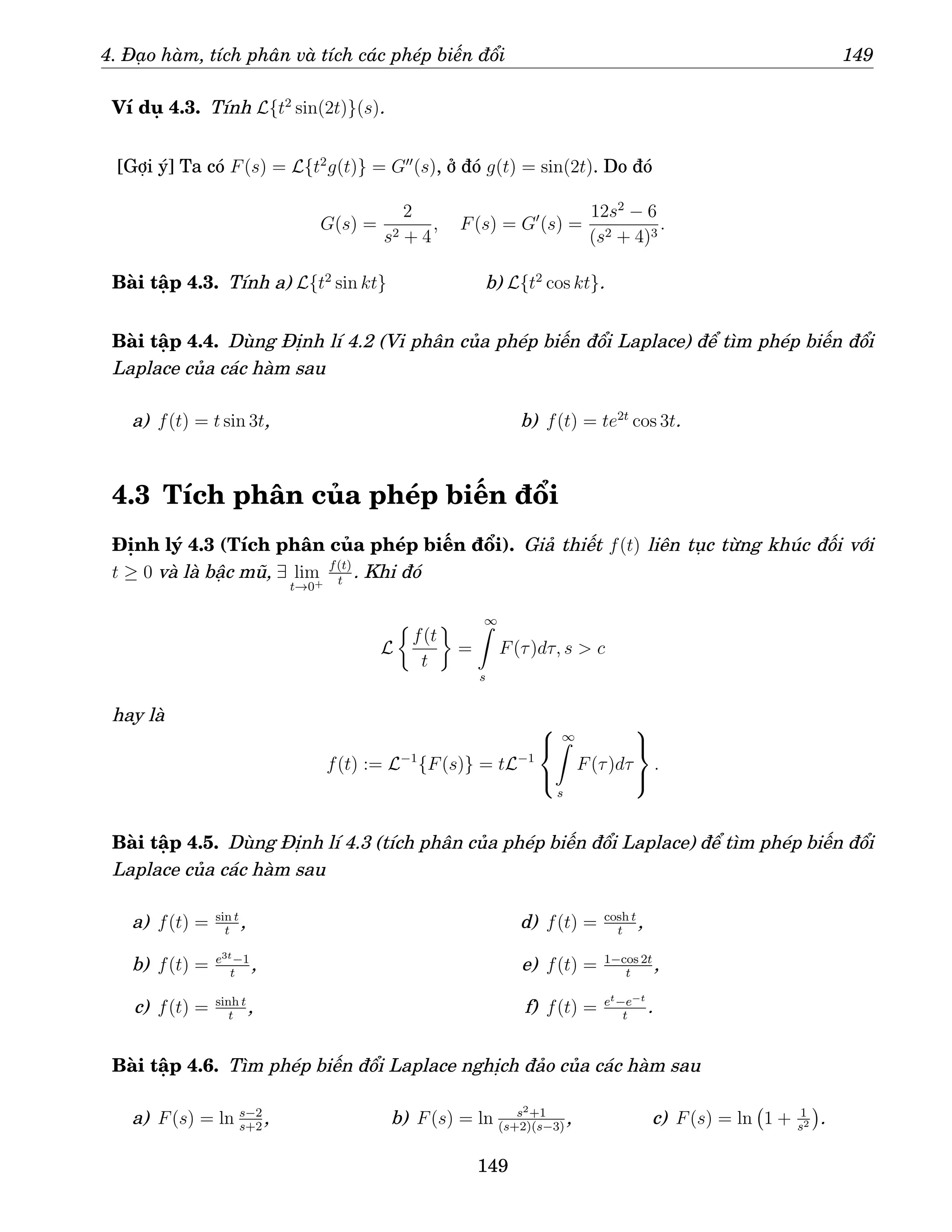 4. Đạo hàm, tích phân và tích các phép biến đổi 149
Ví dụ 4.3. Tính L{t2
sin(2t)}(s).
[Gợi ý] Ta có F(s) = L{t2
g(t)} = G′′
(s), ở đó g(t) = sin(2t). Do đó
G(s) =
2
s2 + 4
, F(s) = G′
(s) =
12s2
− 6
(s2 + 4)3
.
Bài tập 4.3. Tính a) L{t2
sin kt} b) L{t2
cos kt}.
Bài tập 4.4. Dùng Định lí 4.2 (Vi phân của phép biến đổi Laplace) để tìm phép biến đổi
Laplace của các hàm sau
a) f(t) = t sin 3t, b) f(t) = te2t
cos 3t.
4.3 Tích phân của phép biến đổi
Định lý 4.3 (Tích phân của phép biến đổi). Giả thiết f(t) liên tục từng khúc đối với
t ≥ 0 và là bậc mũ, ∃ lim
t→0+
f(t)
t
. Khi đó
L

f(t
t

=
∞
Z
s
F(τ)dτ, s  c
hay là
f(t) := L−1
{F(s)} = tL−1



∞
Z
s
F(τ)dτ



.
Bài tập 4.5. Dùng Định lí 4.3 (tích phân của phép biến đổi Laplace) để tìm phép biến đổi
Laplace của các hàm sau
a) f(t) = sin t
t
,
b) f(t) = e3t−1
t
,
c) f(t) = sinh t
t
,
d) f(t) = cosh t
t
,
e) f(t) = 1−cos 2t
t
,
f) f(t) = et−e−t
t
.
Bài tập 4.6. Tìm phép biến đổi Laplace nghịch đảo của các hàm sau
a) F(s) = ln s−2
s+2
, b) F(s) = ln s2+1
(s+2)(s−3)
, c) F(s) = ln 1 + 1
s2

.
149
 