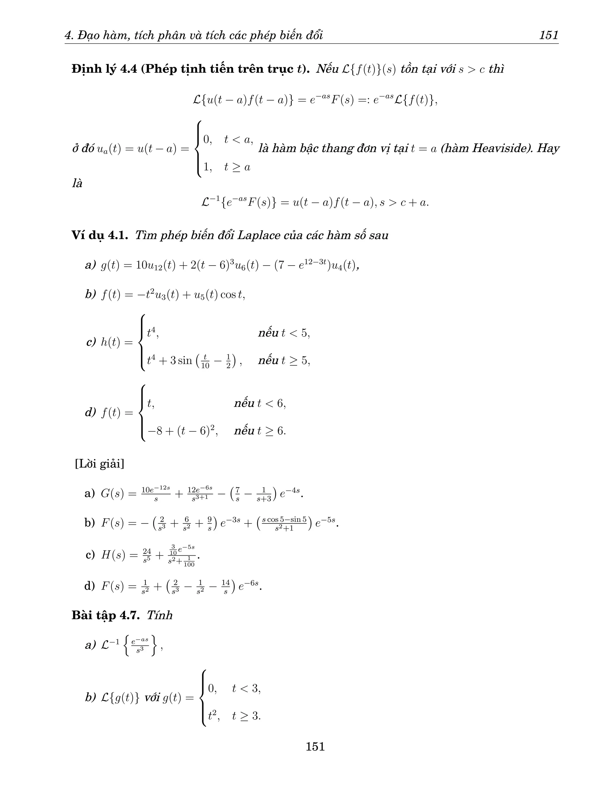 4. Đạo hàm, tích phân và tích các phép biến đổi 151
Định lý 4.4 (Phép tịnh tiến trên trục t). Nếu L{f(t)}(s) tồn tại với s  c thì
L{u(t − a)f(t − a)} = e−as
F(s) =: e−as
L{f(t)},
ở đó ua(t) = u(t − a) =







0, t  a,
1, t ≥ a
là hàm bậc thang đơn vị tại t = a (hàm Heaviside). Hay
là
L−1
{e−as
F(s)} = u(t − a)f(t − a), s  c + a.
Ví dụ 4.1. Tìm phép biến đổi Laplace của các hàm số sau
a) g(t) = 10u12(t) + 2(t − 6)3
u6(t) − (7 − e12−3t
)u4(t),
b) f(t) = −t2
u3(t) + u5(t) cos t,
c) h(t) =







t4
, nếu t  5,
t4
+ 3 sin t
10
− 1
2

, nếu t ≥ 5,
d) f(t) =







t, nếu t  6,
−8 + (t − 6)2
, nếu t ≥ 6.
[Lời giải]
a) G(s) = 10e−12s
s
+ 12e−6s
s3+1 − 7
s
− 1
s+3

e−4s
.
b) F(s) = − 2
s3 + 6
s2 + 9
s

e−3s
+ s cos 5−sin 5
s2+1

e−5s
.
c) H(s) = 24
s5 +
3
10
e−5s
s2+ 1
100
.
d) F(s) = 1
s2 + 2
s3 − 1
s2 − 14
s

e−6s
.
Bài tập 4.7. Tính
a) L−1
n
e−as
s3
o
,
b) L{g(t)} với g(t) =







0, t  3,
t2
, t ≥ 3.
151
 