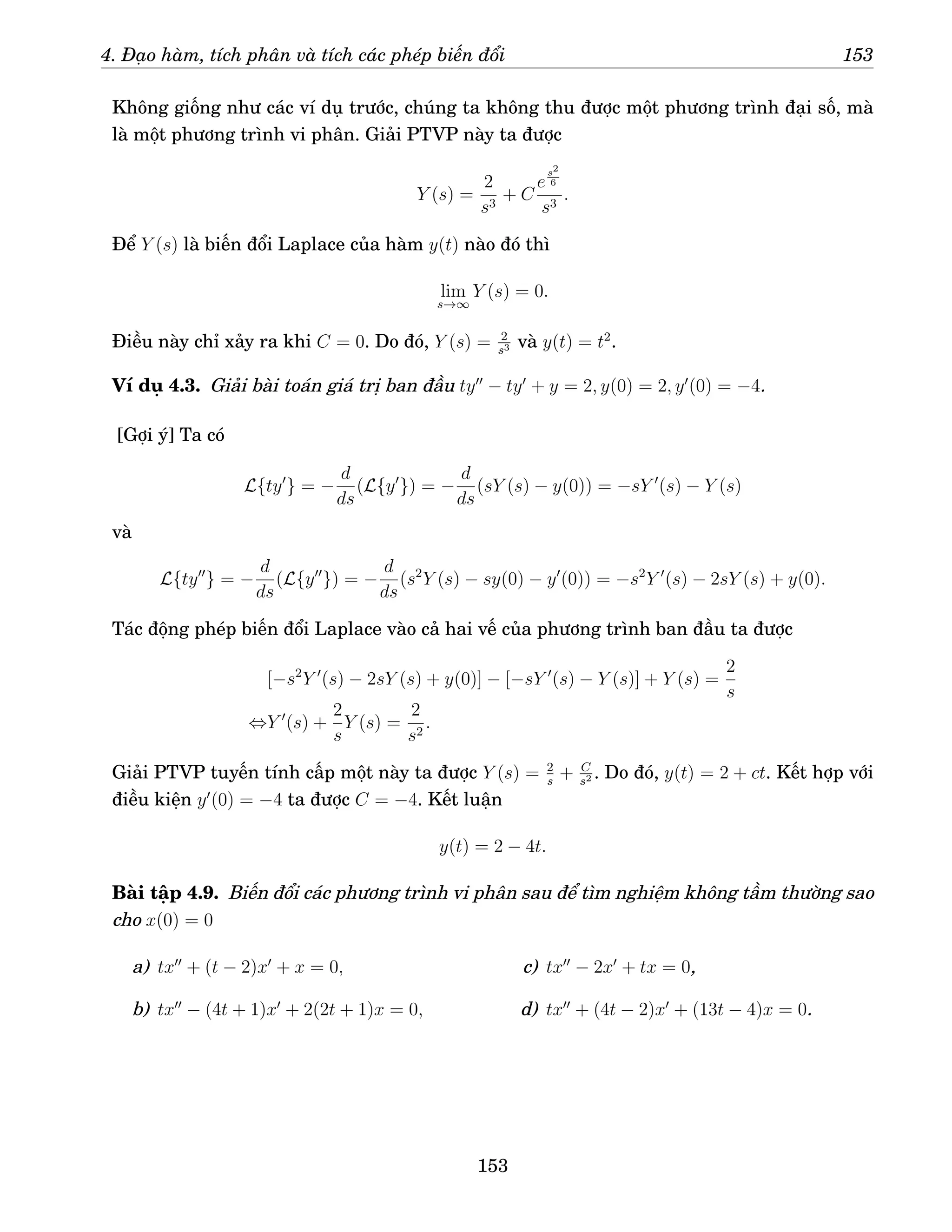 4. Đạo hàm, tích phân và tích các phép biến đổi 153
Không giống như các ví dụ trước, chúng ta không thu được một phương trình đại số, mà
là một phương trình vi phân. Giải PTVP này ta được
Y (s) =
2
s3
+ C
e
s2
6
s3
.
Để Y (s) là biến đổi Laplace của hàm y(t) nào đó thì
lim
s→∞
Y (s) = 0.
Điều này chỉ xảy ra khi C = 0. Do đó, Y (s) = 2
s3 và y(t) = t2
.
Ví dụ 4.3. Giải bài toán giá trị ban đầu ty′′
− ty′
+ y = 2, y(0) = 2, y′
(0) = −4.
[Gợi ý] Ta có
L{ty′
} = −
d
ds
(L{y′
}) = −
d
ds
(sY (s) − y(0)) = −sY ′
(s) − Y (s)
và
L{ty′′
} = −
d
ds
(L{y′′
}) = −
d
ds
(s2
Y (s) − sy(0) − y′
(0)) = −s2
Y ′
(s) − 2sY (s) + y(0).
Tác động phép biến đổi Laplace vào cả hai vế của phương trình ban đầu ta được
[−s2
Y ′
(s) − 2sY (s) + y(0)] − [−sY ′
(s) − Y (s)] + Y (s) =
2
s
⇔Y ′
(s) +
2
s
Y (s) =
2
s2
.
Giải PTVP tuyến tính cấp một này ta được Y (s) = 2
s
+ C
s2 . Do đó, y(t) = 2 + ct. Kết hợp với
điều kiện y′
(0) = −4 ta được C = −4. Kết luận
y(t) = 2 − 4t.
Bài tập 4.9. Biến đổi các phương trình vi phân sau để tìm nghiệm không tầm thường sao
cho x(0) = 0
a) tx′′
+ (t − 2)x′
+ x = 0,
b) tx′′
− (4t + 1)x′
+ 2(2t + 1)x = 0,
c) tx′′
− 2x′
+ tx = 0,
d) tx′′
+ (4t − 2)x′
+ (13t − 4)x = 0.
153
 
