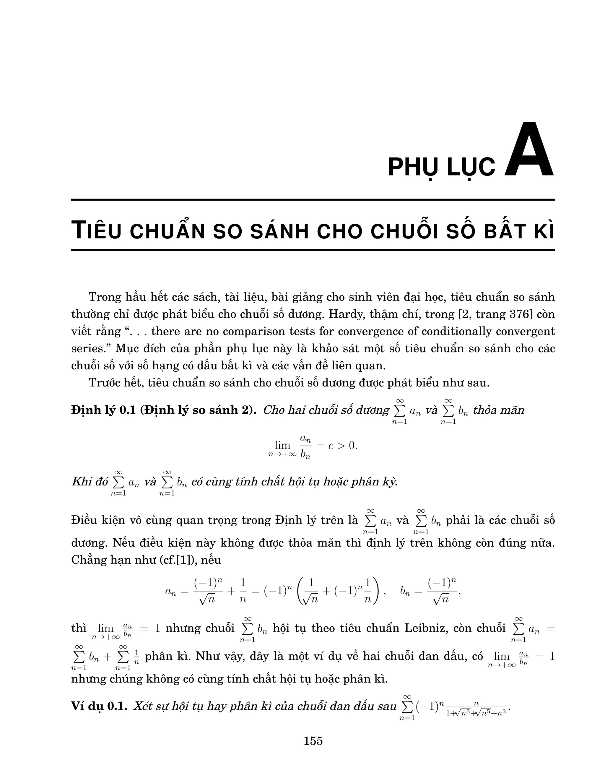 PHỤ LỤC A
TIÊU CHUẨN SO SÁNH CHO CHUỖI SỐ BẤT KÌ
Trong hầu hết các sách, tài liệu, bài giảng cho sinh viên đại học, tiêu chuẩn so sánh
thường chỉ được phát biểu cho chuỗi số dương. Hardy, thậm chí, trong [2, trang 376] còn
viết rằng “. . . there are no comparison tests for convergence of conditionally convergent
series.” Mục đích của phần phụ lục này là khảo sát một số tiêu chuẩn so sánh cho các
chuỗi số với số hạng có dấu bất kì và các vấn đề liên quan.
Trước hết, tiêu chuẩn so sánh cho chuỗi số dương được phát biểu như sau.
Định lý 0.1 (Định lý so sánh 2). Cho hai chuỗi số dương
∞
P
n=1
an và
∞
P
n=1
bn thỏa mãn
lim
n→+∞
an
bn
= c  0.
Khi đó
∞
P
n=1
an và
∞
P
n=1
bn có cùng tính chất hội tụ hoặc phân kỳ.
Điều kiện vô cùng quan trọng trong Định lý trên là
∞
P
n=1
an và
∞
P
n=1
bn phải là các chuỗi số
dương. Nếu điều kiện này không được thỏa mãn thì định lý trên không còn đúng nữa.
Chẳng hạn như (cf.[1]), nếu
an =
(−1)n
√
n
+
1
n
= (−1)n

1
√
n
+ (−1)n 1
n

, bn =
(−1)n
√
n
,
thì lim
n→+∞
an
bn
= 1 nhưng chuỗi
∞
P
n=1
bn hội tụ theo tiêu chuẩn Leibniz, còn chuỗi
∞
P
n=1
an =
∞
P
n=1
bn +
∞
P
n=1
1
n
phân kì. Như vậy, đây là một ví dụ về hai chuỗi đan dấu, có lim
n→+∞
an
bn
= 1
nhưng chúng không có cùng tính chất hội tụ hoặc phân kì.
Ví dụ 0.1. Xét sự hội tụ hay phân kì của chuỗi đan dấu sau
∞
P
n=1
(−1)n n
1+
√
n3+
√
n5+n3
.
155
 
