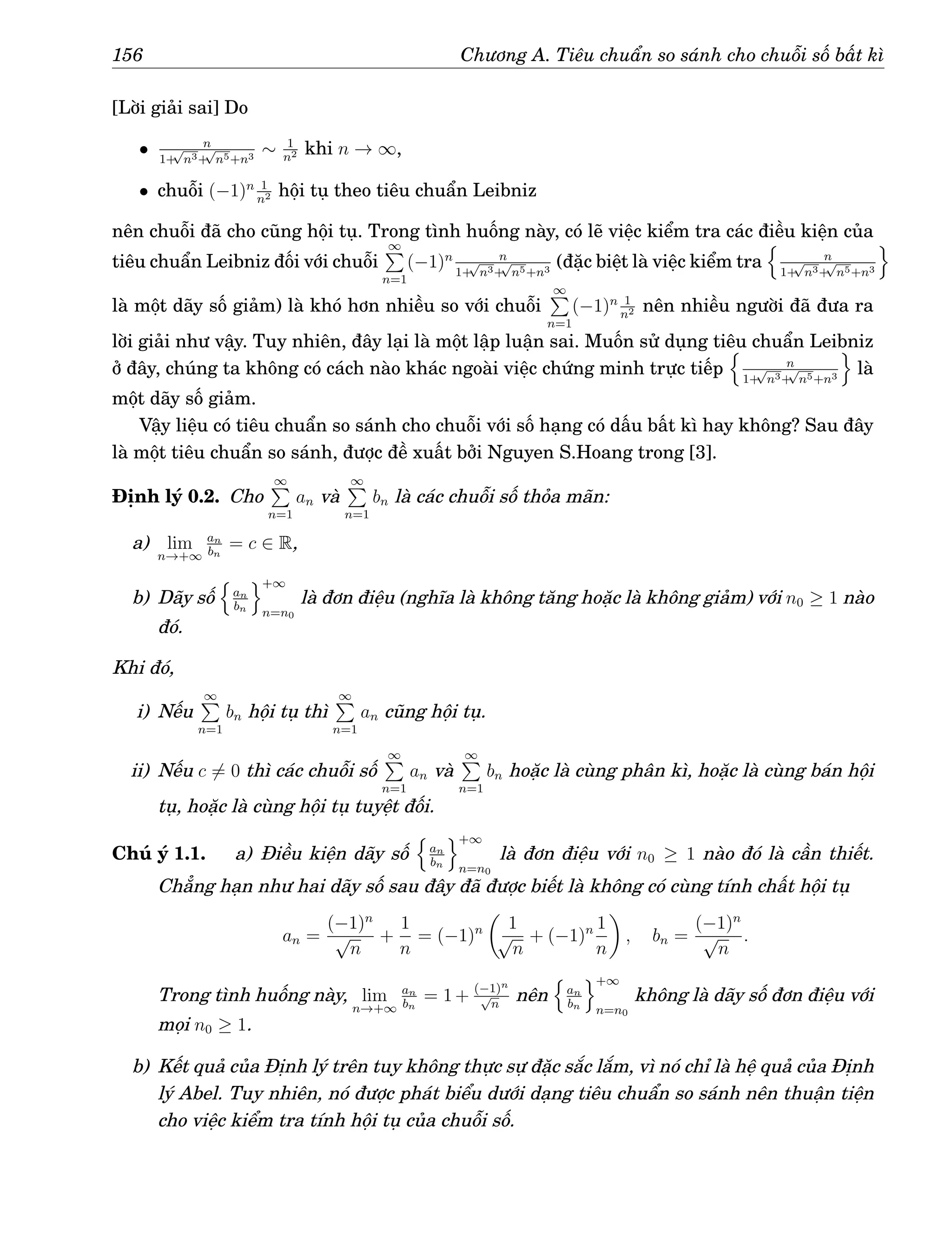 156 Chương A. Tiêu chuẩn so sánh cho chuỗi số bất kì
[Lời giải sai] Do
• n
1+
√
n3+
√
n5+n3
∼ 1
n2 khi n → ∞,
• chuỗi (−1)n 1
n2 hội tụ theo tiêu chuẩn Leibniz
nên chuỗi đã cho cũng hội tụ. Trong tình huống này, có lẽ việc kiểm tra các điều kiện của
tiêu chuẩn Leibniz đối với chuỗi
∞
P
n=1
(−1)n n
1+
√
n3+
√
n5+n3
(đặc biệt là việc kiểm tra
n
n
1+
√
n3+
√
n5+n3
o
là một dãy số giảm) là khó hơn nhiều so với chuỗi
∞
P
n=1
(−1)n 1
n2 nên nhiều người đã đưa ra
lời giải như vậy. Tuy nhiên, đây lại là một lập luận sai. Muốn sử dụng tiêu chuẩn Leibniz
ở đây, chúng ta không có cách nào khác ngoài việc chứng minh trực tiếp
n
n
1+
√
n3+
√
n5+n3
o
là
một dãy số giảm.
Vậy liệu có tiêu chuẩn so sánh cho chuỗi với số hạng có dấu bất kì hay không? Sau đây
là một tiêu chuẩn so sánh, được đề xuất bởi Nguyen S.Hoang trong [3].
Định lý 0.2. Cho
∞
P
n=1
an và
∞
P
n=1
bn là các chuỗi số thỏa mãn:
a) lim
n→+∞
an
bn
= c ∈ R,
b) Dãy số
n
an
bn
o+∞
n=n0
là đơn điệu (nghĩa là không tăng hoặc là không giảm) với n0 ≥ 1 nào
đó.
Khi đó,
i) Nếu
∞
P
n=1
bn hội tụ thì
∞
P
n=1
an cũng hội tụ.
ii) Nếu c 6= 0 thì các chuỗi số
∞
P
n=1
an và
∞
P
n=1
bn hoặc là cùng phân kì, hoặc là cùng bán hội
tụ, hoặc là cùng hội tụ tuyệt đối.
Chú ý 1.1. a) Điều kiện dãy số
n
an
bn
o+∞
n=n0
là đơn điệu với n0 ≥ 1 nào đó là cần thiết.
Chẳng hạn như hai dãy số sau đây đã được biết là không có cùng tính chất hội tụ
an =
(−1)n
√
n
+
1
n
= (−1)n

1
√
n
+ (−1)n 1
n

, bn =
(−1)n
√
n
.
Trong tình huống này, lim
n→+∞
an
bn
= 1 + (−1)n
√
n
nên
n
an
bn
o+∞
n=n0
không là dãy số đơn điệu với
mọi n0 ≥ 1.
b) Kết quả của Định lý trên tuy không thực sự đặc sắc lắm, vì nó chỉ là hệ quả của Định
lý Abel. Tuy nhiên, nó được phát biểu dưới dạng tiêu chuẩn so sánh nên thuận tiện
cho việc kiểm tra tính hội tụ của chuỗi số.
 