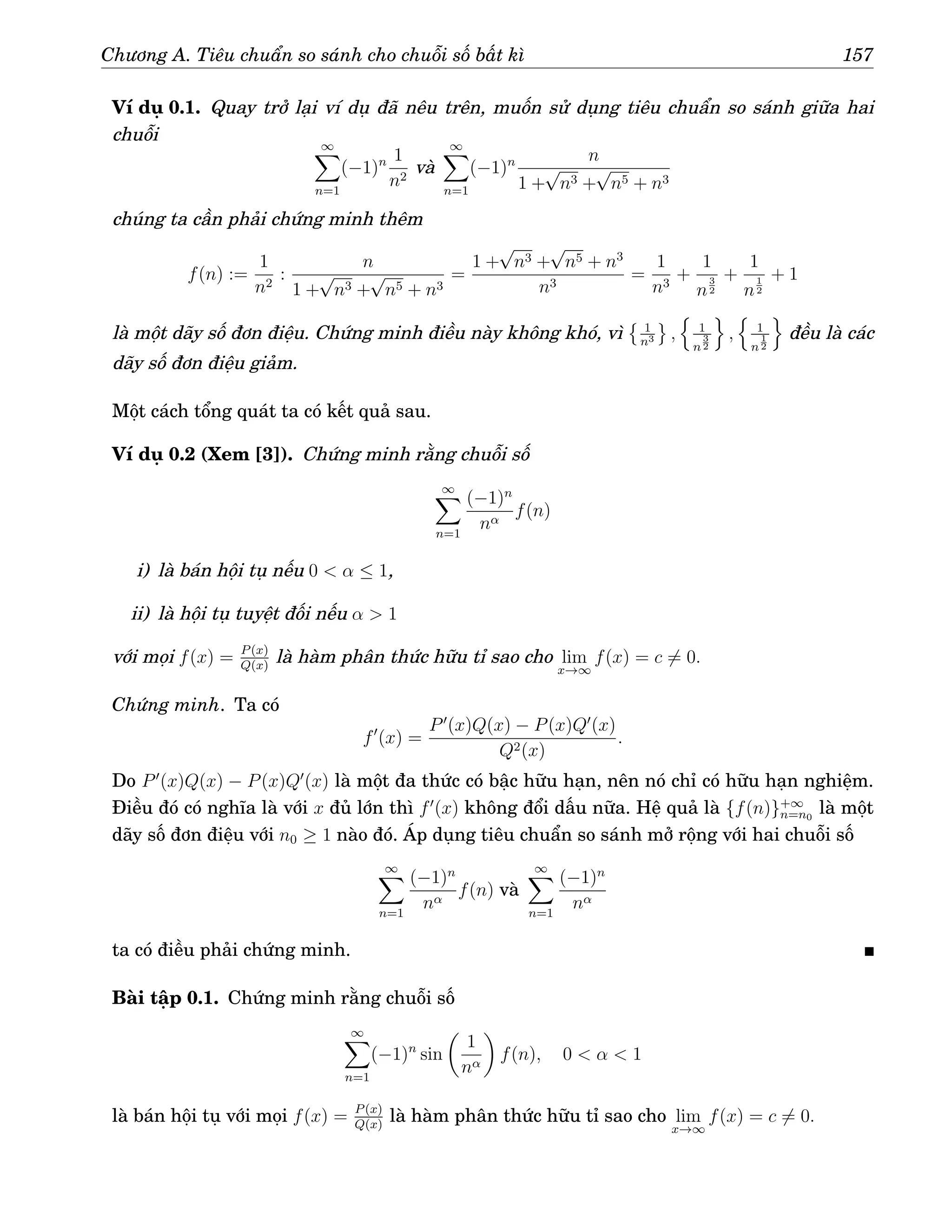 Chương A. Tiêu chuẩn so sánh cho chuỗi số bất kì 157
Ví dụ 0.1. Quay trở lại ví dụ đã nêu trên, muốn sử dụng tiêu chuẩn so sánh giữa hai
chuỗi ∞
X
n=1
(−1)n 1
n2
và
∞
X
n=1
(−1)n n
1 +
√
n3 +
√
n5 + n3
chúng ta cần phải chứng minh thêm
f(n) :=
1
n2
:
n
1 +
√
n3 +
√
n5 + n3
=
1 +
√
n3 +
√
n5 + n3
n3
=
1
n3
+
1
n
3
2
+
1
n
1
2
+ 1
là một dãy số đơn điệu. Chứng minh điều này không khó, vì
 1
n3 ,
n
1
n
3
2
o
,
n
1
n
1
2
o
đều là các
dãy số đơn điệu giảm.
Một cách tổng quát ta có kết quả sau.
Ví dụ 0.2 (Xem [3]). Chứng minh rằng chuỗi số
∞
X
n=1
(−1)n
nα
f(n)
i) là bán hội tụ nếu 0  α ≤ 1,
ii) là hội tụ tuyệt đối nếu α  1
với mọi f(x) = P(x)
Q(x)
là hàm phân thức hữu tỉ sao cho lim
x→∞
f(x) = c 6= 0.
Chứng minh. Ta có
f′
(x) =
P′
(x)Q(x) − P(x)Q′
(x)
Q2(x)
.
Do P′
(x)Q(x) − P(x)Q′
(x) là một đa thức có bậc hữu hạn, nên nó chỉ có hữu hạn nghiệm.
Điều đó có nghĩa là với x đủ lớn thì f′
(x) không đổi dấu nữa. Hệ quả là {f(n)}+∞
n=n0
là một
dãy số đơn điệu với n0 ≥ 1 nào đó. Áp dụng tiêu chuẩn so sánh mở rộng với hai chuỗi số
∞
X
n=1
(−1)n
nα
f(n) và
∞
X
n=1
(−1)n
nα
ta có điều phải chứng minh.
Bài tập 0.1. Chứng minh rằng chuỗi số
∞
X
n=1
(−1)n
sin

1
nα

f(n), 0  α  1
là bán hội tụ với mọi f(x) = P(x)
Q(x)
là hàm phân thức hữu tỉ sao cho lim
x→∞
f(x) = c 6= 0.
 