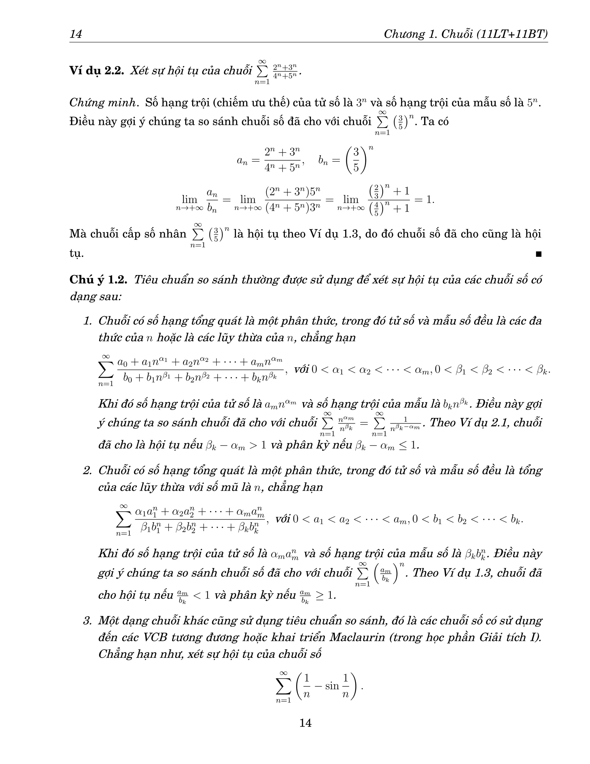 14 Chương 1. Chuỗi (11LT+11BT)
Ví dụ 2.2. Xét sự hội tụ của chuỗi
∞
P
n=1
2n+3n
4n+5n .
Chứng minh. Số hạng trội (chiếm ưu thế) của tử số là 3n
và số hạng trội của mẫu số là 5n
.
Điều này gợi ý chúng ta so sánh chuỗi số đã cho với chuỗi
∞
P
n=1
3
5
n
. Ta có
an =
2n
+ 3n
4n + 5n
, bn =

3
5
n
lim
n→+∞
an
bn
= lim
n→+∞
(2n
+ 3n
)5n
(4n + 5n)3n
= lim
n→+∞
2
3
n
+ 1
4
5
n
+ 1
= 1.
Mà chuỗi cấp số nhân
∞
P
n=1
3
5
n
là hội tụ theo Ví dụ 1.3, do đó chuỗi số đã cho cũng là hội
tụ.
Chú ý 1.2. Tiêu chuẩn so sánh thường được sử dụng để xét sự hội tụ của các chuỗi số có
dạng sau:
1. Chuỗi có số hạng tổng quát là một phân thức, trong đó tử số và mẫu số đều là các đa
thức của n hoặc là các lũy thừa của n, chẳng hạn
∞
X
n=1
a0 + a1nα1
+ a2nα2
+ · · · + amnαm
b0 + b1nβ1 + b2nβ2 + · · · + bknβk
, với 0  α1  α2  · · ·  αm, 0  β1  β2  · · ·  βk.
Khi đó số hạng trội của tử số là amnαm
và số hạng trội của mẫu là bknβk . Điều này gợi
ý chúng ta so sánh chuỗi đã cho với chuỗi
∞
P
n=1
nαm
nβk
=
∞
P
n=1
1
nβk−αm . Theo Ví dụ 2.1, chuỗi
đã cho là hội tụ nếu βk − αm  1 và phân kỳ nếu βk − αm ≤ 1.
2. Chuỗi có số hạng tổng quát là một phân thức, trong đó tử số và mẫu số đều là tổng
của các lũy thừa với số mũ là n, chẳng hạn
∞
X
n=1
α1an
1 + α2an
2 + · · · + αman
m
β1bn
1 + β2bn
2 + · · · + βkbn
k
, với 0  a1  a2  · · ·  am, 0  b1  b2  · · ·  bk.
Khi đó số hạng trội của tử số là αman
m và số hạng trội của mẫu số là βkbn
k . Điều này
gợi ý chúng ta so sánh chuỗi số đã cho với chuỗi
∞
P
n=1

am
bk
n
. Theo Ví dụ 1.3, chuỗi đã
cho hội tụ nếu am
bk
 1 và phân kỳ nếu am
bk
≥ 1.
3. Một dạng chuỗi khác cũng sử dụng tiêu chuẩn so sánh, đó là các chuỗi số có sử dụng
đến các VCB tương đương hoặc khai triển Maclaurin (trong học phần Giải tích I).
Chẳng hạn như, xét sự hội tụ của chuỗi số
∞
X
n=1

1
n
− sin
1
n

.
14
 