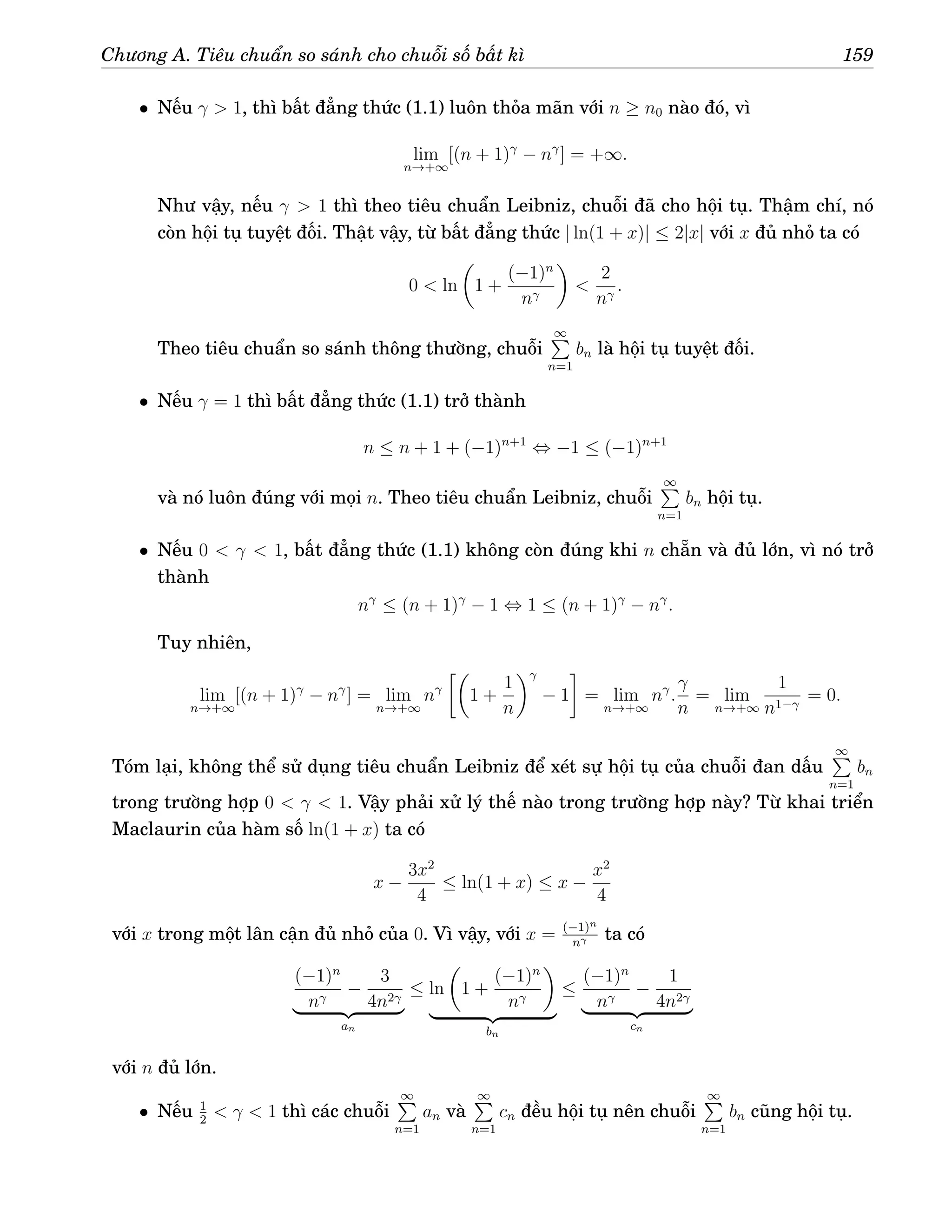 Chương A. Tiêu chuẩn so sánh cho chuỗi số bất kì 159
• Nếu γ  1, thì bất đẳng thức (1.1) luôn thỏa mãn với n ≥ n0 nào đó, vì
lim
n→+∞
[(n + 1)γ
− nγ
] = +∞.
Như vậy, nếu γ  1 thì theo tiêu chuẩn Leibniz, chuỗi đã cho hội tụ. Thậm chí, nó
còn hội tụ tuyệt đối. Thật vậy, từ bất đẳng thức | ln(1 + x)| ≤ 2|x| với x đủ nhỏ ta có
0  ln

1 +
(−1)n
nγ


2
nγ
.
Theo tiêu chuẩn so sánh thông thường, chuỗi
∞
P
n=1
bn là hội tụ tuyệt đối.
• Nếu γ = 1 thì bất đẳng thức (1.1) trở thành
n ≤ n + 1 + (−1)n+1
⇔ −1 ≤ (−1)n+1
và nó luôn đúng với mọi n. Theo tiêu chuẩn Leibniz, chuỗi
∞
P
n=1
bn hội tụ.
• Nếu 0  γ  1, bất đẳng thức (1.1) không còn đúng khi n chẵn và đủ lớn, vì nó trở
thành
nγ
≤ (n + 1)γ
− 1 ⇔ 1 ≤ (n + 1)γ
− nγ
.
Tuy nhiên,
lim
n→+∞
[(n + 1)γ
− nγ
] = lim
n→+∞
nγ

1 +
1
n
γ
− 1

= lim
n→+∞
nγ
.
γ
n
= lim
n→+∞
1
n1−γ
= 0.
Tóm lại, không thể sử dụng tiêu chuẩn Leibniz để xét sự hội tụ của chuỗi đan dấu
∞
P
n=1
bn
trong trường hợp 0  γ  1. Vậy phải xử lý thế nào trong trường hợp này? Từ khai triển
Maclaurin của hàm số ln(1 + x) ta có
x −
3x2
4
≤ ln(1 + x) ≤ x −
x2
4
với x trong một lân cận đủ nhỏ của 0. Vì vậy, với x = (−1)n
nγ ta có
(−1)n
nγ
−
3
4n2γ
| {z }
an
≤ ln

1 +
(−1)n
nγ

| {z }
bn
≤
(−1)n
nγ
−
1
4n2γ
| {z }
cn
với n đủ lớn.
• Nếu 1
2
 γ  1 thì các chuỗi
∞
P
n=1
an và
∞
P
n=1
cn đều hội tụ nên chuỗi
∞
P
n=1
bn cũng hội tụ.
 