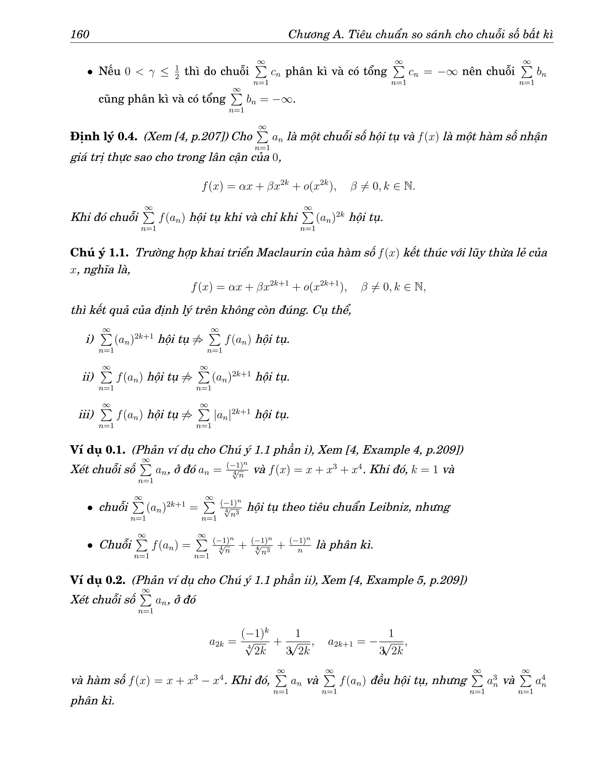 160 Chương A. Tiêu chuẩn so sánh cho chuỗi số bất kì
• Nếu 0  γ ≤ 1
2
thì do chuỗi
∞
P
n=1
cn phân kì và có tổng
∞
P
n=1
cn = −∞ nên chuỗi
∞
P
n=1
bn
cũng phân kì và có tổng
∞
P
n=1
bn = −∞.
Định lý 0.4. (Xem [4, p.207]) Cho
∞
P
n=1
an là một chuỗi số hội tụ và f(x) là một hàm số nhận
giá trị thực sao cho trong lân cận của 0,
f(x) = αx + βx2k
+ o(x2k
), β 6= 0, k ∈ N.
Khi đó chuỗi
∞
P
n=1
f(an) hội tụ khi và chỉ khi
∞
P
n=1
(an)2k
hội tụ.
Chú ý 1.1. Trường hợp khai triển Maclaurin của hàm số f(x) kết thúc với lũy thừa lẻ của
x, nghĩa là,
f(x) = αx + βx2k+1
+ o(x2k+1
), β 6= 0, k ∈ N,
thì kết quả của định lý trên không còn đúng. Cụ thể,
i)
∞
P
n=1
(an)2k+1
hội tụ 6⇒
∞
P
n=1
f(an) hội tụ.
ii)
∞
P
n=1
f(an) hội tụ 6⇒
∞
P
n=1
(an)2k+1
hội tụ.
iii)
∞
P
n=1
f(an) hội tụ 6⇒
∞
P
n=1
|an|2k+1
hội tụ.
Ví dụ 0.1. (Phản ví dụ cho Chú ý 1.1 phần i), Xem [4, Example 4, p.209])
Xét chuỗi số
∞
P
n=1
an, ở đó an = (−1)n
4
√
n
và f(x) = x + x3
+ x4
. Khi đó, k = 1 và
• chuỗi
∞
P
n=1
(an)2k+1
=
∞
P
n=1
(−1)n
4
√
n3
hội tụ theo tiêu chuẩn Leibniz, nhưng
• Chuỗi
∞
P
n=1
f(an) =
∞
P
n=1
(−1)n
4
√
n
+ (−1)n
4
√
n3
+ (−1)n
n
là phân kì.
Ví dụ 0.2. (Phản ví dụ cho Chú ý 1.1 phần ii), Xem [4, Example 5, p.209])
Xét chuỗi số
∞
P
n=1
an, ở đó
a2k =
(−1)k
4
√
2k
+
1
3
√
2k
, a2k+1 = −
1
3
√
2k
,
và hàm số f(x) = x + x3
− x4
. Khi đó,
∞
P
n=1
an và
∞
P
n=1
f(an) đều hội tụ, nhưng
∞
P
n=1
a3
n và
∞
P
n=1
a4
n
phân kì.
 