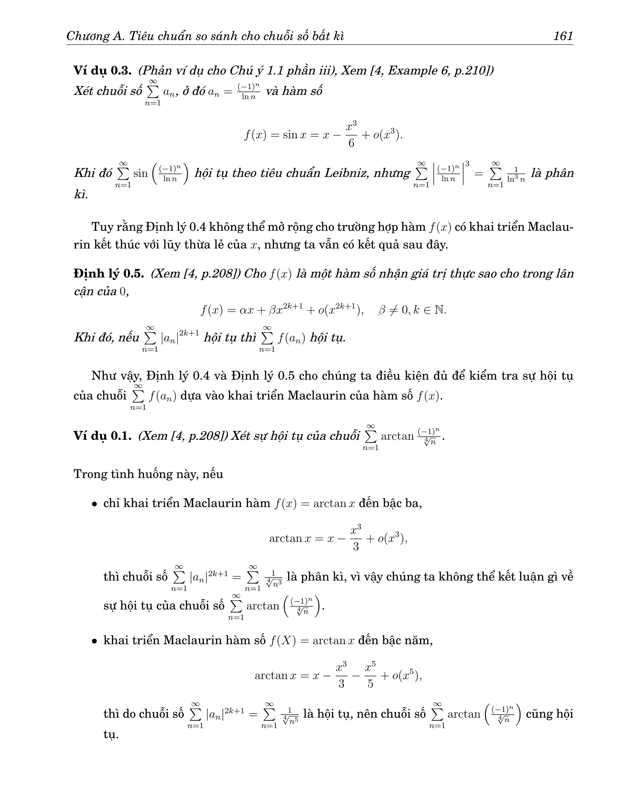Chương A. Tiêu chuẩn so sánh cho chuỗi số bất kì 161
Ví dụ 0.3. (Phản ví dụ cho Chú ý 1.1 phần iii), Xem [4, Example 6, p.210])
Xét chuỗi số
∞
P
n=1
an, ở đó an = (−1)n
ln n
và hàm số
f(x) = sin x = x −
x3
6
+ o(x3
).
Khi đó
∞
P
n=1
sin

(−1)n
ln n

hội tụ theo tiêu chuẩn Leibniz, nhưng
∞
P
n=1
(−1)n
ln n
3
=
∞
P
n=1
1
ln3
n
là phân
kì.
Tuy rằng Định lý 0.4 không thể mở rộng cho trường hợp hàm f(x) có khai triển Maclau-
rin kết thúc với lũy thừa lẻ của x, nhưng ta vẫn có kết quả sau đây.
Định lý 0.5. (Xem [4, p.208]) Cho f(x) là một hàm số nhận giá trị thực sao cho trong lân
cận của 0,
f(x) = αx + βx2k+1
+ o(x2k+1
), β 6= 0, k ∈ N.
Khi đó, nếu
∞
P
n=1
|an|2k+1
hội tụ thì
∞
P
n=1
f(an) hội tụ.
Như vậy, Định lý 0.4 và Định lý 0.5 cho chúng ta điều kiện đủ để kiểm tra sự hội tụ
của chuỗi
∞
P
n=1
f(an) dựa vào khai triển Maclaurin của hàm số f(x).
Ví dụ 0.1. (Xem [4, p.208]) Xét sự hội tụ của chuỗi
∞
P
n=1
arctan (−1)n
4
√
n
.
Trong tình huống này, nếu
• chỉ khai triển Maclaurin hàm f(x) = arctan x đến bậc ba,
arctan x = x −
x3
3
+ o(x3
),
thì chuỗi số
∞
P
n=1
|an|2k+1
=
∞
P
n=1
1
4
√
n3
là phân kì, vì vậy chúng ta không thể kết luận gì về
sự hội tụ của chuỗi số
∞
P
n=1
arctan

(−1)n
4
√
n

.
• khai triển Maclaurin hàm số f(X) = arctan x đến bậc năm,
arctan x = x −
x3
3
−
x5
5
+ o(x5
),
thì do chuỗi số
∞
P
n=1
|an|2k+1
=
∞
P
n=1
1
4
√
n5
là hội tụ, nên chuỗi số
∞
P
n=1
arctan

(−1)n
4
√
n

cũng hội
tụ.
 