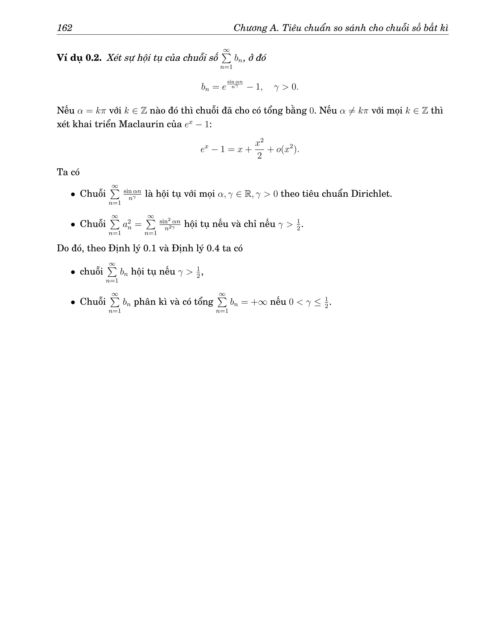 162 Chương A. Tiêu chuẩn so sánh cho chuỗi số bất kì
Ví dụ 0.2. Xét sự hội tụ của chuỗi số
∞
P
n=1
bn, ở đó
bn = e
sin αn
nγ
− 1, γ  0.
Nếu α = kπ với k ∈ Z nào đó thì chuỗi đã cho có tổng bằng 0. Nếu α 6= kπ với mọi k ∈ Z thì
xét khai triển Maclaurin của ex
− 1:
ex
− 1 = x +
x2
2
+ o(x2
).
Ta có
• Chuỗi
∞
P
n=1
sin αn
nγ là hội tụ với mọi α, γ ∈ R, γ  0 theo tiêu chuẩn Dirichlet.
• Chuỗi
∞
P
n=1
a2
n =
∞
P
n=1
sin2 αn
n2γ hội tụ nếu và chỉ nếu γ  1
2
.
Do đó, theo Định lý 0.1 và Định lý 0.4 ta có
• chuỗi
∞
P
n=1
bn hội tụ nếu γ  1
2
,
• Chuỗi
∞
P
n=1
bn phân kì và có tổng
∞
P
n=1
bn = +∞ nếu 0  γ ≤ 1
2
.
 