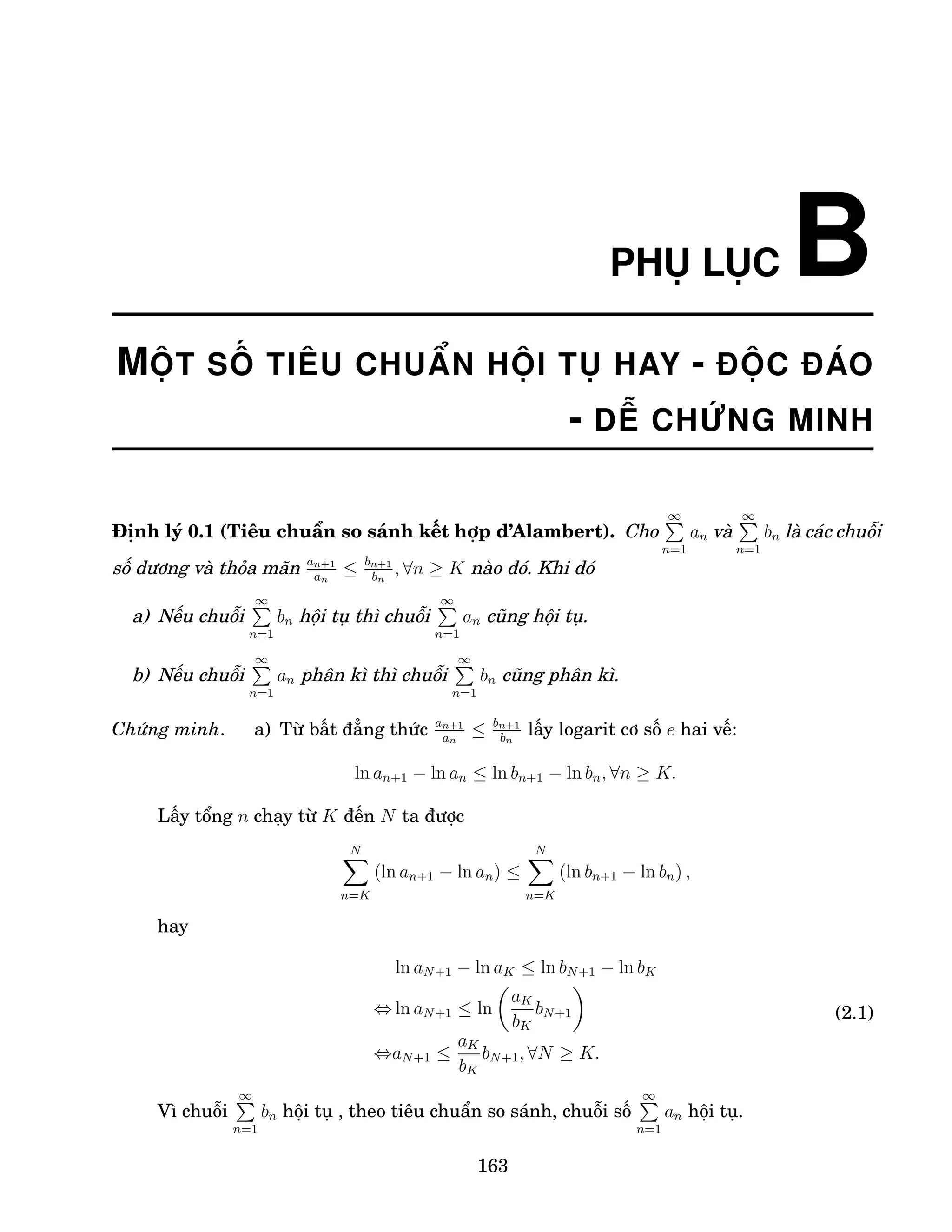 PHỤ LỤC B
MỘT SỐ TIÊU CHUẨN HỘI TỤ HAY - ĐỘC ĐÁO
- DỄ CHỨNG MINH
Định lý 0.1 (Tiêu chuẩn so sánh kết hợp d’Alambert). Cho
∞
P
n=1
an và
∞
P
n=1
bn là các chuỗi
số dương và thỏa mãn an+1
an
≤ bn+1
bn
, ∀n ≥ K nào đó. Khi đó
a) Nếu chuỗi
∞
P
n=1
bn hội tụ thì chuỗi
∞
P
n=1
an cũng hội tụ.
b) Nếu chuỗi
∞
P
n=1
an phân kì thì chuỗi
∞
P
n=1
bn cũng phân kì.
Chứng minh. a) Từ bất đẳng thức an+1
an
≤ bn+1
bn
lấy logarit cơ số e hai vế:
ln an+1 − ln an ≤ ln bn+1 − ln bn, ∀n ≥ K.
Lấy tổng n chạy từ K đến N ta được
N
X
n=K
(ln an+1 − ln an) ≤
N
X
n=K
(ln bn+1 − ln bn) ,
hay
ln aN+1 − ln aK ≤ ln bN+1 − ln bK
⇔ ln aN+1 ≤ ln

aK
bK
bN+1

⇔aN+1 ≤
aK
bK
bN+1, ∀N ≥ K.
(2.1)
Vì chuỗi
∞
P
n=1
bn hội tụ , theo tiêu chuẩn so sánh, chuỗi số
∞
P
n=1
an hội tụ.
163
 