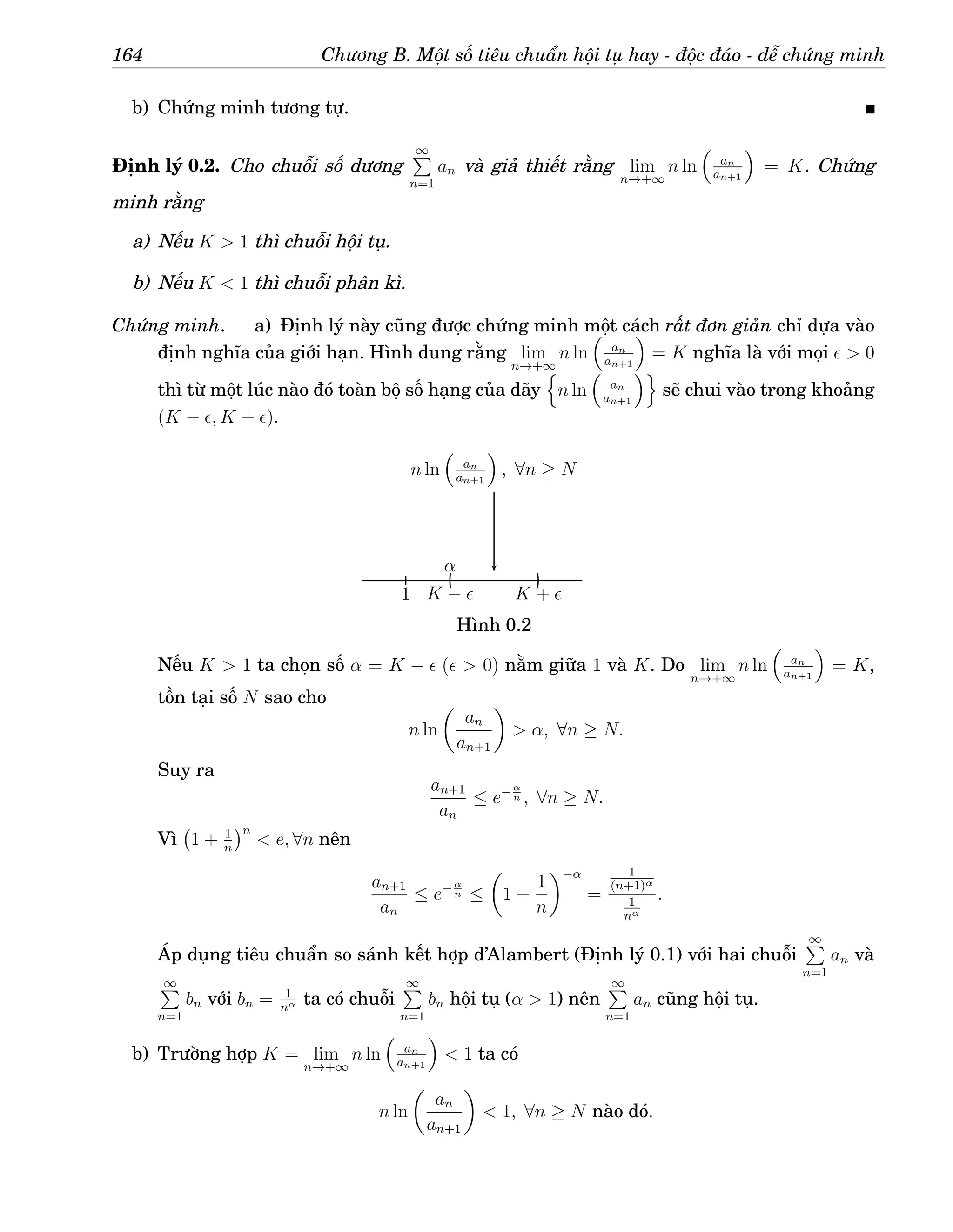 164 Chương B. Một số tiêu chuẩn hội tụ hay - độc đáo - dễ chứng minh
b) Chứng minh tương tự.
Định lý 0.2. Cho chuỗi số dương
∞
P
n=1
an và giả thiết rằng lim
n→+∞
n ln

an
an+1

= K. Chứng
minh rằng
a) Nếu K  1 thì chuỗi hội tụ.
b) Nếu K  1 thì chuỗi phân kì.
Chứng minh. a) Định lý này cũng được chứng minh một cách rất đơn giản chỉ dựa vào
định nghĩa của giới hạn. Hình dung rằng lim
n→+∞
n ln

an
an+1

= K nghĩa là với mọi ǫ  0
thì từ một lúc nào đó toàn bộ số hạng của dãy
n
n ln

an
an+1
o
sẽ chui vào trong khoảng
(K − ǫ, K + ǫ).
K + ǫ
K − ǫ
n ln

an
an+1

, ∀n ≥ N
1
α
Hình 0.2
Nếu K  1 ta chọn số α = K − ǫ (ǫ  0) nằm giữa 1 và K. Do lim
n→+∞
n ln

an
an+1

= K,
tồn tại số N sao cho
n ln

an
an+1

 α, ∀n ≥ N.
Suy ra
an+1
an
≤ e− α
n , ∀n ≥ N.
Vì 1 + 1
n
n
 e, ∀n nên
an+1
an
≤ e− α
n ≤

1 +
1
n
−α
=
1
(n+1)α
1
nα
.
Áp dụng tiêu chuẩn so sánh kết hợp d’Alambert (Định lý 0.1) với hai chuỗi
∞
P
n=1
an và
∞
P
n=1
bn với bn = 1
nα ta có chuỗi
∞
P
n=1
bn hội tụ (α  1) nên
∞
P
n=1
an cũng hội tụ.
b) Trường hợp K = lim
n→+∞
n ln

an
an+1

 1 ta có
n ln

an
an+1

 1, ∀n ≥ N nào đó.
 
