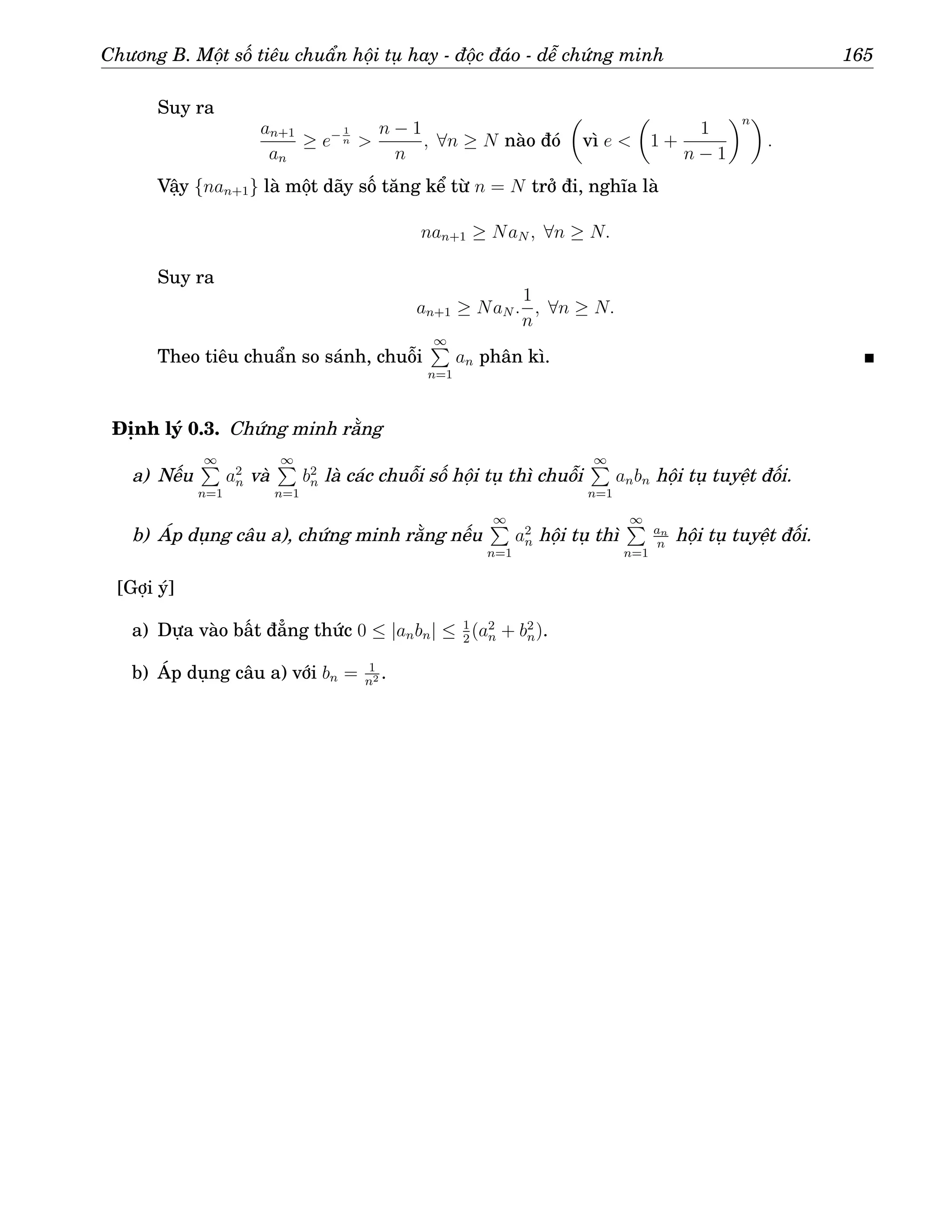 Chương B. Một số tiêu chuẩn hội tụ hay - độc đáo - dễ chứng minh 165
Suy ra
an+1
an
≥ e− 1
n 
n − 1
n
, ∀n ≥ N nào đó

vì e 

1 +
1
n − 1
n
.
Vậy {nan+1} là một dãy số tăng kể từ n = N trở đi, nghĩa là
nan+1 ≥ NaN , ∀n ≥ N.
Suy ra
an+1 ≥ NaN .
1
n
, ∀n ≥ N.
Theo tiêu chuẩn so sánh, chuỗi
∞
P
n=1
an phân kì.
Định lý 0.3. Chứng minh rằng
a) Nếu
∞
P
n=1
a2
n và
∞
P
n=1
b2
n là các chuỗi số hội tụ thì chuỗi
∞
P
n=1
anbn hội tụ tuyệt đối.
b) Áp dụng câu a), chứng minh rằng nếu
∞
P
n=1
a2
n hội tụ thì
∞
P
n=1
an
n
hội tụ tuyệt đối.
[Gợi ý]
a) Dựa vào bất đẳng thức 0 ≤ |anbn| ≤ 1
2
(a2
n + b2
n).
b) Áp dụng câu a) với bn = 1
n2 .
 