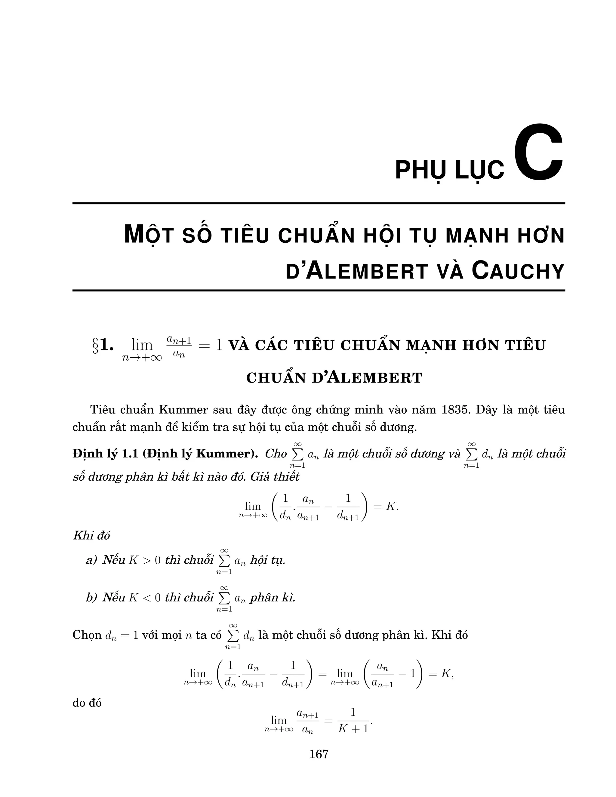 PHỤ LỤC C
MỘT SỐ TIÊU CHUẨN HỘI TỤ MẠNH HƠN
D’ALEMBERT VÀ CAUCHY
§1. lim
n→+∞
an+1
an
= 1 VÀ CÁC TIÊU CHUẨN MẠNH HƠN TIÊU
CHUẨN D’ALEMBERT
Tiêu chuẩn Kummer sau đây được ông chứng minh vào năm 1835. Đây là một tiêu
chuẩn rất mạnh để kiểm tra sự hội tụ của một chuỗi số dương.
Định lý 1.1 (Định lý Kummer). Cho
∞
P
n=1
an là một chuỗi số dương và
∞
P
n=1
dn là một chuỗi
số dương phân kì bất kì nào đó. Giả thiết
lim
n→+∞

1
dn
.
an
an+1
−
1
dn+1

= K.
Khi đó
a) Nếu K  0 thì chuỗi
∞
P
n=1
an hội tụ.
b) Nếu K  0 thì chuỗi
∞
P
n=1
an phân kì.
Chọn dn = 1 với mọi n ta có
∞
P
n=1
dn là một chuỗi số dương phân kì. Khi đó
lim
n→+∞

1
dn
.
an
an+1
−
1
dn+1

= lim
n→+∞

an
an+1
− 1

= K,
do đó
lim
n→+∞
an+1
an
=
1
K + 1
.
167
 