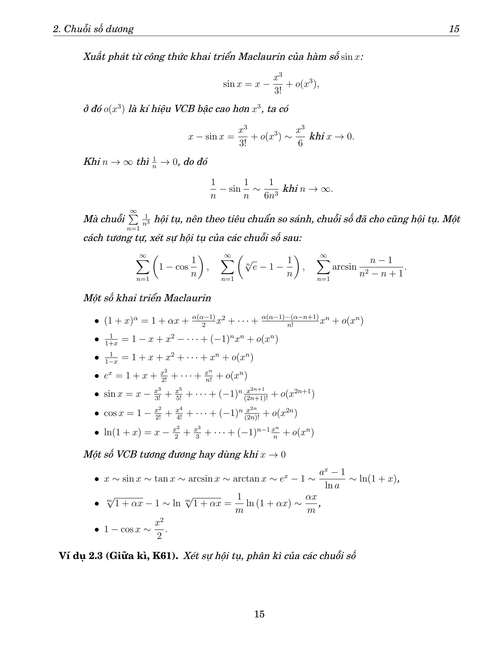 2. Chuỗi số dương 15
Xuất phát từ công thức khai triển Maclaurin của hàm số sin x:
sin x = x −
x3
3!
+ o(x3
),
ở đó o(x3
) là kí hiệu VCB bậc cao hơn x3
, ta có
x − sin x =
x3
3!
+ o(x3
) ∼
x3
6
khi x → 0.
Khi n → ∞ thì 1
n
→ 0, do đó
1
n
− sin
1
n
∼
1
6n3
khi n → ∞.
Mà chuỗi
∞
P
n=1
1
n3 hội tụ, nên theo tiêu chuẩn so sánh, chuỗi số đã cho cũng hội tụ. Một
cách tương tự, xét sự hội tụ của các chuỗi số sau:
∞
X
n=1

1 − cos
1
n

,
∞
X
n=1

n
√
e − 1 −
1
n

,
∞
X
n=1
arcsin
n − 1
n2 − n + 1
.
Một số khai triển Maclaurin
• (1 + x)α
= 1 + αx + α(α−1)
2
x2
+ · · · + α(α−1)···(α−n+1)
n!
xn
+ o(xn
)
• 1
1+x
= 1 − x + x2
− · · · + (−1)n
xn
+ o(xn
)
• 1
1−x
= 1 + x + x2
+ · · · + xn
+ o(xn
)
• ex
= 1 + x + x2
2!
+ · · · + xn
n!
+ o(xn
)
• sin x = x − x3
3!
+ x5
5!
+ · · · + (−1)n x2n+1
(2n+1)!
+ o(x2n+1
)
• cos x = 1 − x2
2!
+ x4
4!
+ · · · + (−1)n x2n
(2n)!
+ o(x2n
)
• ln(1 + x) = x − x2
2
+ x3
3
+ · · · + (−1)n−1 xn
n
+ o(xn
)
Một số VCB tương đương hay dùng khi x → 0
• x ∼ sin x ∼ tan x ∼ arcsin x ∼ arctan x ∼ ex
− 1 ∼
ax
− 1
ln a
∼ ln(1 + x),
• m
√
1 + αx − 1 ∼ ln m
√
1 + αx =
1
m
ln (1 + αx) ∼
αx
m
,
• 1 − cos x ∼
x2
2
.
Ví dụ 2.3 (Giữa kì, K61). Xét sự hội tụ, phân kì của các chuỗi số
15
 