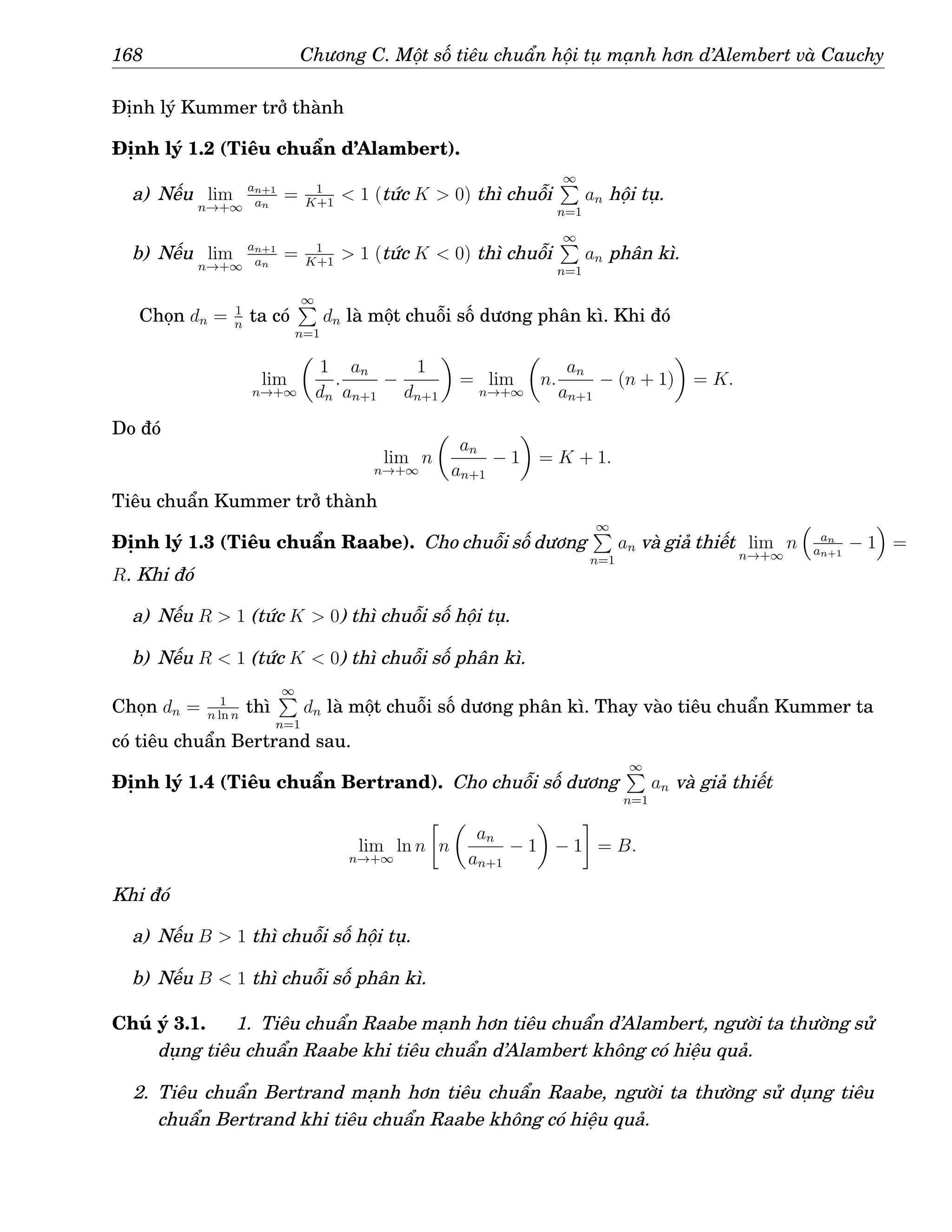 168 Chương C. Một số tiêu chuẩn hội tụ mạnh hơn d’Alembert và Cauchy
Định lý Kummer trở thành
Định lý 1.2 (Tiêu chuẩn d’Alambert).
a) Nếu lim
n→+∞
an+1
an
= 1
K+1
 1 (tức K  0) thì chuỗi
∞
P
n=1
an hội tụ.
b) Nếu lim
n→+∞
an+1
an
= 1
K+1
 1 (tức K  0) thì chuỗi
∞
P
n=1
an phân kì.
Chọn dn = 1
n
ta có
∞
P
n=1
dn là một chuỗi số dương phân kì. Khi đó
lim
n→+∞

1
dn
.
an
an+1
−
1
dn+1

= lim
n→+∞

n.
an
an+1
− (n + 1)

= K.
Do đó
lim
n→+∞
n

an
an+1
− 1

= K + 1.
Tiêu chuẩn Kummer trở thành
Định lý 1.3 (Tiêu chuẩn Raabe). Cho chuỗi số dương
∞
P
n=1
an và giả thiết lim
n→+∞
n

an
an+1
− 1

=
R. Khi đó
a) Nếu R  1 (tức K  0) thì chuỗi số hội tụ.
b) Nếu R  1 (tức K  0) thì chuỗi số phân kì.
Chọn dn = 1
n ln n
thì
∞
P
n=1
dn là một chuỗi số dương phân kì. Thay vào tiêu chuẩn Kummer ta
có tiêu chuẩn Bertrand sau.
Định lý 1.4 (Tiêu chuẩn Bertrand). Cho chuỗi số dương
∞
P
n=1
an và giả thiết
lim
n→+∞
ln n

n

an
an+1
− 1

− 1

= B.
Khi đó
a) Nếu B  1 thì chuỗi số hội tụ.
b) Nếu B  1 thì chuỗi số phân kì.
Chú ý 3.1. 1. Tiêu chuẩn Raabe mạnh hơn tiêu chuẩn d’Alambert, người ta thường sử
dụng tiêu chuẩn Raabe khi tiêu chuẩn d’Alambert không có hiệu quả.
2. Tiêu chuẩn Bertrand mạnh hơn tiêu chuẩn Raabe, người ta thường sử dụng tiêu
chuẩn Bertrand khi tiêu chuẩn Raabe không có hiệu quả.
 