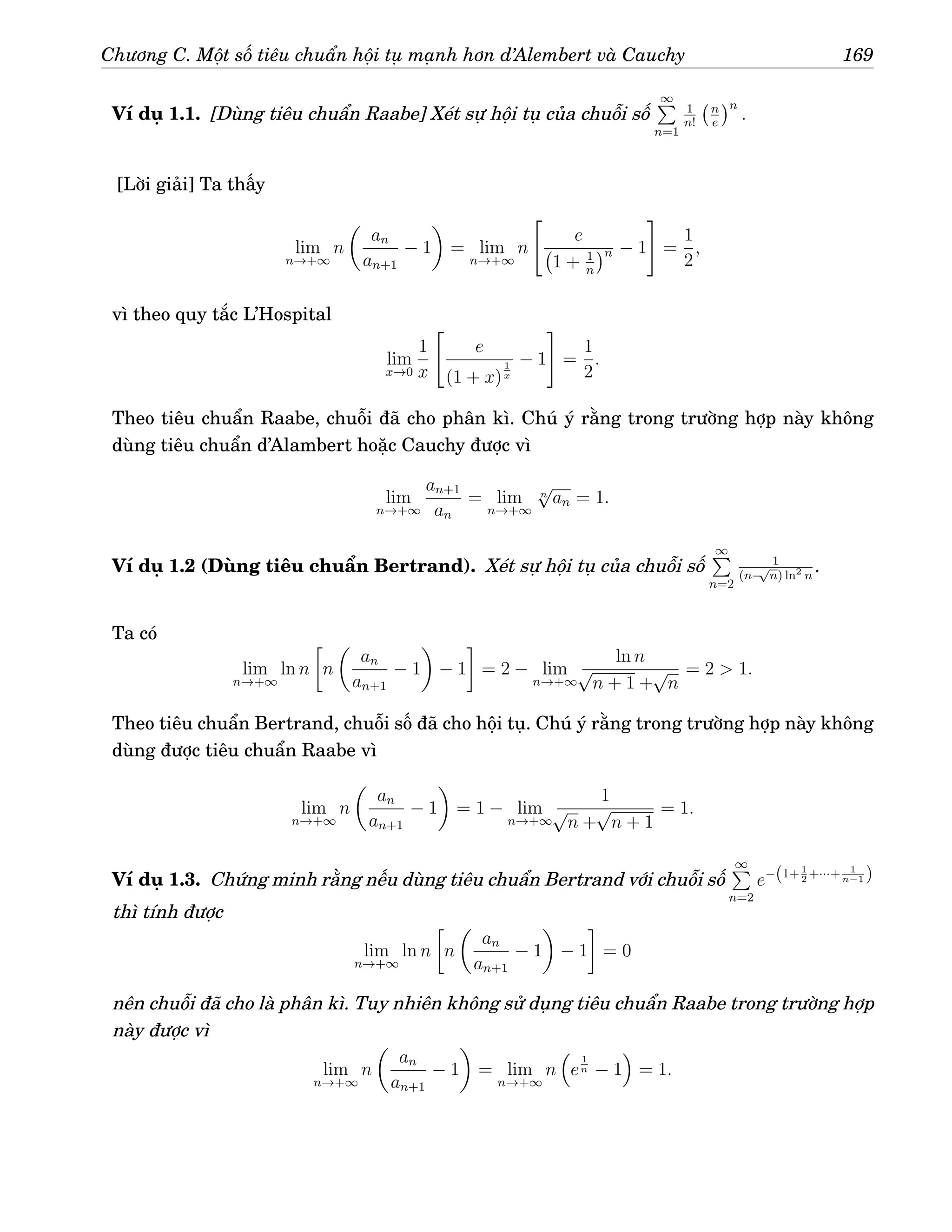 Chương C. Một số tiêu chuẩn hội tụ mạnh hơn d’Alembert và Cauchy 169
Ví dụ 1.1. [Dùng tiêu chuẩn Raabe] Xét sự hội tụ của chuỗi số
∞
P
n=1
1
n!
n
e
n
.
[Lời giải] Ta thấy
lim
n→+∞
n

an
an+1
− 1

= lim
n→+∞
n

e
1 + 1
n
n − 1
#
=
1
2
,
vì theo quy tắc L’Hospital
lim
x→0
1
x

e
(1 + x)
1
x
− 1
#
=
1
2
.
Theo tiêu chuẩn Raabe, chuỗi đã cho phân kì. Chú ý rằng trong trường hợp này không
dùng tiêu chuẩn d’Alambert hoặc Cauchy được vì
lim
n→+∞
an+1
an
= lim
n→+∞
n
√
an = 1.
Ví dụ 1.2 (Dùng tiêu chuẩn Bertrand). Xét sự hội tụ của chuỗi số
∞
P
n=2
1
(n−
√
n) ln2
n
.
Ta có
lim
n→+∞
ln n

n

an
an+1
− 1

− 1

= 2 − lim
n→+∞
ln n
√
n + 1 +
√
n
= 2  1.
Theo tiêu chuẩn Bertrand, chuỗi số đã cho hội tụ. Chú ý rằng trong trường hợp này không
dùng được tiêu chuẩn Raabe vì
lim
n→+∞
n

an
an+1
− 1

= 1 − lim
n→+∞
1
√
n +
√
n + 1
= 1.
Ví dụ 1.3. Chứng minh rằng nếu dùng tiêu chuẩn Bertrand với chuỗi số
∞
P
n=2
e−(1+ 1
2
+···+ 1
n−1 )
thì tính được
lim
n→+∞
ln n

n

an
an+1
− 1

− 1

= 0
nên chuỗi đã cho là phân kì. Tuy nhiên không sử dụng tiêu chuẩn Raabe trong trường hợp
này được vì
lim
n→+∞
n

an
an+1
− 1

= lim
n→+∞
n

e
1
n − 1

= 1.
 