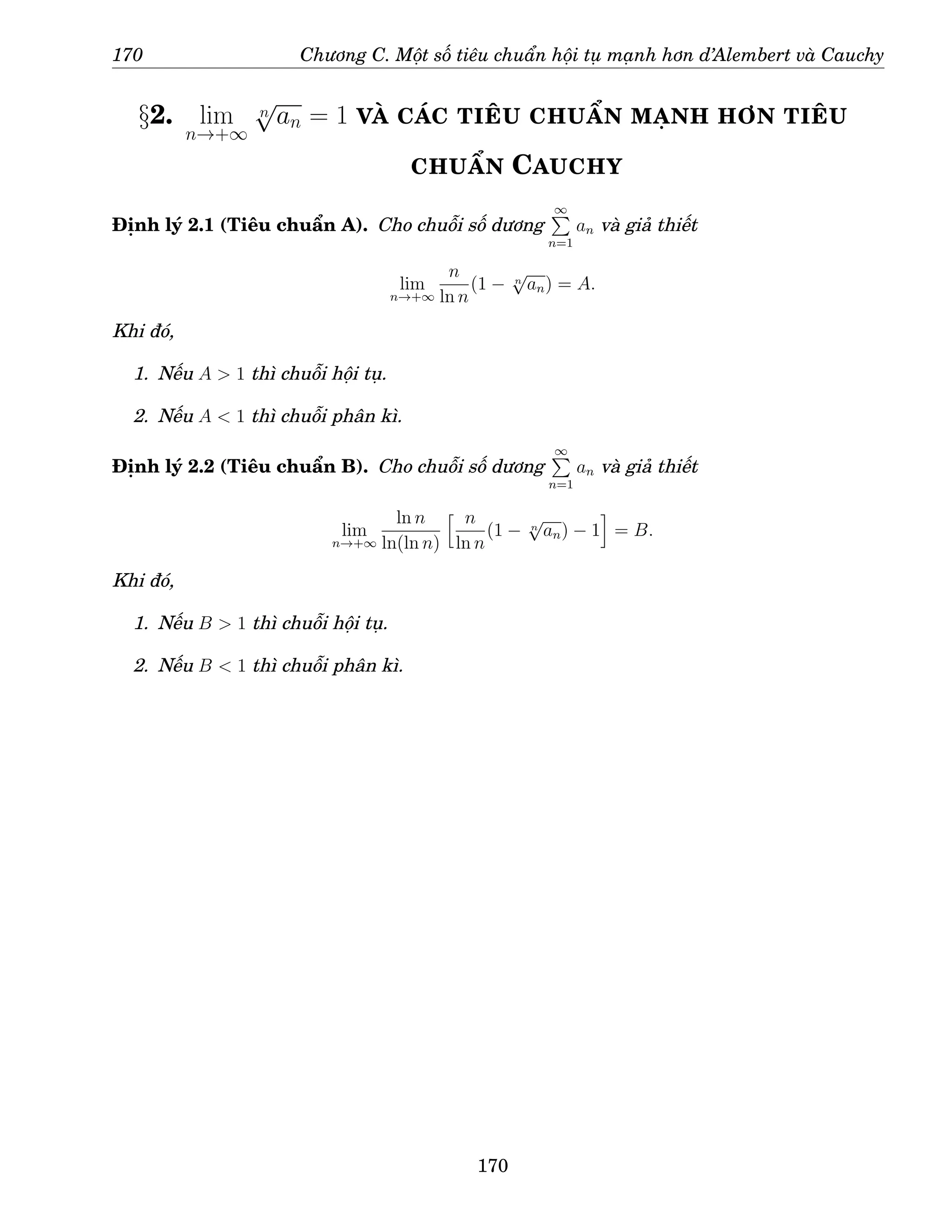 170 Chương C. Một số tiêu chuẩn hội tụ mạnh hơn d’Alembert và Cauchy
§2. lim
n→+∞
n
√
an = 1 VÀ CÁC TIÊU CHUẨN MẠNH HƠN TIÊU
CHUẨN CAUCHY
Định lý 2.1 (Tiêu chuẩn A). Cho chuỗi số dương
∞
P
n=1
an và giả thiết
lim
n→+∞
n
ln n
(1 − n
√
an) = A.
Khi đó,
1. Nếu A  1 thì chuỗi hội tụ.
2. Nếu A  1 thì chuỗi phân kì.
Định lý 2.2 (Tiêu chuẩn B). Cho chuỗi số dương
∞
P
n=1
an và giả thiết
lim
n→+∞
ln n
ln(ln n)
h n
ln n
(1 − n
√
an) − 1
i
= B.
Khi đó,
1. Nếu B  1 thì chuỗi hội tụ.
2. Nếu B  1 thì chuỗi phân kì.
170
 