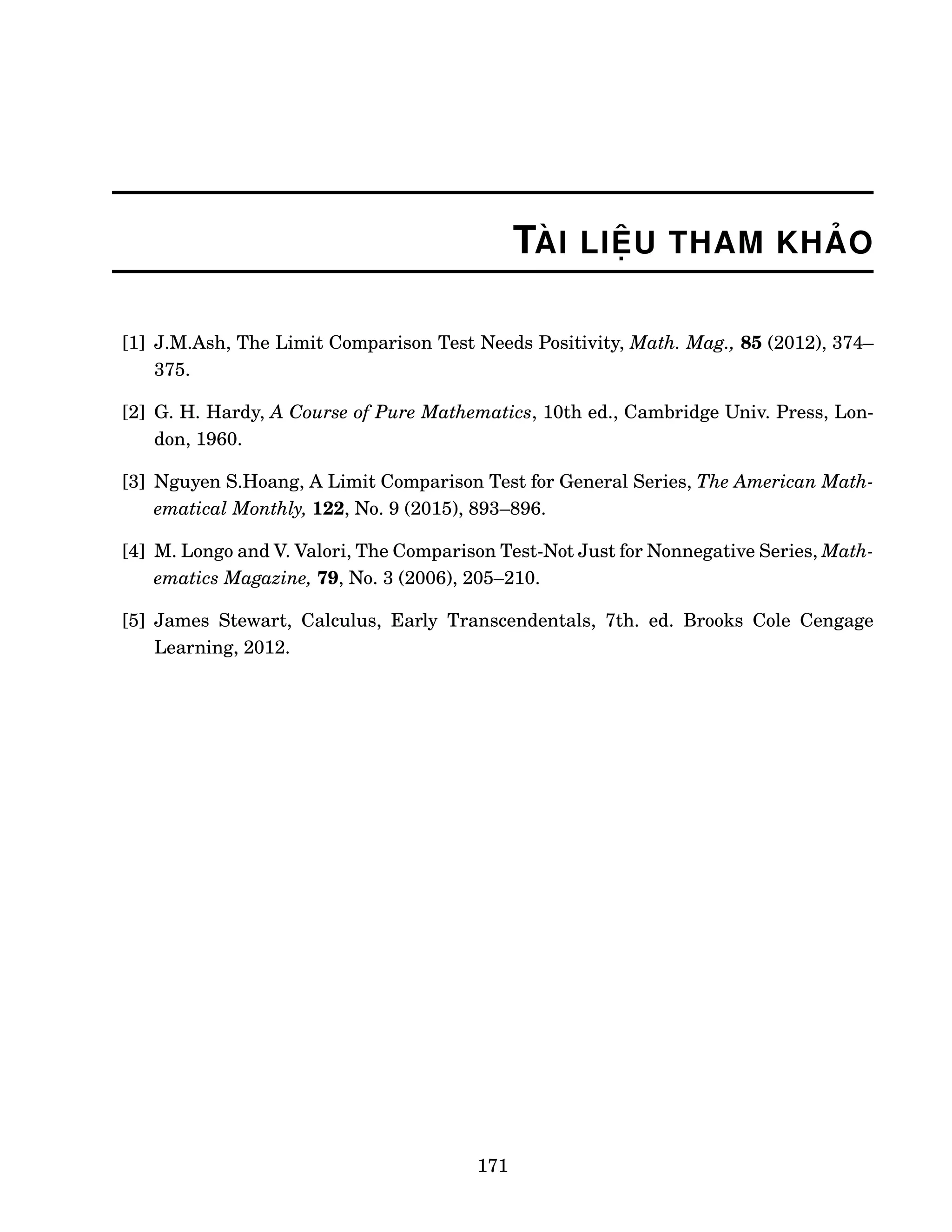 TÀI LIỆU THAM KHẢO
[1] J.M.Ash, The Limit Comparison Test Needs Positivity, Math. Mag., 85 (2012), 374–
375.
[2] G. H. Hardy, A Course of Pure Mathematics, 10th ed., Cambridge Univ. Press, Lon-
don, 1960.
[3] Nguyen S.Hoang, A Limit Comparison Test for General Series, The American Math-
ematical Monthly, 122, No. 9 (2015), 893–896.
[4] M. Longo and V. Valori, The Comparison Test-Not Just for Nonnegative Series, Math-
ematics Magazine, 79, No. 3 (2006), 205–210.
[5] James Stewart, Calculus, Early Transcendentals, 7th. ed. Brooks Cole Cengage
Learning, 2012.
171
 