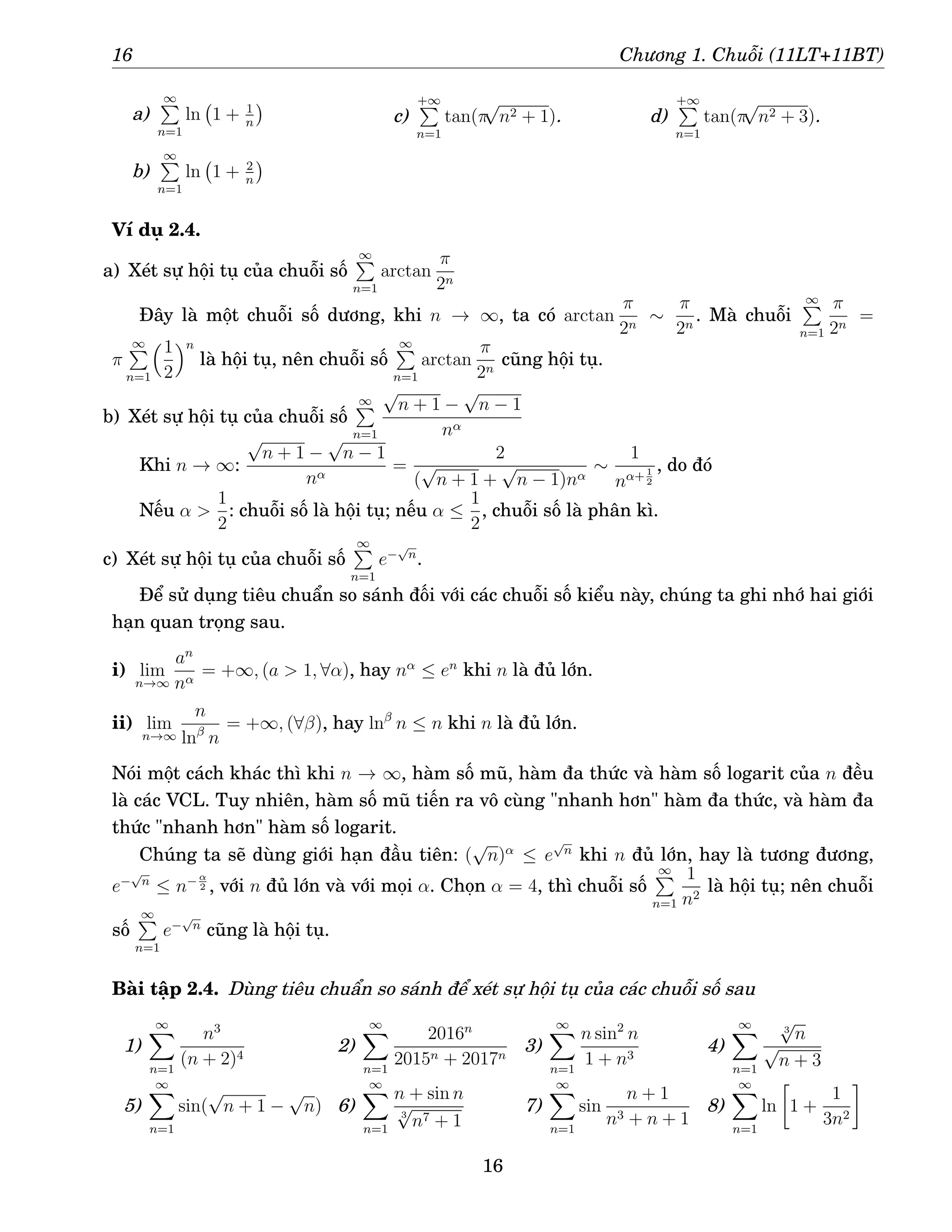 16 Chương 1. Chuỗi (11LT+11BT)
a)
∞
P
n=1
ln 1 + 1
n

b)
∞
P
n=1
ln 1 + 2
n

c)
+∞
P
n=1
tan(π
√
n2 + 1). d)
+∞
P
n=1
tan(π
√
n2 + 3).
Ví dụ 2.4.
a) Xét sự hội tụ của chuỗi số
∞
P
n=1
arctan
π
2n
Đây là một chuỗi số dương, khi n → ∞, ta có arctan
π
2n
∼
π
2n
. Mà chuỗi
∞
P
n=1
π
2n
=
π
∞
P
n=1
1
2
n
là hội tụ, nên chuỗi số
∞
P
n=1
arctan
π
2n
cũng hội tụ.
b) Xét sự hội tụ của chuỗi số
∞
P
n=1
√
n + 1 −
√
n − 1
nα
Khi n → ∞:
√
n + 1 −
√
n − 1
nα
=
2
(
√
n + 1 +
√
n − 1)nα
∼
1
nα+ 1
2
, do đó
Nếu α 
1
2
: chuỗi số là hội tụ; nếu α ≤
1
2
, chuỗi số là phân kì.
c) Xét sự hội tụ của chuỗi số
∞
P
n=1
e−
√
n
.
Để sử dụng tiêu chuẩn so sánh đối với các chuỗi số kiểu này, chúng ta ghi nhớ hai giới
hạn quan trọng sau.
i) lim
n→∞
an
nα
= +∞, (a  1, ∀α), hay nα
≤ en
khi n là đủ lớn.
ii) lim
n→∞
n
lnβ
n
= +∞, (∀β), hay lnβ
n ≤ n khi n là đủ lớn.
Nói một cách khác thì khi n → ∞, hàm số mũ, hàm đa thức và hàm số logarit của n đều
là các VCL. Tuy nhiên, hàm số mũ tiến ra vô cùng nhanh hơn hàm đa thức, và hàm đa
thức nhanh hơn hàm số logarit.
Chúng ta sẽ dùng giới hạn đầu tiên: (
√
n)α
≤ e
√
n
khi n đủ lớn, hay là tương đương,
e−
√
n
≤ n− α
2 , với n đủ lớn và với mọi α. Chọn α = 4, thì chuỗi số
∞
P
n=1
1
n2
là hội tụ; nên chuỗi
số
∞
P
n=1
e−
√
n
cũng là hội tụ.
Bài tập 2.4. Dùng tiêu chuẩn so sánh để xét sự hội tụ của các chuỗi số sau
1)
∞
X
n=1
n3
(n + 2)4
2)
∞
X
n=1
2016n
2015n + 2017n
3)
∞
X
n=1
n sin2
n
1 + n3
4)
∞
X
n=1
3
√
n
√
n + 3
5)
∞
X
n=1
sin(
√
n + 1 −
√
n) 6)
∞
X
n=1
n + sin n
3
√
n7 + 1
7)
∞
X
n=1
sin
n + 1
n3 + n + 1
8)
∞
X
n=1
ln

1 +
1
3n2

16
 