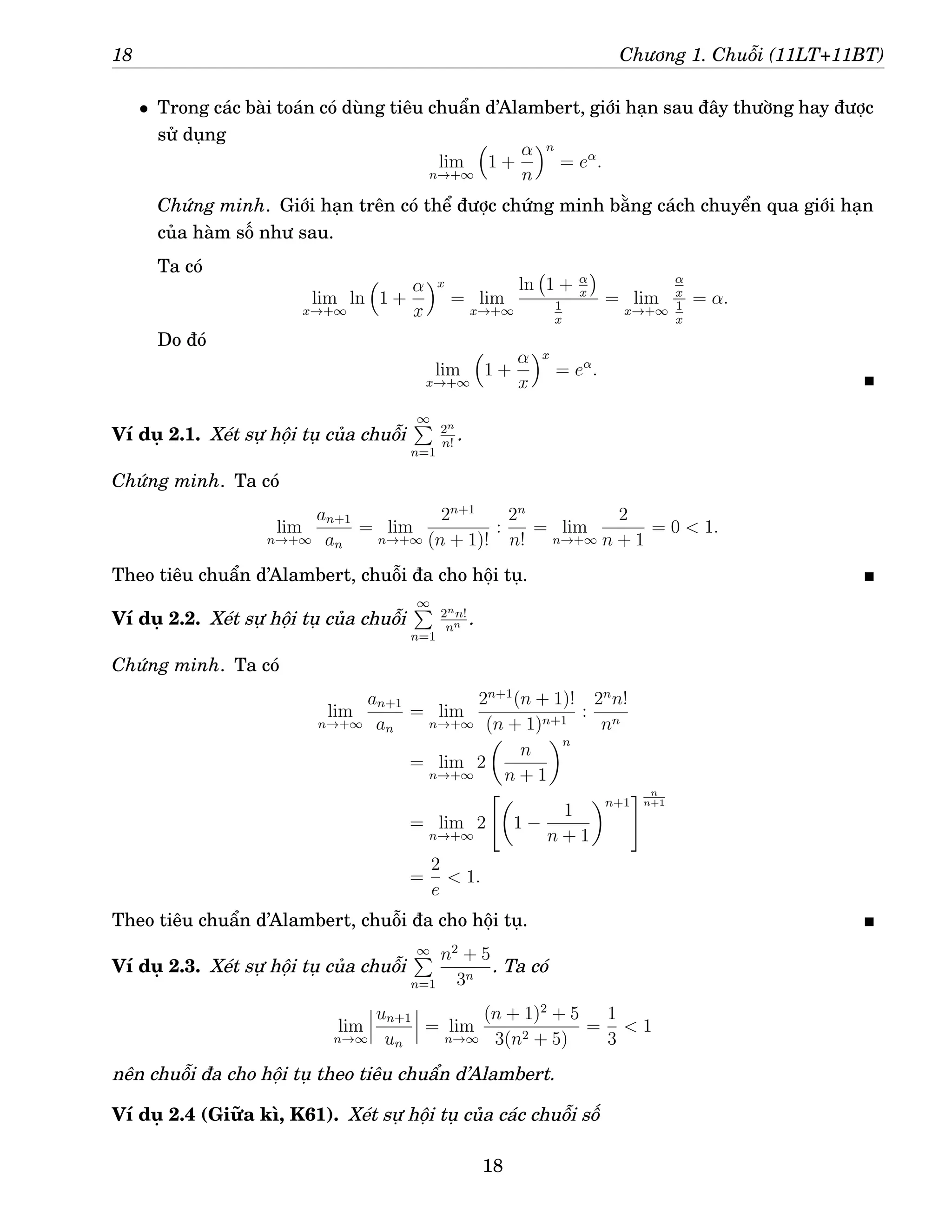 18 Chương 1. Chuỗi (11LT+11BT)
• Trong các bài toán có dùng tiêu chuẩn d’Alambert, giới hạn sau đây thường hay được
sử dụng
lim
n→+∞

1 +
α
n
n
= eα
.
Chứng minh. Giới hạn trên có thể được chứng minh bằng cách chuyển qua giới hạn
của hàm số như sau.
Ta có
lim
x→+∞
ln

1 +
α
x
x
= lim
x→+∞
ln 1 + α
x

1
x
= lim
x→+∞
α
x
1
x
= α.
Do đó
lim
x→+∞

1 +
α
x
x
= eα
.
Ví dụ 2.1. Xét sự hội tụ của chuỗi
∞
P
n=1
2n
n!
.
Chứng minh. Ta có
lim
n→+∞
an+1
an
= lim
n→+∞
2n+1
(n + 1)!
:
2n
n!
= lim
n→+∞
2
n + 1
= 0  1.
Theo tiêu chuẩn d’Alambert, chuỗi đa cho hội tụ.
Ví dụ 2.2. Xét sự hội tụ của chuỗi
∞
P
n=1
2nn!
nn .
Chứng minh. Ta có
lim
n→+∞
an+1
an
= lim
n→+∞
2n+1
(n + 1)!
(n + 1)n+1
:
2n
n!
nn
= lim
n→+∞
2

n
n + 1
n
= lim
n→+∞
2

1 −
1
n + 1
n+1
# n
n+1
=
2
e
 1.
Theo tiêu chuẩn d’Alambert, chuỗi đa cho hội tụ.
Ví dụ 2.3. Xét sự hội tụ của chuỗi
∞
P
n=1
n2
+ 5
3n
. Ta có
lim
n→∞
un+1
un
= lim
n→∞
(n + 1)2
+ 5
3(n2 + 5)
=
1
3
 1
nên chuỗi đa cho hội tụ theo tiêu chuẩn d’Alambert.
Ví dụ 2.4 (Giữa kì, K61). Xét sự hội tụ của các chuỗi số
18
 