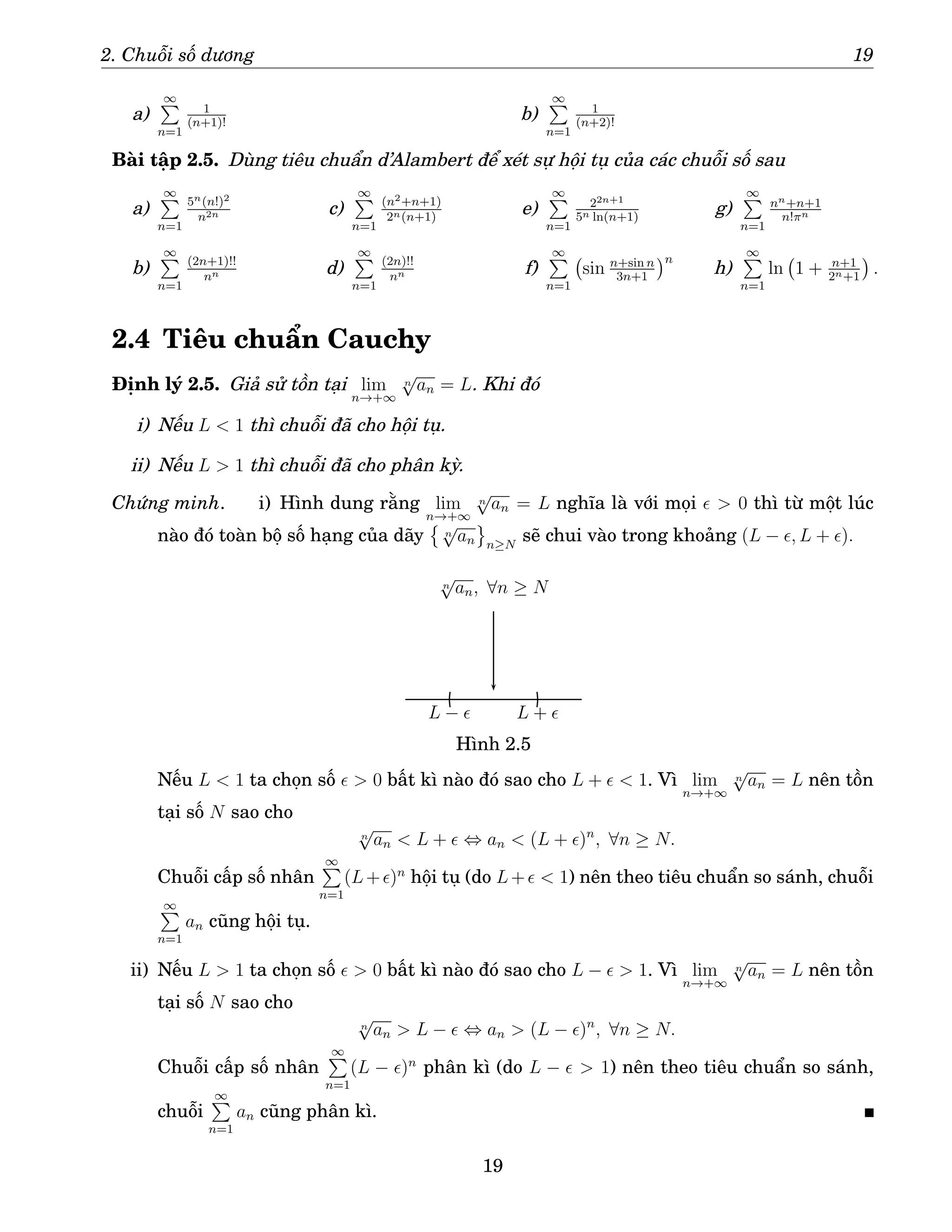 2. Chuỗi số dương 19
a)
∞
P
n=1
1
(n+1)!
b)
∞
P
n=1
1
(n+2)!
Bài tập 2.5. Dùng tiêu chuẩn d’Alambert để xét sự hội tụ của các chuỗi số sau
a)
∞
P
n=1
5n(n!)2
n2n
b)
∞
P
n=1
(2n+1)!!
nn
c)
∞
P
n=1
(n2+n+1)
2n(n+1)
d)
∞
P
n=1
(2n)!!
nn
e)
∞
P
n=1
22n+1
5n ln(n+1)
f)
∞
P
n=1
sin n+sin n
3n+1
n
g)
∞
P
n=1
nn+n+1
n!πn
h)
∞
P
n=1
ln 1 + n+1
2n+1

.
2.4 Tiêu chuẩn Cauchy
Định lý 2.5. Giả sử tồn tại lim
n→+∞
n
√
an = L. Khi đó
i) Nếu L  1 thì chuỗi đã cho hội tụ.
ii) Nếu L  1 thì chuỗi đã cho phân kỳ.
Chứng minh. i) Hình dung rằng lim
n→+∞
n
√
an = L nghĩa là với mọi ǫ  0 thì từ một lúc
nào đó toàn bộ số hạng của dãy

n
√
an n≥N
sẽ chui vào trong khoảng (L − ǫ, L + ǫ).
L + ǫ
L − ǫ
n
√
an, ∀n ≥ N
Hình 2.5
Nếu L  1 ta chọn số ǫ  0 bất kì nào đó sao cho L + ǫ  1. Vì lim
n→+∞
n
√
an = L nên tồn
tại số N sao cho
n
√
an  L + ǫ ⇔ an  (L + ǫ)n
, ∀n ≥ N.
Chuỗi cấp số nhân
∞
P
n=1
(L+ǫ)n
hội tụ (do L+ǫ  1) nên theo tiêu chuẩn so sánh, chuỗi
∞
P
n=1
an cũng hội tụ.
ii) Nếu L  1 ta chọn số ǫ  0 bất kì nào đó sao cho L − ǫ  1. Vì lim
n→+∞
n
√
an = L nên tồn
tại số N sao cho
n
√
an  L − ǫ ⇔ an  (L − ǫ)n
, ∀n ≥ N.
Chuỗi cấp số nhân
∞
P
n=1
(L − ǫ)n
phân kì (do L − ǫ  1) nên theo tiêu chuẩn so sánh,
chuỗi
∞
P
n=1
an cũng phân kì.
19
 