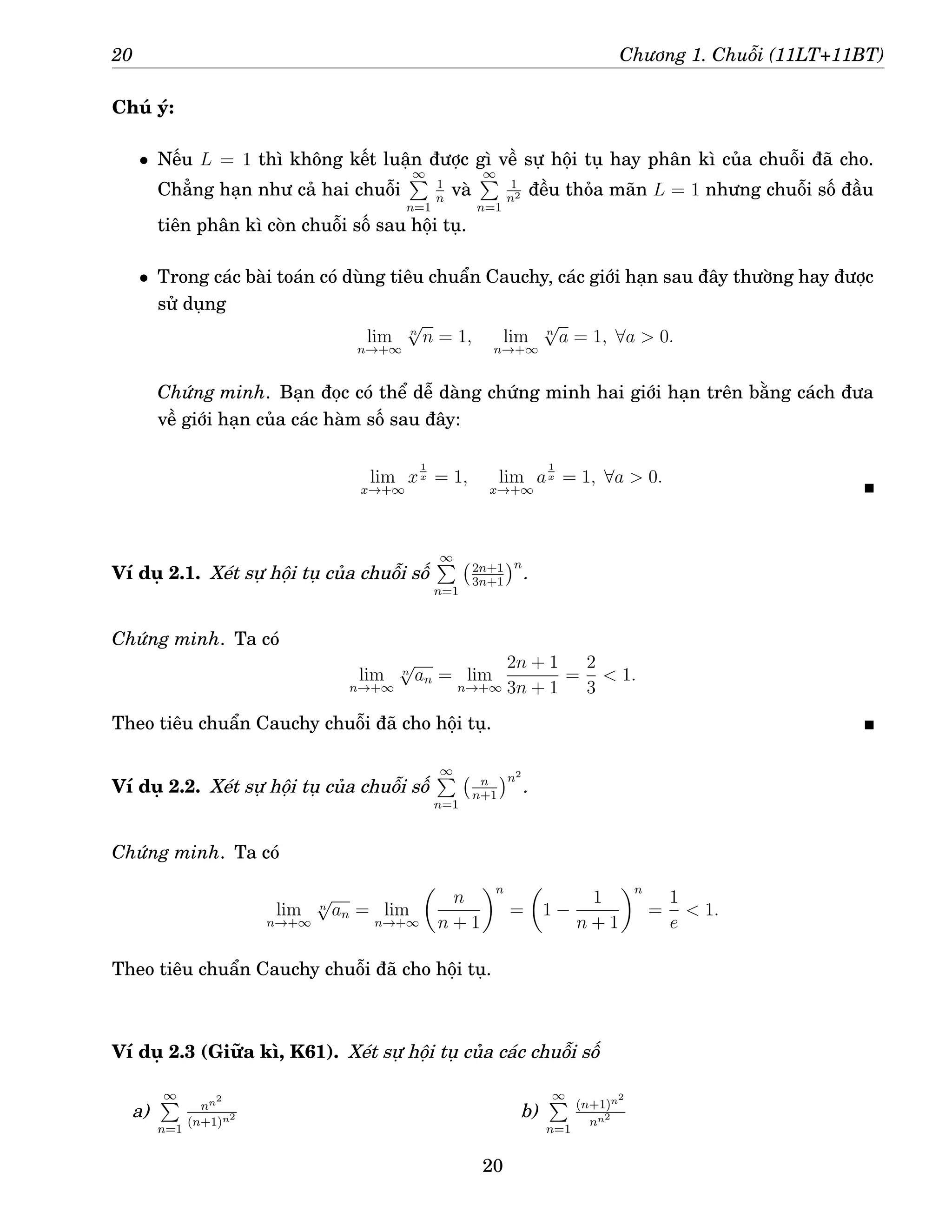 20 Chương 1. Chuỗi (11LT+11BT)
Chú ý:
• Nếu L = 1 thì không kết luận được gì về sự hội tụ hay phân kì của chuỗi đã cho.
Chẳng hạn như cả hai chuỗi
∞
P
n=1
1
n
và
∞
P
n=1
1
n2 đều thỏa mãn L = 1 nhưng chuỗi số đầu
tiên phân kì còn chuỗi số sau hội tụ.
• Trong các bài toán có dùng tiêu chuẩn Cauchy, các giới hạn sau đây thường hay được
sử dụng
lim
n→+∞
n
√
n = 1, lim
n→+∞
n
√
a = 1, ∀a  0.
Chứng minh. Bạn đọc có thể dễ dàng chứng minh hai giới hạn trên bằng cách đưa
về giới hạn của các hàm số sau đây:
lim
x→+∞
x
1
x = 1, lim
x→+∞
a
1
x = 1, ∀a  0.
Ví dụ 2.1. Xét sự hội tụ của chuỗi số
∞
P
n=1
2n+1
3n+1
n
.
Chứng minh. Ta có
lim
n→+∞
n
√
an = lim
n→+∞
2n + 1
3n + 1
=
2
3
 1.
Theo tiêu chuẩn Cauchy chuỗi đã cho hội tụ.
Ví dụ 2.2. Xét sự hội tụ của chuỗi số
∞
P
n=1
n
n+1
n2
.
Chứng minh. Ta có
lim
n→+∞
n
√
an = lim
n→+∞

n
n + 1
n
=

1 −
1
n + 1
n
=
1
e
 1.
Theo tiêu chuẩn Cauchy chuỗi đã cho hội tụ.
Ví dụ 2.3 (Giữa kì, K61). Xét sự hội tụ của các chuỗi số
a)
∞
P
n=1
nn2
(n+1)n2 b)
∞
P
n=1
(n+1)n2
nn2
20
 
