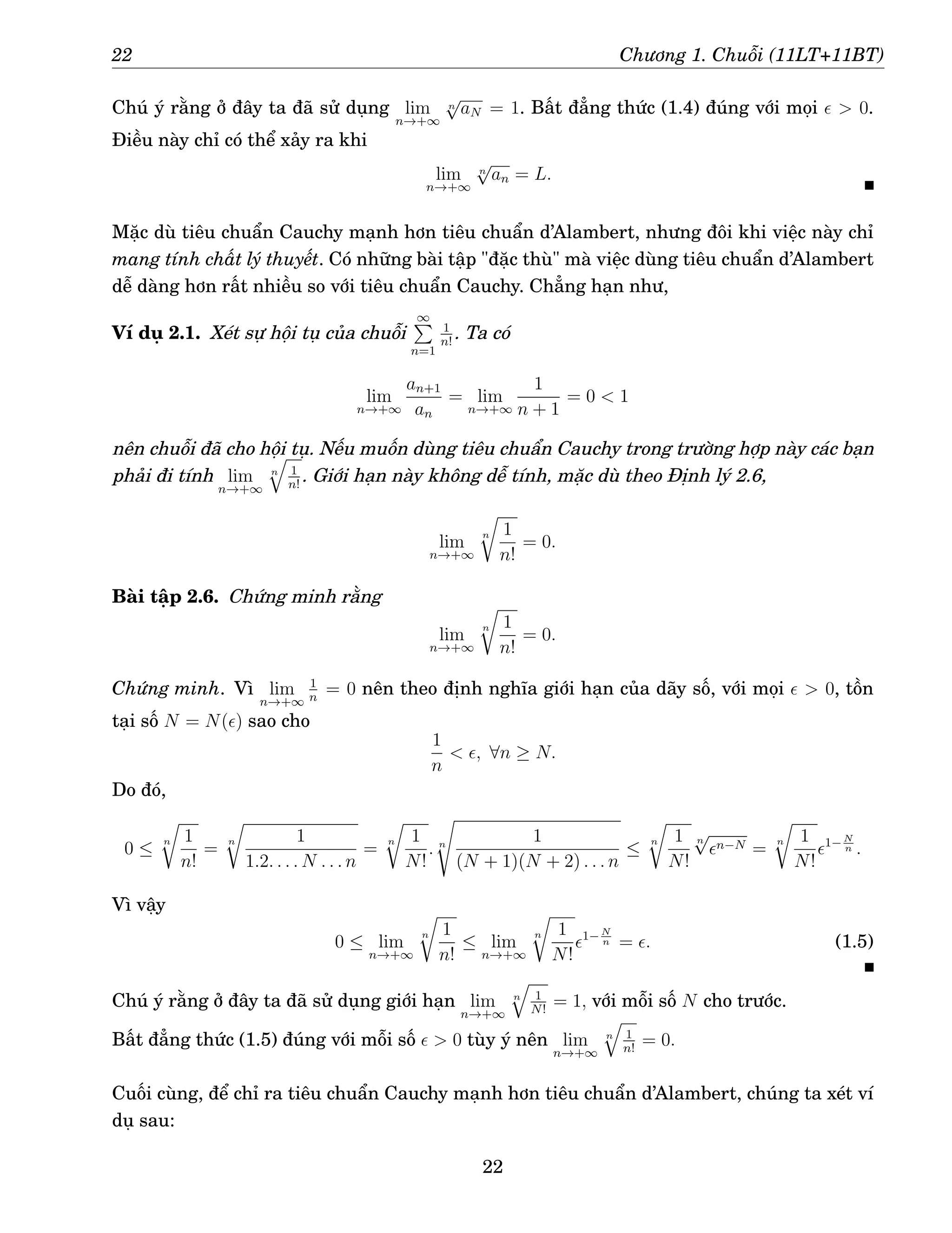 22 Chương 1. Chuỗi (11LT+11BT)
Chú ý rằng ở đây ta đã sử dụng lim
n→+∞
n
√
aN = 1. Bất đẳng thức (1.4) đúng với mọi ǫ  0.
Điều này chỉ có thể xảy ra khi
lim
n→+∞
n
√
an = L.
Mặc dù tiêu chuẩn Cauchy mạnh hơn tiêu chuẩn d’Alambert, nhưng đôi khi việc này chỉ
mang tính chất lý thuyết. Có những bài tập đặc thù mà việc dùng tiêu chuẩn d’Alambert
dễ dàng hơn rất nhiều so với tiêu chuẩn Cauchy. Chẳng hạn như,
Ví dụ 2.1. Xét sự hội tụ của chuỗi
∞
P
n=1
1
n!
. Ta có
lim
n→+∞
an+1
an
= lim
n→+∞
1
n + 1
= 0  1
nên chuỗi đã cho hội tụ. Nếu muốn dùng tiêu chuẩn Cauchy trong trường hợp này các bạn
phải đi tính lim
n→+∞
n
q
1
n!
. Giới hạn này không dễ tính, mặc dù theo Định lý 2.6,
lim
n→+∞
n
r
1
n!
= 0.
Bài tập 2.6. Chứng minh rằng
lim
n→+∞
n
r
1
n!
= 0.
Chứng minh. Vì lim
n→+∞
1
n
= 0 nên theo định nghĩa giới hạn của dãy số, với mọi ǫ  0, tồn
tại số N = N(ǫ) sao cho
1
n
 ǫ, ∀n ≥ N.
Do đó,
0 ≤
n
r
1
n!
=
n
r
1
1.2. . . . N . . . n
=
n
r
1
N!
. n
s
1
(N + 1)(N + 2) . . . n
≤
n
r
1
N!
n
√
ǫn−N =
n
r
1
N!
ǫ1− N
n .
Vì vậy
0 ≤ lim
n→+∞
n
r
1
n!
≤ lim
n→+∞
n
r
1
N!
ǫ1− N
n = ǫ. (1.5)
Chú ý rằng ở đây ta đã sử dụng giới hạn lim
n→+∞
n
q
1
N!
= 1, với mỗi số N cho trước.
Bất đẳng thức (1.5) đúng với mỗi số ǫ  0 tùy ý nên lim
n→+∞
n
q
1
n!
= 0.
Cuối cùng, để chỉ ra tiêu chuẩn Cauchy mạnh hơn tiêu chuẩn d’Alambert, chúng ta xét ví
dụ sau:
22
 