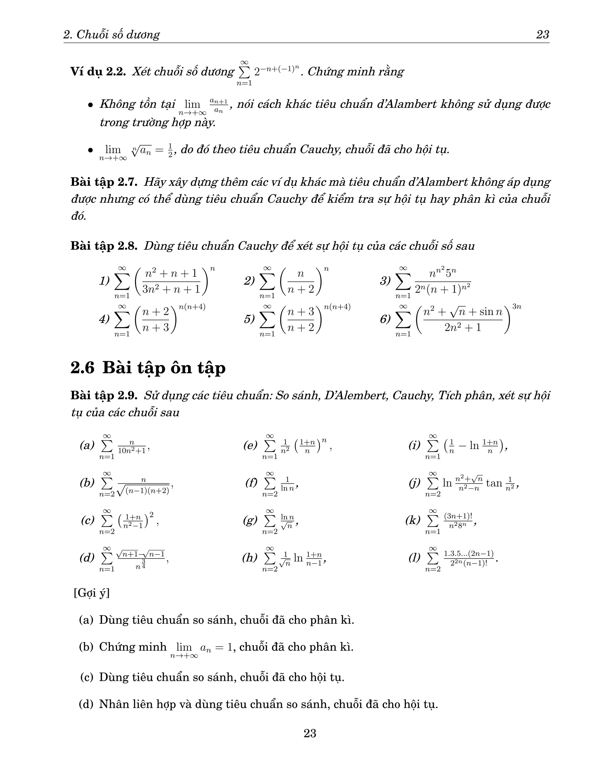 2. Chuỗi số dương 23
Ví dụ 2.2. Xét chuỗi số dương
∞
P
n=1
2−n+(−1)n
. Chứng minh rằng
• Không tồn tại lim
n→+∞
an+1
an
, nói cách khác tiêu chuẩn d’Alambert không sử dụng được
trong trường hợp này.
• lim
n→+∞
n
√
an = 1
2
, do đó theo tiêu chuẩn Cauchy, chuỗi đã cho hội tụ.
Bài tập 2.7. Hãy xây dựng thêm các ví dụ khác mà tiêu chuẩn d’Alambert không áp dụng
được nhưng có thể dùng tiêu chuẩn Cauchy để kiểm tra sự hội tụ hay phân kì của chuỗi
đó.
Bài tập 2.8. Dùng tiêu chuẩn Cauchy để xét sự hội tụ của các chuỗi số sau
1)
∞
X
n=1

n2
+ n + 1
3n2 + n + 1
n
2)
∞
X
n=1

n
n + 2
n
3)
∞
X
n=1
nn2
5n
2n(n + 1)n2
4)
∞
X
n=1

n + 2
n + 3
n(n+4)
5)
∞
X
n=1

n + 3
n + 2
n(n+4)
6)
∞
X
n=1

n2
+
√
n + sin n
2n2 + 1
3n
2.6 Bài tập ôn tập
Bài tập 2.9. Sử dụng các tiêu chuẩn: So sánh, D’Alembert, Cauchy, Tích phân, xét sự hội
tụ của các chuỗi sau
(a)
∞
P
n=1
n
10n2+1
,
(b)
∞
P
n=2
n
√
(n−1)(n+2)
,
(c)
∞
P
n=2
1+n
n2−1
2
,
(d)
∞
P
n=1
√
n+1−
√
n−1
n
3
4
,
(e)
∞
P
n=1
1
n2
1+n
n
n
,
(f)
∞
P
n=2
1
ln n
,
(g)
∞
P
n=2
ln n
√
n
,
(h)
∞
P
n=2
1
√
n
ln 1+n
n−1
,
(i)
∞
P
n=1
1
n
− ln 1+n
n

,
(j)
∞
P
n=2
ln n2+
√
n
n2−n
tan 1
n2 ,
(k)
∞
P
n=1
(3n+1)!
n28n ,
(l)
∞
P
n=2
1.3.5...(2n−1)
22n(n−1)!
.
[Gợi ý]
(a) Dùng tiêu chuẩn so sánh, chuỗi đã cho phân kì.
(b) Chứng minh lim
n→+∞
an = 1, chuỗi đã cho phân kì.
(c) Dùng tiêu chuẩn so sánh, chuỗi đã cho hội tụ.
(d) Nhân liên hợp và dùng tiêu chuẩn so sánh, chuỗi đã cho hội tụ.
23
 
