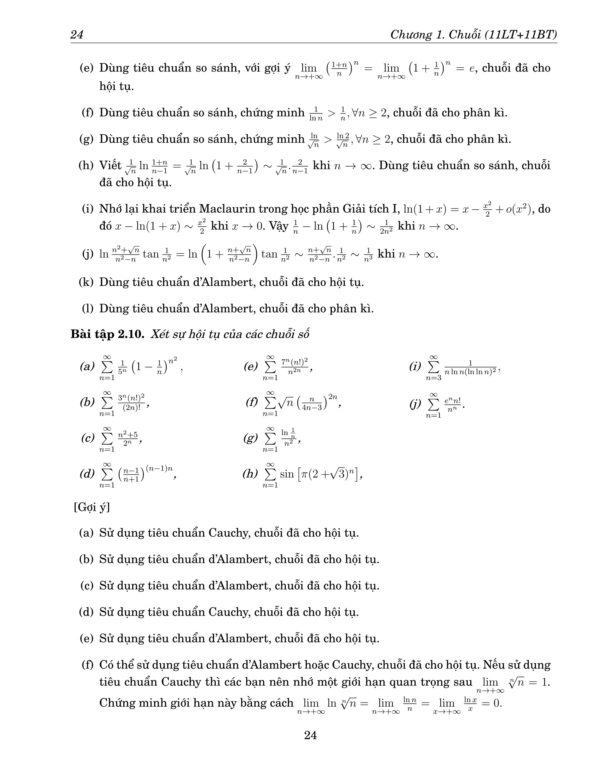 24 Chương 1. Chuỗi (11LT+11BT)
(e) Dùng tiêu chuẩn so sánh, với gợi ý lim
n→+∞
1+n
n
n
= lim
n→+∞
1 + 1
n
n
= e, chuỗi đã cho
hội tụ.
(f) Dùng tiêu chuẩn so sánh, chứng minh 1
ln n
 1
n
, ∀n ≥ 2, chuỗi đã cho phân kì.
(g) Dùng tiêu chuẩn so sánh, chứng minh ln
√
n
 ln 2
√
n
, ∀n ≥ 2, chuỗi đã cho phân kì.
(h) Viết 1
√
n
ln 1+n
n−1
= 1
√
n
ln 1 + 2
n−1

∼ 1
√
n
. 2
n−1
khi n → ∞. Dùng tiêu chuẩn so sánh, chuỗi
đã cho hội tụ.
(i) Nhớ lại khai triển Maclaurin trong học phần Giải tích I, ln(1 + x) = x − x2
2
+ o(x2
), do
đó x − ln(1 + x) ∼ x2
2
khi x → 0. Vậy 1
n
− ln 1 + 1
n

∼ 1
2n2 khi n → ∞.
(j) ln n2+
√
n
n2−n
tan 1
n2 = ln

1 + n+
√
n
n2−n

tan 1
n2 ∼ n+
√
n
n2−n
. 1
n2 ∼ 1
n3 khi n → ∞.
(k) Dùng tiêu chuẩn d’Alambert, chuỗi đã cho hội tụ.
(l) Dùng tiêu chuẩn d’Alambert, chuỗi đã cho phân kì.
Bài tập 2.10. Xét sự hội tụ của các chuỗi số
(a)
∞
P
n=1
1
5n 1 − 1
n
n2
,
(b)
∞
P
n=1
3n(n!)2
(2n)!
,
(c)
∞
P
n=1
n2+5
2n ,
(d)
∞
P
n=1
n−1
n+1
(n−1)n
,
(e)
∞
P
n=1
7n(n!)2
n2n ,
(f)
∞
P
n=1
√
n n
4n−3
2n
,
(g)
∞
P
n=1
ln 1
n
n2 ,
(h)
∞
P
n=1
sin

π(2 +
√
3)n

,
(i)
∞
P
n=3
1
n ln n(ln ln n)2 ,
(j)
∞
P
n=1
enn!
nn .
[Gợi ý]
(a) Sử dụng tiêu chuẩn Cauchy, chuỗi đã cho hội tụ.
(b) Sử dụng tiêu chuẩn d’Alambert, chuỗi đã cho hội tụ.
(c) Sử dụng tiêu chuẩn d’Alambert, chuỗi đã cho hội tụ.
(d) Sử dụng tiêu chuẩn Cauchy, chuỗi đã cho hội tụ.
(e) Sử dụng tiêu chuẩn d’Alambert, chuỗi đã cho hội tụ.
(f) Có thể sử dụng tiêu chuẩn d’Alambert hoặc Cauchy, chuỗi đã cho hội tụ. Nếu sử dụng
tiêu chuẩn Cauchy thì các bạn nên nhớ một giới hạn quan trọng sau lim
n→+∞
n
√
n = 1.
Chứng minh giới hạn này bằng cách lim
n→+∞
ln n
√
n = lim
n→+∞
ln n
n
= lim
x→+∞
ln x
x
= 0.
24
 